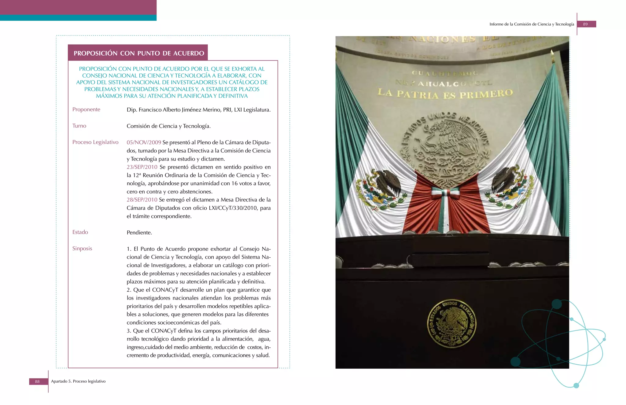 Informe de la Comisión de Ciencia y Tecnología   89




                 proposición con punto de acuerdo

                    proposiciÓn con punto de acuerdo por el que se exhorta al
                     consejo nacional de ciencia y tecnologÍa a elaborar, con
                   apoyo del sistema nacional de investigadores un catálogo de
                      problemas y necesidades nacionales y, a establecer plazos
                         máximos para su atenciÓn planificada y definitiva

                 Proponente            Dip. Francisco Alberto Jiménez Merino, PRI, LXI Legislatura.

                 Turno                 Comisión de Ciencia y Tecnología.

                 Proceso Legislativo   05/NOV/2009 Se presentó al Pleno de la Cámara de Diputa-
                                       dos, turnado por la Mesa Directiva a la Comisión de Ciencia
                                       y Tecnología para su estudio y dictamen.
                                       23/SEP/2010 Se presentó dictamen en sentido positivo en
                                       la 12ª Reunión Ordinaria de la Comisión de Ciencia y Tec-
                                       nología, aprobándose por unanimidad con 16 votos a favor,
                                       cero en contra y cero abstenciones.
                                       28/SEP/2010 Se entregó el dictamen a Mesa Directiva de la
                                       Cámara de Diputados con oficio LXI/CCyT/330/2010, para
                                       el trámite correspondiente.

                 Estado                Pendiente.

                 Sinposis              1. El Punto de Acuerdo propone exhortar al Consejo Na-
                                       cional de Ciencia y Tecnología, con apoyo del Sistema Na-
                                       cional de Investigadores, a elaborar un catálogo con priori-
                                       dades de problemas y necesidades nacionales y a establecer
                                       plazos máximos para su atención planificada y definitiva.
                                       2. Que el CONACyT desarrolle un plan que garantice que
                                       los investigadores nacionales atiendan los problemas más
                                       prioritarios del país y desarrollen modelos repetibles aplica-
                                       bles a soluciones, que generen modelos para las diferentes
                                       condiciones socioeconómicas del país.
                                       3. Que el CONACyT defina los campos prioritarios del desa-
                                       rrollo tecnológico dando prioridad a la alimentación, agua,
                                       ingreso,cuidado del medio ambiente, reducción de costos, in-
                                       cremento de productividad, energía, comunicaciones y salud.



88   Apartado 5. Proceso legislativo
 