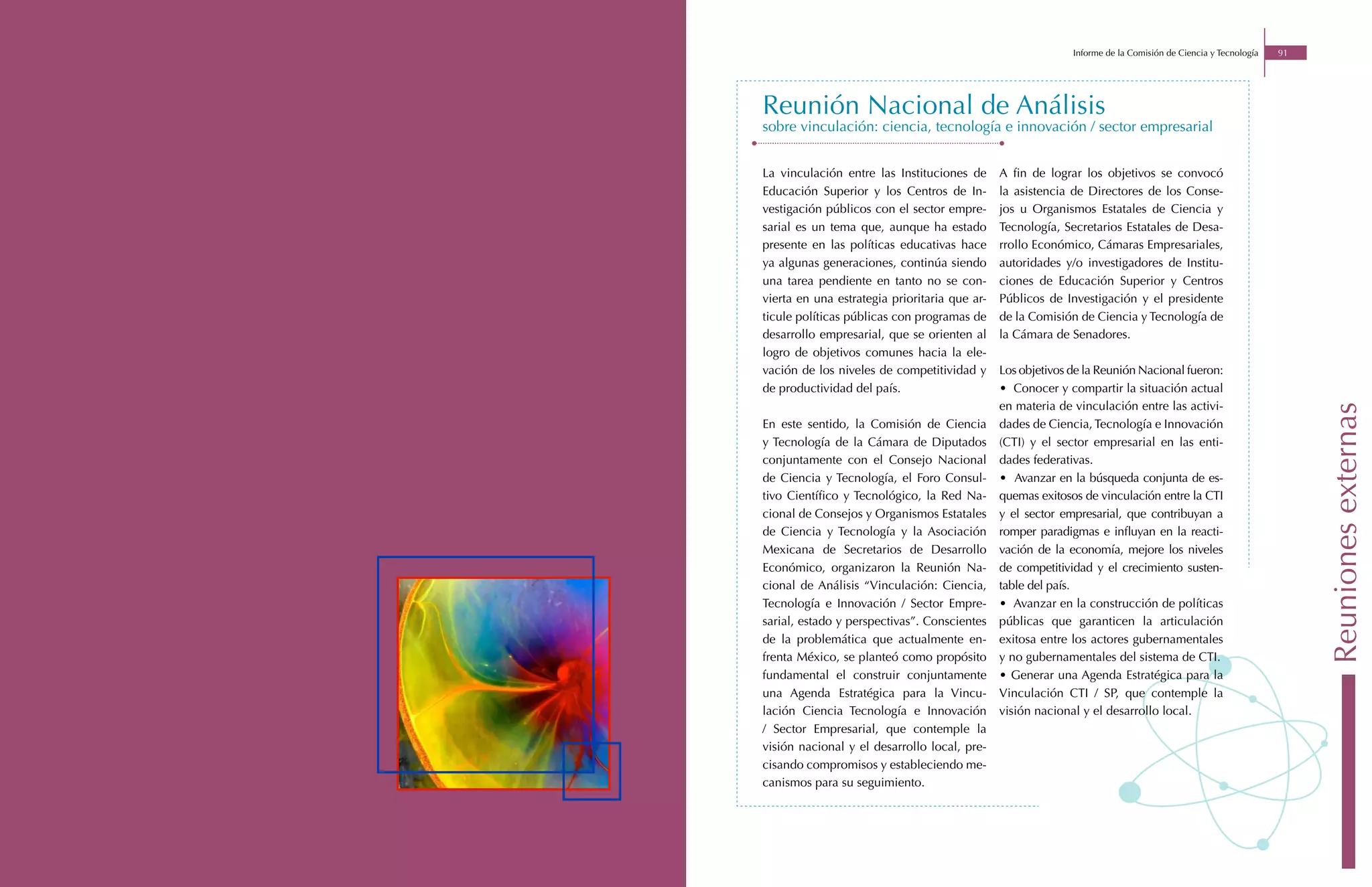 Informe de la Comisión de Ciencia y Tecnología   91




Reunión Nacional de Análisis
sobre vinculación: ciencia, tecnología e innovación / sector empresarial


La vinculación entre las Instituciones de      A fin de lograr los objetivos se convocó
Educación Superior y los Centros de In-        la asistencia de Directores de los Conse-
vestigación públicos con el sector empre-      jos u Organismos Estatales de Ciencia y
sarial es un tema que, aunque ha estado        Tecnología, Secretarios Estatales de Desa-
presente en las políticas educativas hace      rrollo Económico, Cámaras Empresariales,
ya algunas generaciones, continúa siendo       autoridades y/o investigadores de Institu-
una tarea pendiente en tanto no se con-        ciones de Educación Superior y Centros
vierta en una estrategia prioritaria que ar-   Públicos de Investigación y el presidente
ticule políticas públicas con programas de     de la Comisión de Ciencia y Tecnología de
desarrollo empresarial, que se orienten al     la Cámara de Senadores.
logro de objetivos comunes hacia la ele-
vación de los niveles de competitividad y      Los objetivos de la Reunión Nacional fueron:
de productividad del país.                     • Conocer y compartir la situación actual
                                               en materia de vinculación entre las activi-




                                                                                                                   Reuniones externas
En este sentido, la Comisión de Ciencia        dades de Ciencia, Tecnología e Innovación
y Tecnología de la Cámara de Diputados         (CTI) y el sector empresarial en las enti-
conjuntamente con el Consejo Nacional          dades federativas.
de Ciencia y Tecnología, el Foro Consul-       • Avanzar en la búsqueda conjunta de es-
tivo Científico y Tecnológico, la Red Na-      quemas exitosos de vinculación entre la CTI
cional de Consejos y Organismos Estatales      y el sector empresarial, que contribuyan a
de Ciencia y Tecnología y la Asociación        romper paradigmas e influyan en la reacti-
Mexicana de Secretarios de Desarrollo          vación de la economía, mejore los niveles
Económico, organizaron la Reunión Na-          de competitividad y el crecimiento susten-
cional de Análisis “Vinculación: Ciencia,      table del país.
Tecnología e Innovación / Sector Empre-        • Avanzar en la construcción de políticas
sarial, estado y perspectivas”. Conscientes    públicas que garanticen la articulación
de la problemática que actualmente en-         exitosa entre los actores gubernamentales
frenta México, se planteó como propósito       y no gubernamentales del sistema de CTI.
fundamental el construir conjuntamente         • Generar una Agenda Estratégica para la
una Agenda Estratégica para la Vincu-          Vinculación CTI / SP, que contemple la
lación Ciencia Tecnología e Innovación         visión nacional y el desarrollo local.
/ Sector Empresarial, que contemple la
visión nacional y el desarrollo local, pre-
cisando compromisos y estableciendo me-
canismos para su seguimiento.
 