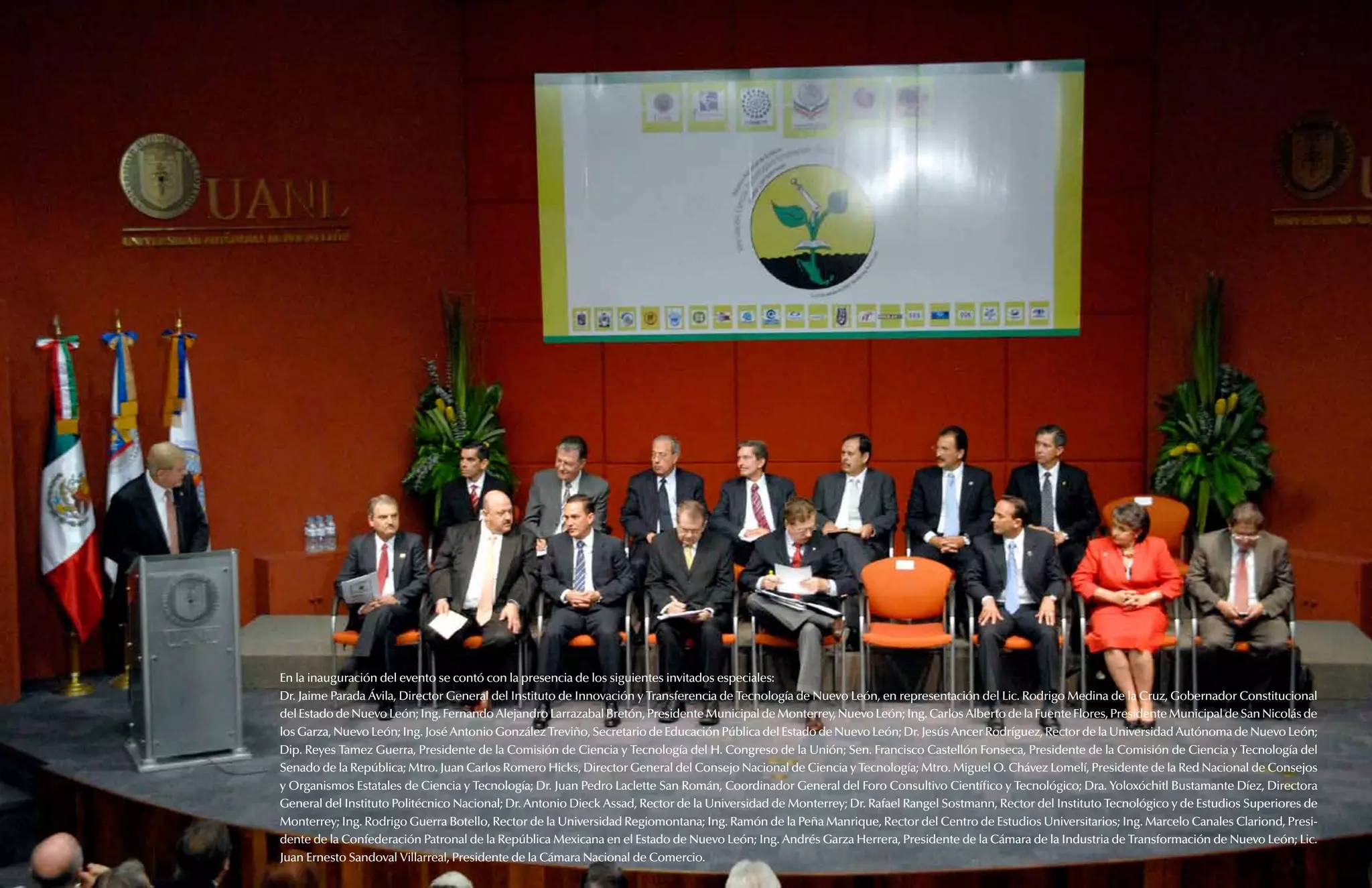 Informe de la Comisión de Ciencia y Tecnología   93




                                      En la inauguración del evento se contó con la presencia de los siguientes invitados especiales:
                                      Dr. Jaime Parada Ávila, Director General del Instituto de Innovación y Transferencia de Tecnología de Nuevo León, en representación del Lic. Rodrigo Medina de la Cruz, Gobernador Constitucional
                                      del Estado de Nuevo León; Ing. Fernando Alejandro Larrazabal Bretón, Presidente Municipal de Monterrey, Nuevo León; Ing. Carlos Alberto de la Fuente Flores, Presidente Municipal de San Nicolás de
                                      los Garza, Nuevo León; Ing. José Antonio González Treviño, Secretario de Educación Pública del Estado de Nuevo León; Dr. Jesús Ancer Rodríguez, Rector de la Universidad Autónoma de Nuevo León;
                                      Dip. Reyes Tamez Guerra, Presidente de la Comisión de Ciencia y Tecnología del H. Congreso de la Unión; Sen. Francisco Castellón Fonseca, Presidente de la Comisión de Ciencia y Tecnología del
                                      Senado de la República; Mtro. Juan Carlos Romero Hicks, Director General del Consejo Nacional de Ciencia y Tecnología; Mtro. Miguel O. Chávez Lomelí, Presidente de la Red Nacional de Consejos
                                      y Organismos Estatales de Ciencia y Tecnología; Dr. Juan Pedro Laclette San Román, Coordinador General del Foro Consultivo Científico y Tecnológico; Dra. Yoloxóchitl Bustamante Díez, Directora
                                      General del Instituto Politécnico Nacional; Dr. Antonio Dieck Assad, Rector de la Universidad de Monterrey; Dr. Rafael Rangel Sostmann, Rector del Instituto Tecnológico y de Estudios Superiores de
                                      Monterrey; Ing. Rodrigo Guerra Botello, Rector de la Universidad Regiomontana; Ing. Ramón de la Peña Manrique, Rector del Centro de Estudios Universitarios; Ing. Marcelo Canales Clariond, Presi-
92   Apartado 6. Reuniones externas   dente de la Confederación Patronal de la República Mexicana en el Estado de Nuevo León; Ing. Andrés Garza Herrera, Presidente de la Cámara de la Industria de Transformación de Nuevo León; Lic.
                                      Juan Ernesto Sandoval Villarreal, Presidente de la Cámara Nacional de Comercio.
 
