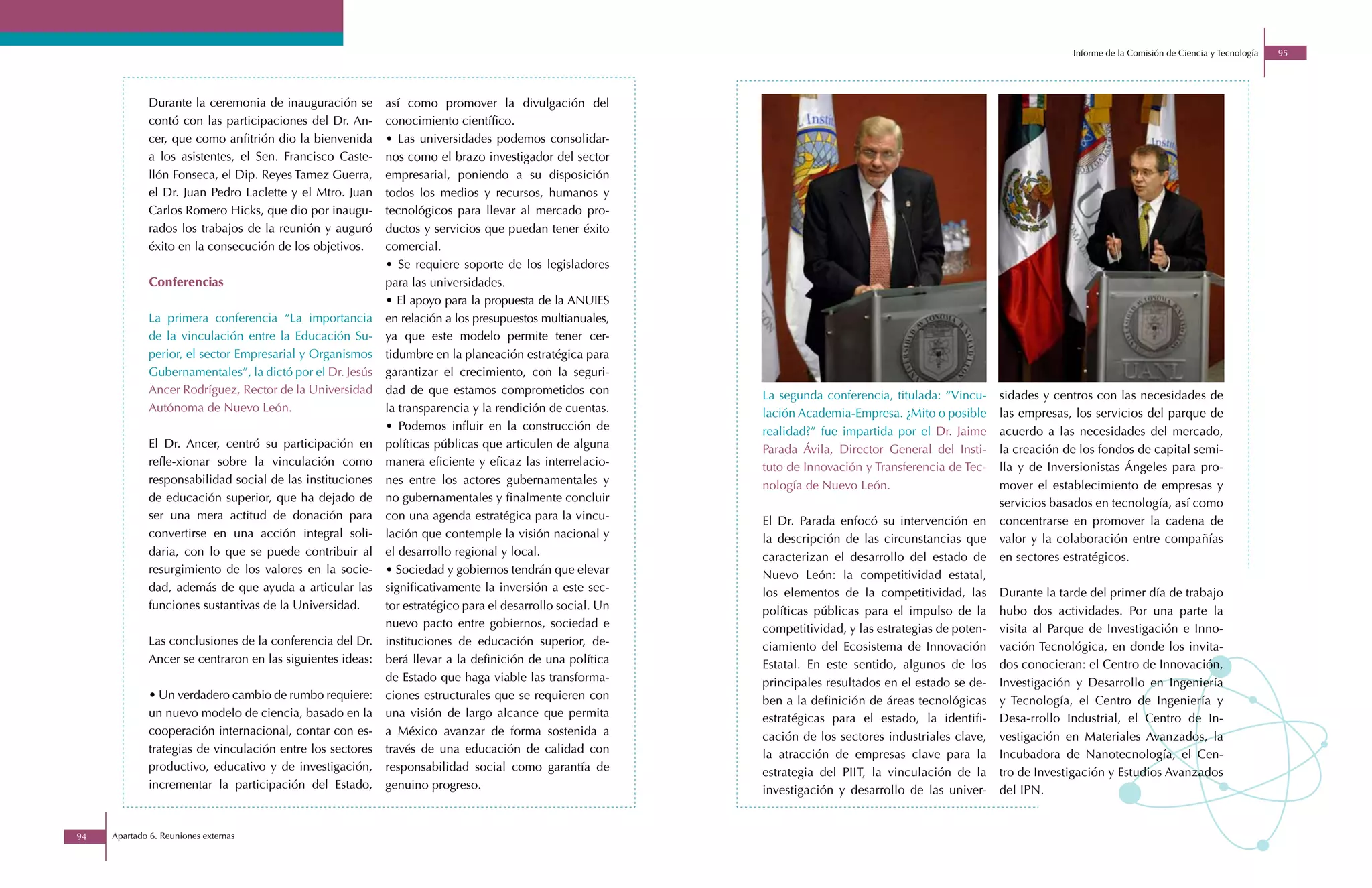 Informe de la Comisión de Ciencia y Tecnología   95




             Durante la ceremonia de inauguración se       así como promover la divulgación del
             contó con las participaciones del Dr. An-     conocimiento científico.
             cer, que como anfitrión dio la bienvenida     • Las universidades podemos consolidar-
             a los asistentes, el Sen. Francisco Caste-    nos como el brazo investigador del sector
             llón Fonseca, el Dip. Reyes Tamez Guerra,     empresarial, poniendo a su disposición
             el Dr. Juan Pedro Laclette y el Mtro. Juan    todos los medios y recursos, humanos y
             Carlos Romero Hicks, que dio por inaugu-      tecnológicos para llevar al mercado pro-
             rados los trabajos de la reunión y auguró     ductos y servicios que puedan tener éxito
             éxito en la consecución de los objetivos.     comercial.
                                                           • Se requiere soporte de los legisladores
             Conferencias                                  para las universidades.
                                                           • El apoyo para la propuesta de la ANUIES
             La primera conferencia “La importancia        en relación a los presupuestos multianuales,
             de la vinculación entre la Educación Su-      ya que este modelo permite tener cer-
             perior, el sector Empresarial y Organismos    tidumbre en la planeación estratégica para
             Gubernamentales”, la dictó por el Dr. Jesús   garantizar el crecimiento, con la seguri-
             Ancer Rodríguez, Rector de la Universidad     dad de que estamos comprometidos con            La segunda conferencia, titulada: “Vincu-     sidades y centros con las necesidades de
             Autónoma de Nuevo León.                       la transparencia y la rendición de cuentas.     lación Academia-Empresa. ¿Mito o posible      las empresas, los servicios del parque de
                                                           • Podemos influir en la construcción de         realidad?” fue impartida por el Dr. Jaime     acuerdo a las necesidades del mercado,
             El Dr. Ancer, centró su participación en      políticas públicas que articulen de alguna      Parada Ávila, Director General del Insti-     la creación de los fondos de capital semi-
             refle-xionar sobre la vinculación como        manera eficiente y eficaz las interrelacio-     tuto de Innovación y Transferencia de Tec-    lla y de Inversionistas Ángeles para pro-
             responsabilidad social de las instituciones   nes entre los actores gubernamentales y         nología de Nuevo León.                        mover el establecimiento de empresas y
             de educación superior, que ha dejado de       no gubernamentales y finalmente concluir                                                      servicios basados en tecnología, así como
             ser una mera actitud de donación para         con una agenda estratégica para la vincu-       El Dr. Parada enfocó su intervención en       concentrarse en promover la cadena de
             convertirse en una acción integral soli-      lación que contemple la visión nacional y       la descripción de las circunstancias que      valor y la colaboración entre compañías
             daria, con lo que se puede contribuir al      el desarrollo regional y local.                 caracterizan el desarrollo del estado de      en sectores estratégicos.
             resurgimiento de los valores en la socie-     • Sociedad y gobiernos tendrán que elevar       Nuevo León: la competitividad estatal,
             dad, además de que ayuda a articular las      significativamente la inversión a este sec-     los elementos de la competitividad, las       Durante la tarde del primer día de trabajo
             funciones sustantivas de la Universidad.      tor estratégico para el desarrollo social. Un   políticas públicas para el impulso de la      hubo dos actividades. Por una parte la
                                                           nuevo pacto entre gobiernos, sociedad e         competitividad, y las estrategias de poten-   visita al Parque de Investigación e Inno-
             Las conclusiones de la conferencia del Dr.    instituciones de educación superior, de-        ciamiento del Ecosistema de Innovación        vación Tecnológica, en donde los invita-
             Ancer se centraron en las siguientes ideas:   berá llevar a la definición de una política     Estatal. En este sentido, algunos de los      dos conocieran: el Centro de Innovación,
                                                           de Estado que haga viable las transforma-       principales resultados en el estado se de-    Investigación y Desarrollo en Ingeniería
             • Un verdadero cambio de rumbo requiere:      ciones estructurales que se requieren con       ben a la definición de áreas tecnológicas     y Tecnología, el Centro de Ingeniería y
             un nuevo modelo de ciencia, basado en la      una visión de largo alcance que permita         estratégicas para el estado, la identifi-     Desa-rrollo Industrial, el Centro de In-
             cooperación internacional, contar con es-     a México avanzar de forma sostenida a           cación de los sectores industriales clave,    vestigación en Materiales Avanzados, la
             trategias de vinculación entre los sectores   través de una educación de calidad con          la atracción de empresas clave para la        Incubadora de Nanotecnología, el Cen-
             productivo, educativo y de investigación,     responsabilidad social como garantía de         estrategia del PIIT, la vinculación de la     tro de Investigación y Estudios Avanzados
             incrementar la participación del Estado,      genuino progreso.                               investigación y desarrollo de las univer-     del IPN.


94   Apartado 6. Reuniones externas
 