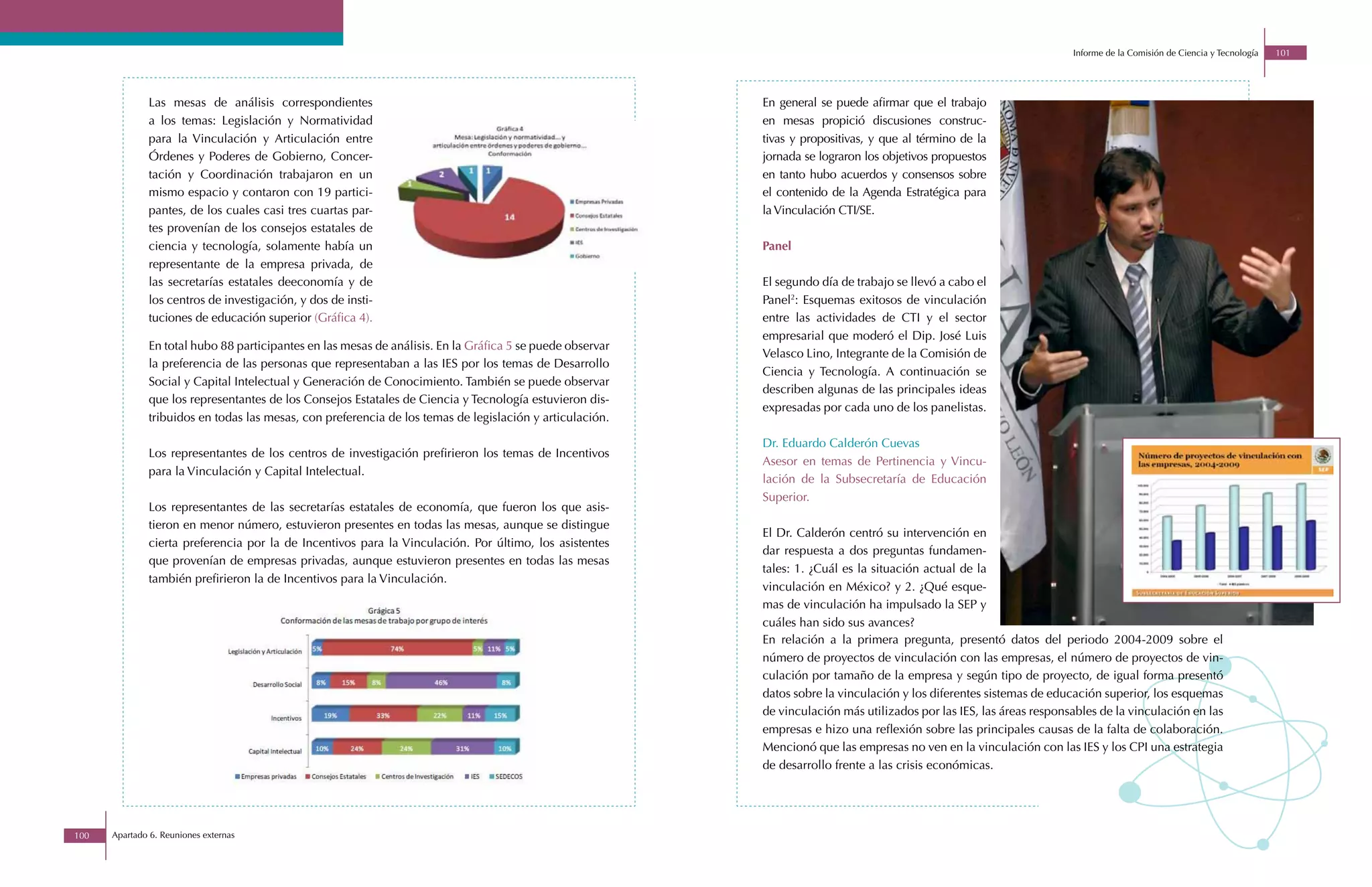 Informe de la Comisión de Ciencia y Tecnología   101




              Las mesas de análisis correspondientes                                                       En general se puede afirmar que el trabajo
              a los temas: Legislación y Normatividad                                                      en mesas propició discusiones construc-
              para la Vinculación y Articulación entre                                                     tivas y propositivas, y que al término de la
              Órdenes y Poderes de Gobierno, Concer-                                                       jornada se lograron los objetivos propuestos
              tación y Coordinación trabajaron en un                                                       en tanto hubo acuerdos y consensos sobre
              mismo espacio y contaron con 19 partici-                                                     el contenido de la Agenda Estratégica para
              pantes, de los cuales casi tres cuartas par-                                                 la Vinculación CTI/SE.
              tes provenían de los consejos estatales de
              ciencia y tecnología, solamente había un                                                     Panel
              representante de la empresa privada, de
              las secretarías estatales deeconomía y de                                                    El segundo día de trabajo se llevó a cabo el
              los centros de investigación, y dos de insti-                                                Panel2: Esquemas exitosos de vinculación
              tuciones de educación superior (Gráfica 4).                                                  entre las actividades de CTI y el sector
                                                                                                           empresarial que moderó el Dip. José Luis
              En total hubo 88 participantes en las mesas de análisis. En la Gráfica 5 se puede observar
                                                                                                           Velasco Lino, Integrante de la Comisión de
              la preferencia de las personas que representaban a las IES por los temas de Desarrollo
                                                                                                           Ciencia y Tecnología. A continuación se
              Social y Capital Intelectual y Generación de Conocimiento. También se puede observar
                                                                                                           describen algunas de las principales ideas
              que los representantes de los Consejos Estatales de Ciencia y Tecnología estuvieron dis-
                                                                                                           expresadas por cada uno de los panelistas.
              tribuidos en todas las mesas, con preferencia de los temas de legislación y articulación.

                                                                                                           Dr. Eduardo Calderón Cuevas
              Los representantes de los centros de investigación prefirieron los temas de Incentivos
                                                                                                           Asesor en temas de Pertinencia y Vincu-
              para la Vinculación y Capital Intelectual.
                                                                                                           lación de la Subsecretaría de Educación
                                                                                                           Superior.
              Los representantes de las secretarías estatales de economía, que fueron los que asis-
              tieron en menor número, estuvieron presentes en todas las mesas, aunque se distingue
                                                                                                           El Dr. Calderón centró su intervención en
              cierta preferencia por la de Incentivos para la Vinculación. Por último, los asistentes
                                                                                                           dar respuesta a dos preguntas fundamen-
              que provenían de empresas privadas, aunque estuvieron presentes en todas las mesas
                                                                                                           tales: 1. ¿Cuál es la situación actual de la
              también prefirieron la de Incentivos para la Vinculación.
                                                                                                           vinculación en México? y 2. ¿Qué esque-
                                                                                                           mas de vinculación ha impulsado la SEP y
                                                                                                           cuáles han sido sus avances?
                                                                                                           En relación a la primera pregunta, presentó datos del periodo 2004-2009 sobre el
                                                                                                           número de proyectos de vinculación con las empresas, el número de proyectos de vin-
                                                                                                           culación por tamaño de la empresa y según tipo de proyecto, de igual forma presentó
                                                                                                           datos sobre la vinculación y los diferentes sistemas de educación superior, los esquemas
                                                                                                           de vinculación más utilizados por las IES, las áreas responsables de la vinculación en las
                                                                                                           empresas e hizo una reflexión sobre las principales causas de la falta de colaboración.
                                                                                                           Mencionó que las empresas no ven en la vinculación con las IES y los CPI una estrategia
                                                                                                           de desarrollo frente a las crisis económicas.




100   Apartado 6. Reuniones externas
 