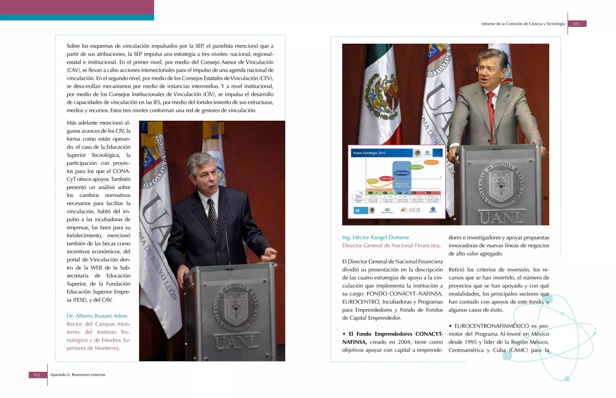Informe de la Comisión de Ciencia y Tecnología   103




              Sobre los esquemas de vinculación impulsados por la SEP, el panelista mencionó que a
              partir de sus atribuciones, la SEP impulsa una estrategia a tres niveles: nacional, regional-
              estatal e institucional. En el primer nivel, por medio del Consejo Asesor de Vinculación
              (CAV), se llevan a cabo acciones intersectoriales para el impulso de una agenda nacional de
              vinculación. En el segundo nivel, por medio de los Consejos Estatales de Vinculación (CEV),
              se desa-rrollan mecanismos por medio de instancias intermedias. Y a nivel institucional,
              por medio de los Consejos Institucionales de Vinculación (CIV), se impulsa el desarrollo
              de capacidades de vinculación en las IES, por medio del fortalecimiento de sus estructuras,
              medios y recursos. Estos tres niveles conforman una red de gestores de vinculación.

              Más adelante mencionó al-
              gunos avances de los CIV, la
              forma como están operan-
              do, el caso de la Educación
              Superior Tecnológica, la
              participación con proyec-
              tos para los que el CONA-
              CyT ofrece apoyos. También
              presentó un análisis sobre
              los cambios normativos
              necesarios para facilitar la
              vinculación, habló del im-
              pulso a las incubadoras de
              empresas, las fases para su
              fortalecimiento, mencionó                                                                       Ing. Héctor Rangel Domene                      dores e investigadores y apoyar propuestas
              también de las becas como                                                                       Director General de Nacional Financiera.       innovadoras de nuevas líneas de negocios
              incentivos económicos, del                                                                                                                     de alto valor agregado.
              portal de Vinculación den-                                                                      El Director General de Nacional Financiera
              tro de la WEB de la Sub-                                                                        dividió su presentación en la descripción      Refirió los criterios de inversión, los re-
              secretaría de Educación                                                                         de las cuatro estrategias de apoyo a la vin-   cursos que se han invertido, el número de
              Superior, de la Fundación                                                                       culación que implementa la institución a       proyectos que se han apoyado y con qué
              Educación Superior Empre-                                                                       su cargo: FONDO CONACYT–NAFINSA,               modalidades, los principales sectores que
              sa (FESE), y del CAV.                                                                           EUROCENTRO, Incubadoras y Programas            han contado con apoyos de este fondo, y
                                                                                                              para Emprendedores y Fondo de Fondos           algunos casos de éxito.
              Dr. Alberto Bustani Adem                                                                        de Capital Emprendedor.
              Rector del Campus Mon-                                                                                                                         • EUROCENTRONAFINMÉXICO es pro-
              terrey del Instituto Tec-                                                                       • El Fondo Emprendedores CONACYT-              motor del Programa Al-Invest en México
              nológico y de Estudios Su-                                                                      NAFINSA, creado en 2004, tiene como            desde 1995 y líder de la Región México,
              periores de Monterrey.                                                                          objetivos apoyar con capital a emprende-       Centroamérica y Cuba (CAMC) para la



102   Apartado 6. Reuniones externas
 