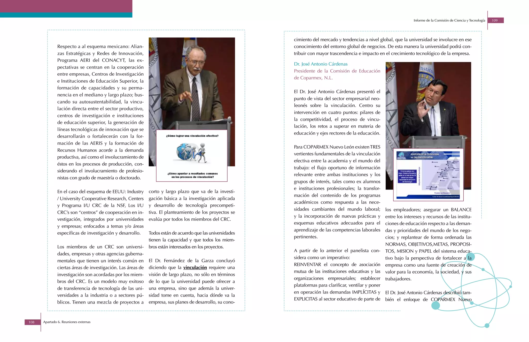 Informe de la Comisión de Ciencia y Tecnología   109




                                                                                                            cimiento del mercado y tendencias a nivel global, que la universidad se involucre en ese
              Respecto a al esquema mexicano: Alian-                                                        conocimiento del entorno global de negocios. De esta manera la universidad podrá con-
              zas Estratégicas y Redes de Innovación,                                                       tribuir con mayor trascendencia e impacto en el crecimiento tecnológico de la empresa.
              Programa AERI del CONACYT, las ex-
                                                                                                            Dr. José Antonio Cárdenas
              pectativas se centran en la cooperación
                                                                                                            Presidente de la Comisión de Educación
              entre empresas, Centros de Investigación
                                                                                                            de Coparmex, N.L.
              e Instituciones de Educación Superior, la
              formación de capacidades y su perma-
                                                                                                            El Dr. José Antonio Cárdenas presentó el
              nencia en el mediano y largo plazo; bus-
                                                                                                            punto de vista del sector empresarial neo-
              cando su autosustentabilidad, la vincu-
                                                                                                            leonés sobre la vinculación. Centro su
              lación directa entre el sector productivo,
                                                                                                            intervención en cuatro puntos: pilares de
              centros de investigación e instituciones
                                                                                                            la competitividad, el proceso de vincu-
              de educación superior, la generación de
                                                                                                            lación, los retos a superar en materia de
              líneas tecnológicas de innovación que se
                                                                                                            educación y ejes rectores de la educación.
              desarrollarán o fortalecerán con la for-
              mación de las AERIS y la formación de
                                                                                                            Para COPARMEX Nuevo León existen TRES
              Recursos Humanos acorde a la demanda
                                                                                                            vertientes fundamentales de la vinculación
              productiva, así como el involucramiento de
                                                                                                            efectiva entre la academia y el mundo del
              éstos en los procesos de producción, con-
                                                                                                            trabajo: el flujo oportuno de información
              siderando el involucramiento de profesio-
                                                                                                            relevante entre ambas instituciones y los
              nistas con grado de maestría o doctorado.
                                                                                                            grupos de interés, tales como ex alumnos
                                                                                                            e instituciones profesionales; la transfor-
              En el caso del esquema de EEUU: Industry       corto y largo plazo que va de la investi-
                                                                                                            mación del contenido de los programas
              / University Cooperative Research, Centers     gación básica a la investigación aplicada
                                                                                                            académicos como respuesta a las nece-
              y Programa I/U CRC de la NSF, Los I/U          y desarrollo de tecnología precompeti-
                                                                                                            sidades cambiantes del mundo laboral;           los empleadores; asegurar un BALANCE
              CRC’s son “centros” de cooperación en in-      tiva. El planteamiento de los proyectos se
                                                                                                            y la incorporación de nuevas prácticas y        entre los intereses y recursos de las institu-
              vestigación, integrados por universidades      evalúa por todos los miembros del CRC.
                                                                                                            esquemas educativos adecuados para el           ciones de educación respecto a las deman-
              y empresas; enfocados a temas y/o áreas
                                                                                                            aprendizaje de las competencias laborales       das y prioridades del mundo de los nego-
              específicas de investigación y desarrollo.     Todos están de acuerdo que las universidades
                                                                                                            pertinentes.                                    cios; y replantear de forma ordenada las
                                                             tienen la capacidad y que todos los miem-
                                                                                                                                                            NORMAS, OBJETIVOS,METAS, PROPOSI-
              Los miembros de un CRC son universi-           bros están interesados en los proyectos.
                                                                                                            A partir de lo anterior el panelista con-       TOS, MISION y PAPEL del sistema educa-
              dades, empresas y otras agencias guberna-
                                                                                                            sidera como un imperativo:                      tivo bajo la perspectiva de fortalecer a la
              mentales que tienen un interés común en        El Dr. Fernández de la Garza concluyó
                                                                                                            REINVENTAR el concepto de asociación            empresa como una fuente de creación de
              ciertas áreas de investigación. Las áreas de   diciendo que la vinculación requiere una
                                                                                                            mutua de las instituciones educativas y las     valor para la economía, la sociedad, y sus
              investigación son acordadas por los miem-      visión de largo plazo, no sólo en términos
                                                                                                            organizaciones empresariales; establecer        trabajadores.
              bros del CRC. Es un modelo muy exitoso         de lo que la universidad puede ofrecer a
                                                                                                            plataformas para clarificar, ventilar y poner
              de transferencia de tecnología de las uni-     una empresa, sino que además la univer-
                                                                                                            en operación las demandas IMPLÍCITAS y          El Dr. José Antonio Cárdenas describió tam-
              versidades a la industria o a sectores pú-     sidad tome en cuenta, hacia dónde va la
                                                                                                            EXPLICITAS al sector educativo de parte de      bién el enfoque de COPARMEX Nuevo
              blicos. Tienen una mezcla de proyectos a       empresa, sus planes de desarrollo, su cono-



108   Apartado 6. Reuniones externas
 