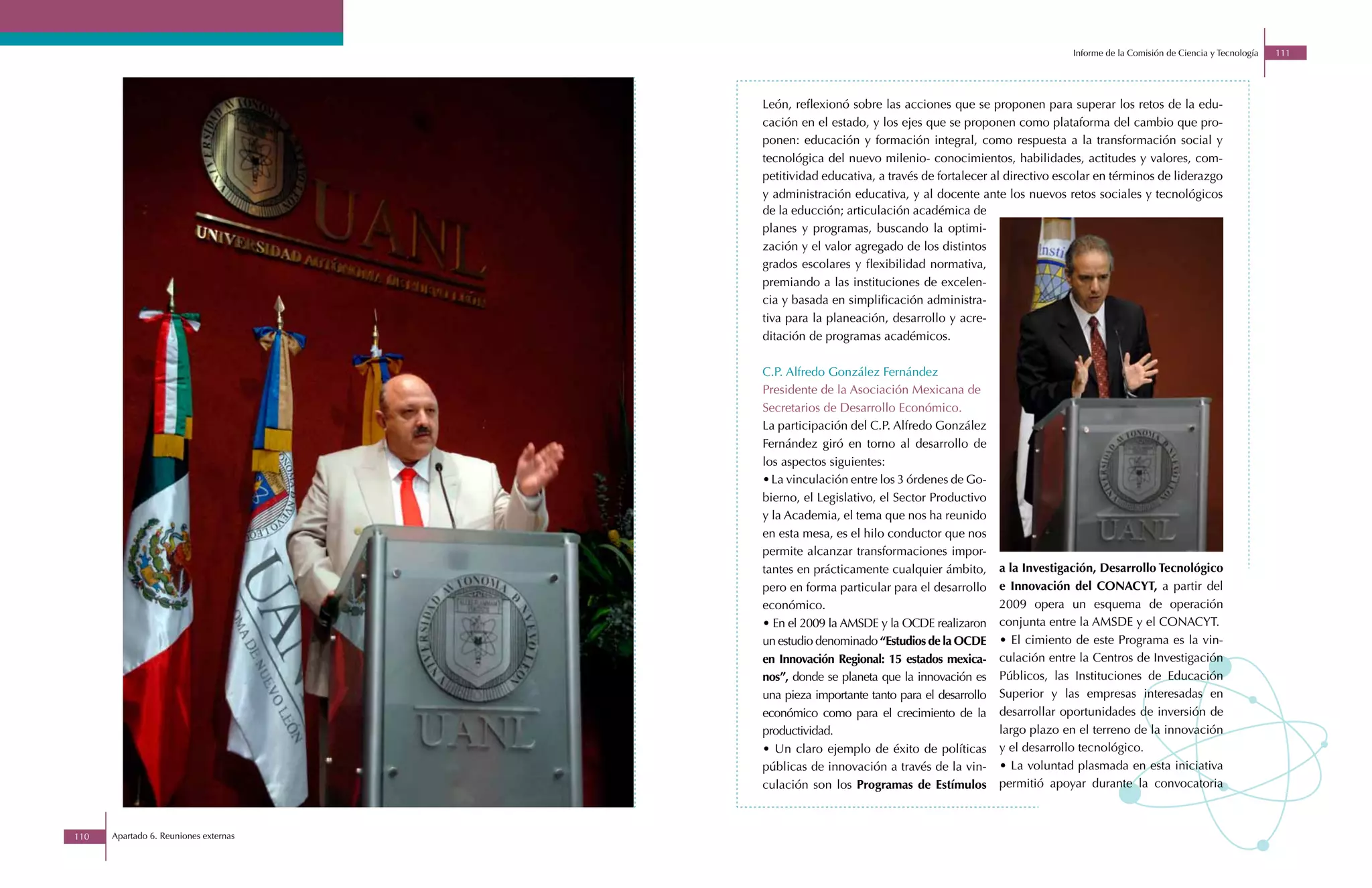 Informe de la Comisión de Ciencia y Tecnología   111




                                       León, reflexionó sobre las acciones que se proponen para superar los retos de la edu-
                                       cación en el estado, y los ejes que se proponen como plataforma del cambio que pro-
                                       ponen: educación y formación integral, como respuesta a la transformación social y
                                       tecnológica del nuevo milenio- conocimientos, habilidades, actitudes y valores, com-
                                       petitividad educativa, a través de fortalecer al directivo escolar en términos de liderazgo
                                       y administración educativa, y al docente ante los nuevos retos sociales y tecnológicos
                                       de la educción; articulación académica de
                                       planes y programas, buscando la optimi-
                                       zación y el valor agregado de los distintos
                                       grados escolares y flexibilidad normativa,
                                       premiando a las instituciones de excelen-
                                       cia y basada en simplificación administra-
                                       tiva para la planeación, desarrollo y acre-
                                       ditación de programas académicos.

                                       C.P. Alfredo González Fernández
                                       Presidente de la Asociación Mexicana de
                                       Secretarios de Desarrollo Económico.
                                       La participación del C.P. Alfredo González
                                       Fernández giró en torno al desarrollo de
                                       los aspectos siguientes:
                                       • La vinculación entre los 3 órdenes de Go-
                                       bierno, el Legislativo, el Sector Productivo
                                       y la Academia, el tema que nos ha reunido
                                       en esta mesa, es el hilo conductor que nos
                                       permite alcanzar transformaciones impor-
                                       tantes en prácticamente cualquier ámbito,       a la Investigación, Desarrollo Tecnológico
                                       pero en forma particular para el desarrollo     e Innovación del CONACYT, a partir del
                                       económico.                                      2009 opera un esquema de operación
                                       • En el 2009 la AMSDE y la OCDE realizaron      conjunta entre la AMSDE y el CONACYT.
                                       un estudio denominado “Estudios de la OCDE      • El cimiento de este Programa es la vin-
                                       en Innovación Regional: 15 estados mexica-      culación entre la Centros de Investigación
                                       nos”, donde se planeta que la innovación es     Públicos, las Instituciones de Educación
                                       una pieza importante tanto para el desarrollo   Superior y las empresas interesadas en
                                       económico como para el crecimiento de la        desarrollar oportunidades de inversión de
                                       productividad.                                  largo plazo en el terreno de la innovación
                                       • Un claro ejemplo de éxito de políticas        y el desarrollo tecnológico.
                                       públicas de innovación a través de la vin-      • La voluntad plasmada en esta iniciativa
                                       culación son los Programas de Estímulos         permitió apoyar durante la convocatoria



110   Apartado 6. Reuniones externas
 