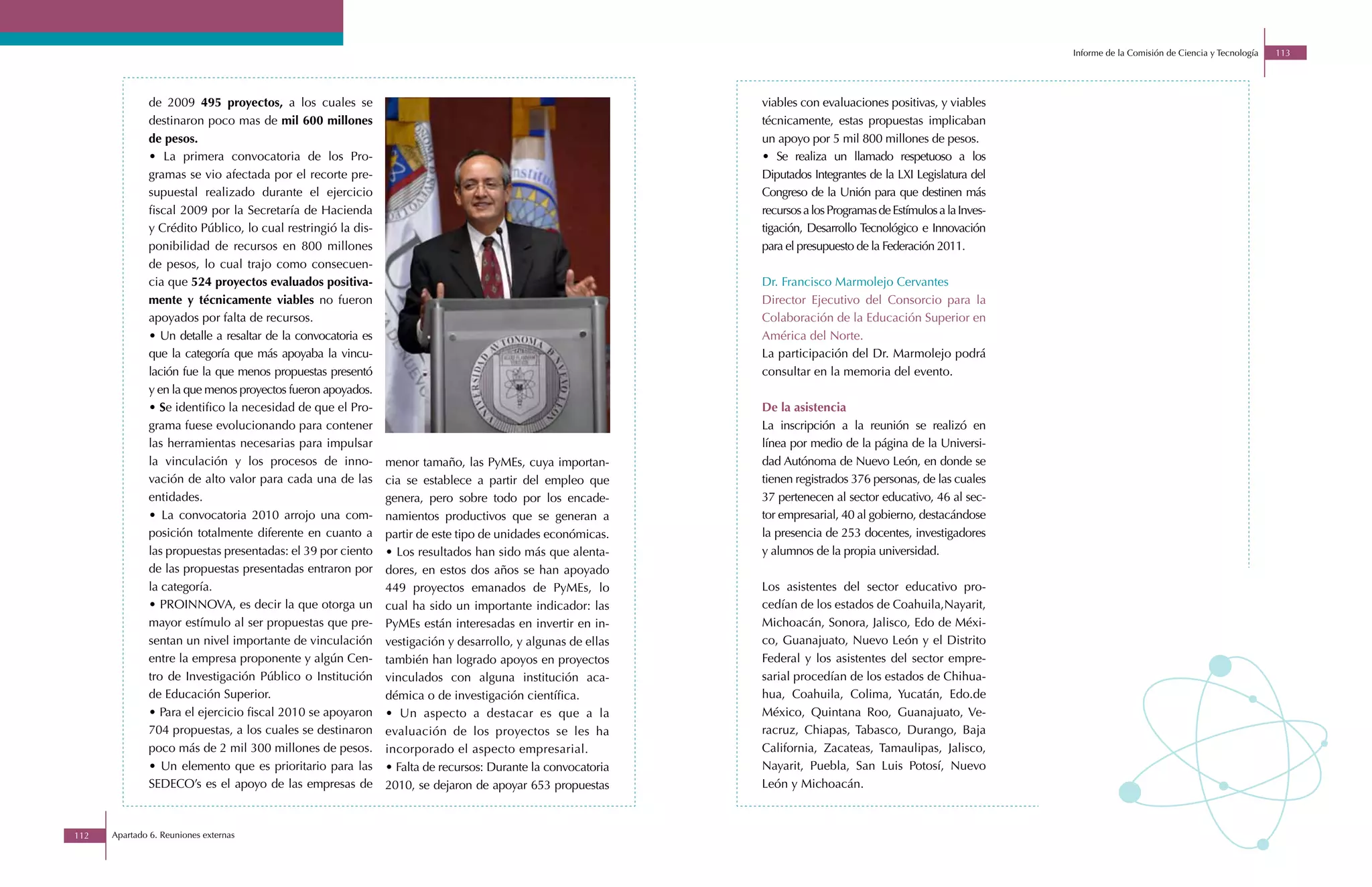 Informe de la Comisión de Ciencia y Tecnología   113




              de 2009 495 proyectos, a los cuales se                                                         viables con evaluaciones positivas, y viables
              destinaron poco mas de mil 600 millones                                                        técnicamente, estas propuestas implicaban
              de pesos.                                                                                      un apoyo por 5 mil 800 millones de pesos.
              • La primera convocatoria de los Pro-                                                          • Se realiza un llamado respetuoso a los
              gramas se vio afectada por el recorte pre-                                                     Diputados Integrantes de la LXI Legislatura del
              supuestal realizado durante el ejercicio                                                       Congreso de la Unión para que destinen más
              fiscal 2009 por la Secretaría de Hacienda                                                      recursos a los Programas de Estímulos a la Inves-
              y Crédito Público, lo cual restringió la dis-                                                  tigación, Desarrollo Tecnológico e Innovación
              ponibilidad de recursos en 800 millones                                                        para el presupuesto de la Federación 2011.
              de pesos, lo cual trajo como consecuen-
              cia que 524 proyectos evaluados positiva-                                                      Dr. Francisco Marmolejo Cervantes
              mente y técnicamente viables no fueron                                                         Director Ejecutivo del Consorcio para la
              apoyados por falta de recursos.                                                                Colaboración de la Educación Superior en
              • Un detalle a resaltar de la convocatoria es                                                  América del Norte.
              que la categoría que más apoyaba la vincu-                                                     La participación del Dr. Marmolejo podrá
              lación fue la que menos propuestas presentó                                                    consultar en la memoria del evento.
              y en la que menos proyectos fueron apoyados.
              • Se identifico la necesidad de que el Pro-                                                    De la asistencia
              grama fuese evolucionando para contener                                                        La inscripción a la reunión se realizó en
              las herramientas necesarias para impulsar                                                      línea por medio de la página de la Universi-
              la vinculación y los procesos de inno-          menor tamaño, las PyMEs, cuya importan-        dad Autónoma de Nuevo León, en donde se
              vación de alto valor para cada una de las       cia se establece a partir del empleo que       tienen registrados 376 personas, de las cuales
              entidades.                                      genera, pero sobre todo por los encade-        37 pertenecen al sector educativo, 46 al sec-
              • La convocatoria 2010 arrojo una com-          namientos productivos que se generan a         tor empresarial, 40 al gobierno, destacándose
              posición totalmente diferente en cuanto a       partir de este tipo de unidades económicas.    la presencia de 253 docentes, investigadores
              las propuestas presentadas: el 39 por ciento    • Los resultados han sido más que alenta-      y alumnos de la propia universidad.
              de las propuestas presentadas entraron por      dores, en estos dos años se han apoyado
              la categoría.                                   449 proyectos emanados de PyMEs, lo            Los asistentes del sector educativo pro-
              • PROINNOVA, es decir la que otorga un          cual ha sido un importante indicador: las      cedían de los estados de Coahuila,Nayarit,
              mayor estímulo al ser propuestas que pre-       PyMEs están interesadas en invertir en in-     Michoacán, Sonora, Jalisco, Edo de Méxi-
              sentan un nivel importante de vinculación       vestigación y desarrollo, y algunas de ellas   co, Guanajuato, Nuevo León y el Distrito
              entre la empresa proponente y algún Cen-        también han logrado apoyos en proyectos        Federal y los asistentes del sector empre-
              tro de Investigación Público o Institución      vinculados con alguna institución aca-         sarial procedían de los estados de Chihua-
              de Educación Superior.                          démica o de investigación científica.          hua, Coahuila, Colima, Yucatán, Edo.de
              • Para el ejercicio fiscal 2010 se apoyaron     • Un aspecto a destacar es que a la            México, Quintana Roo, Guanajuato, Ve-
              704 propuestas, a los cuales se destinaron      evaluación de los proyectos se les ha          racruz, Chiapas, Tabasco, Durango, Baja
              poco más de 2 mil 300 millones de pesos.        incorporado el aspecto empresarial.            California, Zacateas, Tamaulipas, Jalisco,
              • Un elemento que es prioritario para las       • Falta de recursos: Durante la convocatoria   Nayarit, Puebla, San Luis Potosí, Nuevo
              SEDECO’s es el apoyo de las empresas de         2010, se dejaron de apoyar 653 propuestas      León y Michoacán.



112   Apartado 6. Reuniones externas
 