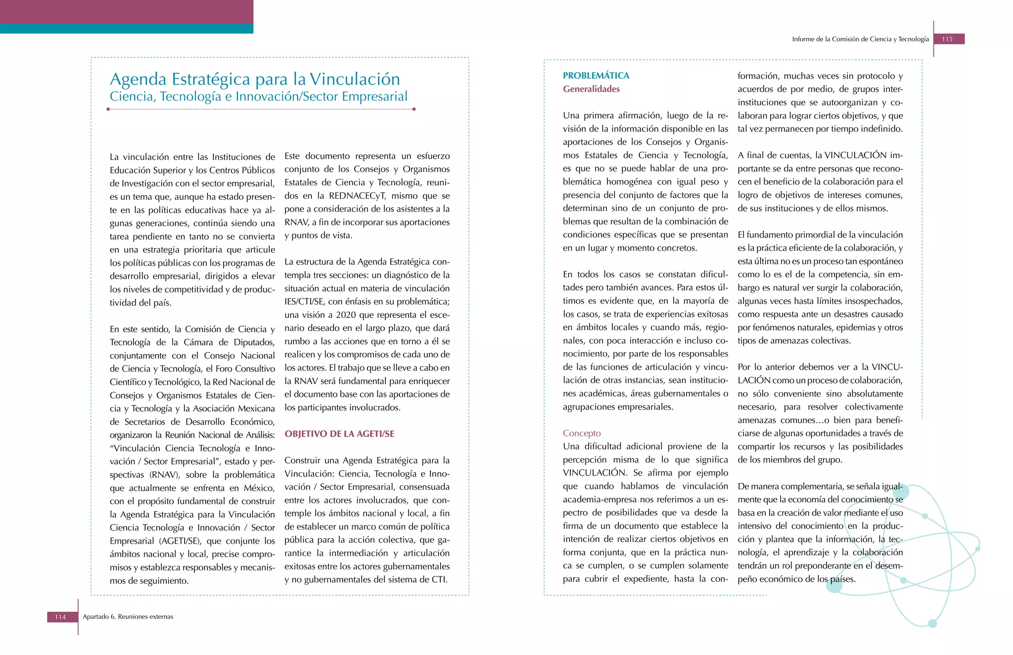 Informe de la Comisión de Ciencia y Tecnología   115




              Agenda Estratégica para la Vinculación                                                          PROBLEMÁTICA
                                                                                                              Generalidades
                                                                                                                                                             formación, muchas veces sin protocolo y
                                                                                                                                                             acuerdos de por medio, de grupos inter-
              Ciencia, Tecnología e Innovación/Sector Empresarial                                                                                            instituciones que se autoorganizan y co-
                                                                                                              Una primera afirmación, luego de la re-        laboran para lograr ciertos objetivos, y que
                                                                                                              visión de la información disponible en las     tal vez permanecen por tiempo indefinido.
                                                                                                              aportaciones de los Consejos y Organis-
              La vinculación entre las Instituciones de      Este documento representa un esfuerzo            mos Estatales de Ciencia y Tecnología,         A final de cuentas, la VINCULACIÓN im-
              Educación Superior y los Centros Públicos      conjunto de los Consejos y Organismos            es que no se puede hablar de una pro-          portante se da entre personas que recono-
              de Investigación con el sector empresarial,    Estatales de Ciencia y Tecnología, reuni-        blemática homogénea con igual peso y           cen el beneficio de la colaboración para el
              es un tema que, aunque ha estado presen-       dos en la REDNACECyT, mismo que se               presencia del conjunto de factores que la      logro de objetivos de intereses comunes,
              te en las políticas educativas hace ya al-     pone a consideración de los asistentes a la      determinan sino de un conjunto de pro-         de sus instituciones y de ellos mismos.
              gunas generaciones, continúa siendo una        RNAV, a fin de incorporar sus aportaciones       blemas que resultan de la combinación de
              tarea pendiente en tanto no se convierta       y puntos de vista.                               condiciones específicas que se presentan       El fundamento primordial de la vinculación
              en una estrategia prioritaria que articule                                                      en un lugar y momento concretos.               es la práctica eficiente de la colaboración, y
              los políticas públicas con los programas de    La estructura de la Agenda Estratégica con-                                                     esta última no es un proceso tan espontáneo
              desarrollo empresarial, dirigidos a elevar     templa tres secciones: un diagnóstico de la      En todos los casos se constatan dificul-       como lo es el de la competencia, sin em-
              los niveles de competitividad y de produc-     situación actual en materia de vinculación       tades pero también avances. Para estos úl-     bargo es natural ver surgir la colaboración,
              tividad del país.                              IES/CTI/SE, con énfasis en su problemática;      timos es evidente que, en la mayoría de        algunas veces hasta límites insospechados,
                                                             una visión a 2020 que representa el esce-        los casos, se trata de experiencias exitosas   como respuesta ante un desastres causado
              En este sentido, la Comisión de Ciencia y      nario deseado en el largo plazo, que dará        en ámbitos locales y cuando más, regio-        por fenómenos naturales, epidemias y otros
              Tecnología de la Cámara de Diputados,          rumbo a las acciones que en torno a él se        nales, con poca interacción e incluso co-      tipos de amenazas colectivas.
              conjuntamente con el Consejo Nacional          realicen y los compromisos de cada uno de        nocimiento, por parte de los responsables
              de Ciencia y Tecnología, el Foro Consultivo    los actores. El trabajo que se lleve a cabo en   de las funciones de articulación y vincu-      Por lo anterior debemos ver a la VINCU-
              Científico y Tecnológico, la Red Nacional de   la RNAV será fundamental para enriquecer         lación de otras instancias, sean institucio-   LACIÓN como un proceso de colaboración,
              Consejos y Organismos Estatales de Cien-       el documento base con las aportaciones de        nes académicas, áreas gubernamentales o        no sólo conveniente sino absolutamente
              cia y Tecnología y la Asociación Mexicana      los participantes involucrados.                  agrupaciones empresariales.                    necesario, para resolver colectivamente
              de Secretarios de Desarrollo Económico,                                                                                                        amenazas comunes…o bien para benefi-
              organizaron la Reunión Nacional de Análisis:   OBJETIVO DE LA AGETI/SE                          Concepto                                       ciarse de algunas oportunidades a través de
              “Vinculación Ciencia Tecnología e Inno-                                                         Una dificultad adicional proviene de la        compartir los recursos y las posibilidades
              vación / Sector Empresarial”, estado y per-    Construir una Agenda Estratégica para la         percepción misma de lo que significa           de los miembros del grupo.
              spectivas (RNAV), sobre la problemática        Vinculación: Ciencia, Tecnología e Inno-         VINCULACIÓN. Se afirma por ejemplo
              que actualmente se enfrenta en México,         vación / Sector Empresarial, consensuada         que cuando hablamos de vinculación             De manera complementaria, se señala igual-
              con el propósito fundamental de construir      entre los actores involucrados, que con-         academia-empresa nos referimos a un es-        mente que la economía del conocimiento se
              la Agenda Estratégica para la Vinculación      temple los ámbitos nacional y local, a fin       pectro de posibilidades que va desde la        basa en la creación de valor mediante el uso
              Ciencia Tecnología e Innovación / Sector       de establecer un marco común de política         firma de un documento que establece la         intensivo del conocimiento en la produc-
              Empresarial (AGETI/SE), que conjunte los       pública para la acción colectiva, que ga-        intención de realizar ciertos objetivos en     ción y plantea que la información, la tec-
              ámbitos nacional y local, precise compro-      rantice la intermediación y articulación         forma conjunta, que en la práctica nun-        nología, el aprendizaje y la colaboración
              misos y establezca responsables y mecanis-     exitosas entre los actores gubernamentales       ca se cumplen, o se cumplen solamente          tendrán un rol preponderante en el desem-
              mos de seguimiento.                            y no gubernamentales del sistema de CTI.         para cubrir el expediente, hasta la con-       peño económico de los países.



114   Apartado 6. Reuniones externas
 