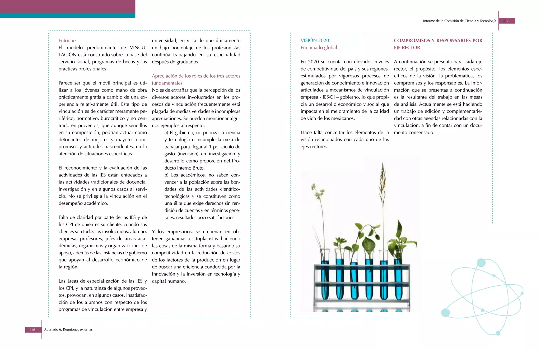 Informe de la Comisión de Ciencia y Tecnología   117




              Enfoque                                        universidad, en vista de que únicamente         VISIÓN 2020                                  COMPROMISOS Y RESPONSABLES POR
              El modelo predominante de VINCU-               un bajo porcentaje de los profesionistas        Enunciado global                             EJE RECTOR
              LACIÓN está construido sobre la base del       continúa trabajando en su especialidad
              servicio social, programas de becas y las      después de graduados.                           En 2020 se cuenta con elevados niveles       A continuación se presenta para cada eje
              prácticas profesionales.                                                                       de competitividad del país y sus regiones,   rector, el propósito, los elementos espe-
                                                             Apreciación de los roles de los tres actores    estimulados por vigorosos procesos de        cíficos de la visión, la problemática, los
              Parece ser que el móvil principal es uti-      fundamentales                                   generación de conocimiento e innovación      compromisos y los responsables. La infor-
              lizar a los jóvenes como mano de obra          No es de extrañar que la percepción de los      articulados a mecanismos de vinculación      mación que se presentas a continuación
              prácticamente gratis a cambio de una ex-       diversos actores involucrados en los pro-       empresa - IES/CI – gobierno, lo que propi-   es la resultante del trabajo en las mesas
              periencia relativamente útil. Este tipo de     cesos de vinculación frecuentemente está        cia un desarrollo económico y social que     de análisis. Actualmente se está haciendo
              vinculación es de carácter meramente pe-       plagada de medias verdades e incompletas        impacta en el mejoramiento de la calidad     un trabajo de edición y complementarie-
              riférico, normativo, burocrático y no cen-     apreciaciones. Se pueden mencionar algu-        de vida de los mexicanos.                    dad con otras agendas relacionadas con la
              trado en proyectos, que aunque sencillos       nos ejemplos al respecto:                                                                    vinculación, a fin de contar con un docu-
              en su composición, podrían actuar como               a) El gobierno, no prioriza la ciencia    Hace falta concertar los elementos de la     mento consensado.
              detonantes de mejores y mayores com-                 y tecnología e incumple la meta de        visión relacionados con cada uno de los
              promisos y actitudes trascendentes, en la            trabajar para llegar al 1 por ciento de   ejes rectores.
              atención de situaciones específicas.                 gasto (inversión) en investigación y
                                                                   desarrollo como proporción del Pro-
              El reconocimiento y la evaluación de las             ducto Interno Bruto.
              actividades de las IES están enfocados a             b) Los académicos, no saben con-
              las actividades tradicionales de docencia,           vencer a la población sobre las bon-
              investigación y en algunos casos al servi-           dades de las actividades científico-
              cio. No se privilegia la vinculación en el           tecnológicas y se constituyen como
              desempeño académico.                                 una élite que exige derechos sin ren-
                                                                   dición de cuentas y en términos gene-
              Falta de claridad por parte de las IES y de          rales, resultados poco satisfactorios.
              los CPI de quien es su cliente, cuando sus
              clientes son todos los involucrados: alumno,   Y los empresarios, se empeñan en ob-
              empresa, profesores, jefes de áreas aca-       tener ganancias cortoplacistas haciendo
              démicas, organismos y organizaciones de        las cosas de la misma forma y basando su
              apoyo, además de las instancias de gobierno    competitividad en la reducción de costos
              que apoyan al desarrollo económico de          de los factores de la producción en lugar
              la región.                                     de buscar una eficiencia conducida por la
                                                             innovación y la inversión en tecnología y
              Las áreas de especialización de las IES y      capital humano.
              los CPI, y la naturaleza de algunos proyec-
              tos, provocan, en algunos casos, insatisfac-
              ción de los alumnos con respecto de los
              programas de vinculación entre empresa y



116   Apartado 6. Reuniones externas
 