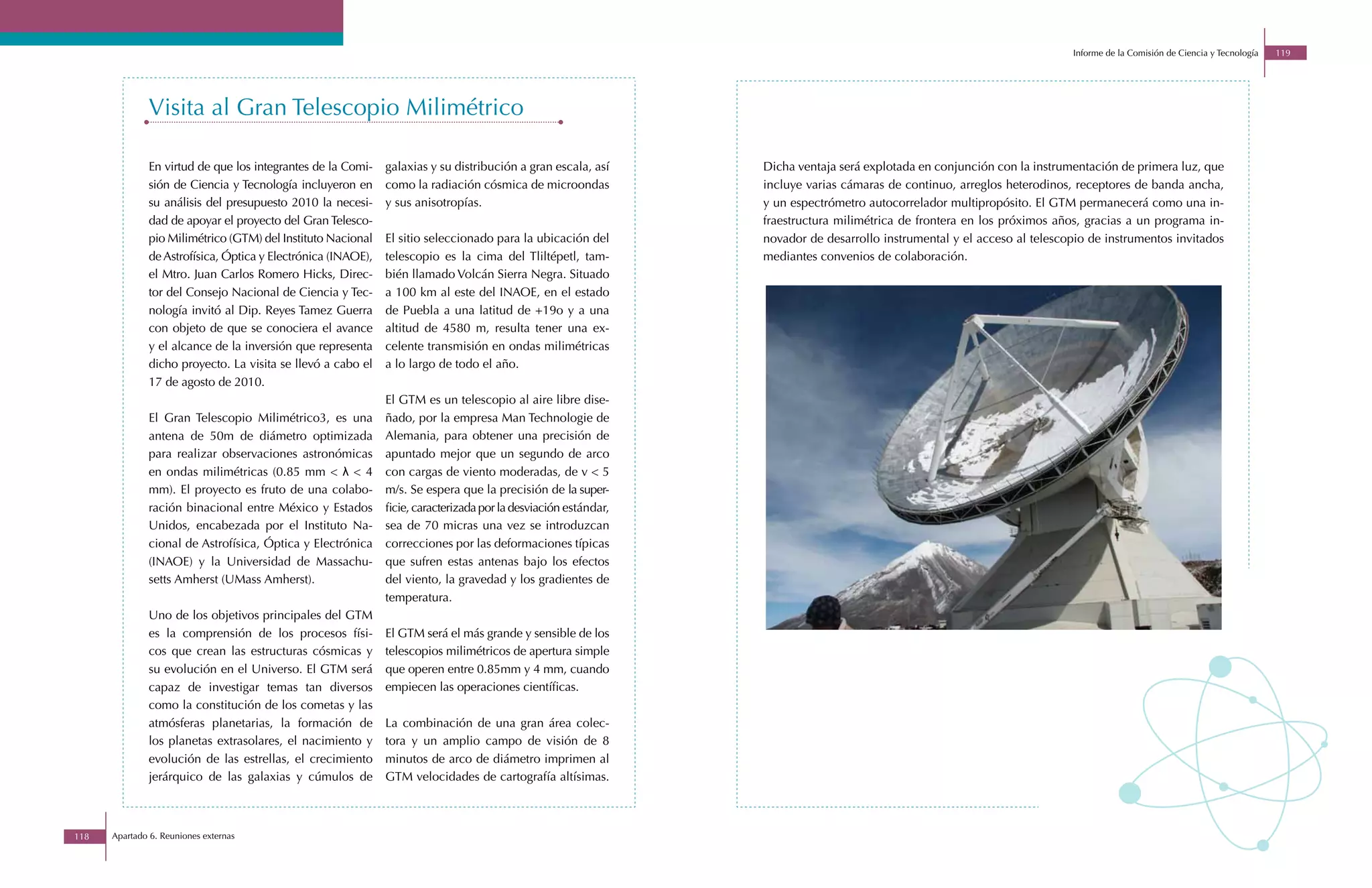 Informe de la Comisión de Ciencia y Tecnología   119




              Visita al Gran Telescopio Milimétrico

              En virtud de que los integrantes de la Comi-    galaxias y su distribución a gran escala, así      Dicha ventaja será explotada en conjunción con la instrumentación de primera luz, que
              sión de Ciencia y Tecnología incluyeron en      como la radiación cósmica de microondas            incluye varias cámaras de continuo, arreglos heterodinos, receptores de banda ancha,
              su análisis del presupuesto 2010 la necesi-     y sus anisotropías.                                y un espectrómetro autocorrelador multipropósito. El GTM permanecerá como una in-
              dad de apoyar el proyecto del Gran Telesco-                                                        fraestructura milimétrica de frontera en los próximos años, gracias a un programa in-
              pio Milimétrico (GTM) del Instituto Nacional    El sitio seleccionado para la ubicación del        novador de desarrollo instrumental y el acceso al telescopio de instrumentos invitados
              de Astrofísica, Óptica y Electrónica (INAOE),   telescopio es la cima del Tliltépetl, tam-         mediantes convenios de colaboración.
              el Mtro. Juan Carlos Romero Hicks, Direc-       bién llamado Volcán Sierra Negra. Situado
              tor del Consejo Nacional de Ciencia y Tec-      a 100 km al este del INAOE, en el estado
              nología invitó al Dip. Reyes Tamez Guerra       de Puebla a una latitud de +19o y a una
              con objeto de que se conociera el avance        altitud de 4580 m, resulta tener una ex-
              y el alcance de la inversión que representa     celente transmisión en ondas milimétricas
              dicho proyecto. La visita se llevó a cabo el    a lo largo de todo el año.
              17 de agosto de 2010.
                                                              El GTM es un telescopio al aire libre dise-
              El Gran Telescopio Milimétrico3, es una         ñado, por la empresa Man Technologie de
              antena de 50m de diámetro optimizada            Alemania, para obtener una precisión de
              para realizar observaciones astronómicas        apuntado mejor que un segundo de arco
              en ondas milimétricas (0.85 mm < λ < 4          con cargas de viento moderadas, de v < 5
              mm). El proyecto es fruto de una colabo-        m/s. Se espera que la precisión de la super-
              ración binacional entre México y Estados        ficie, caracterizada por la desviación estándar,
              Unidos, encabezada por el Instituto Na-         sea de 70 micras una vez se introduzcan
              cional de Astrofísica, Óptica y Electrónica     correcciones por las deformaciones típicas
              (INAOE) y la Universidad de Massachu-           que sufren estas antenas bajo los efectos
              setts Amherst (UMass Amherst).                  del viento, la gravedad y los gradientes de
                                                              temperatura.
              Uno de los objetivos principales del GTM
              es la comprensión de los procesos físi-         El GTM será el más grande y sensible de los
              cos que crean las estructuras cósmicas y        telescopios milimétricos de apertura simple
              su evolución en el Universo. El GTM será        que operen entre 0.85mm y 4 mm, cuando
              capaz de investigar temas tan diversos          empiecen las operaciones científicas.
              como la constitución de los cometas y las
              atmósferas planetarias, la formación de         La combinación de una gran área colec-
              los planetas extrasolares, el nacimiento y      tora y un amplio campo de visión de 8
              evolución de las estrellas, el crecimiento      minutos de arco de diámetro imprimen al
              jerárquico de las galaxias y cúmulos de         GTM velocidades de cartografía altísimas.



118   Apartado 6. Reuniones externas
 