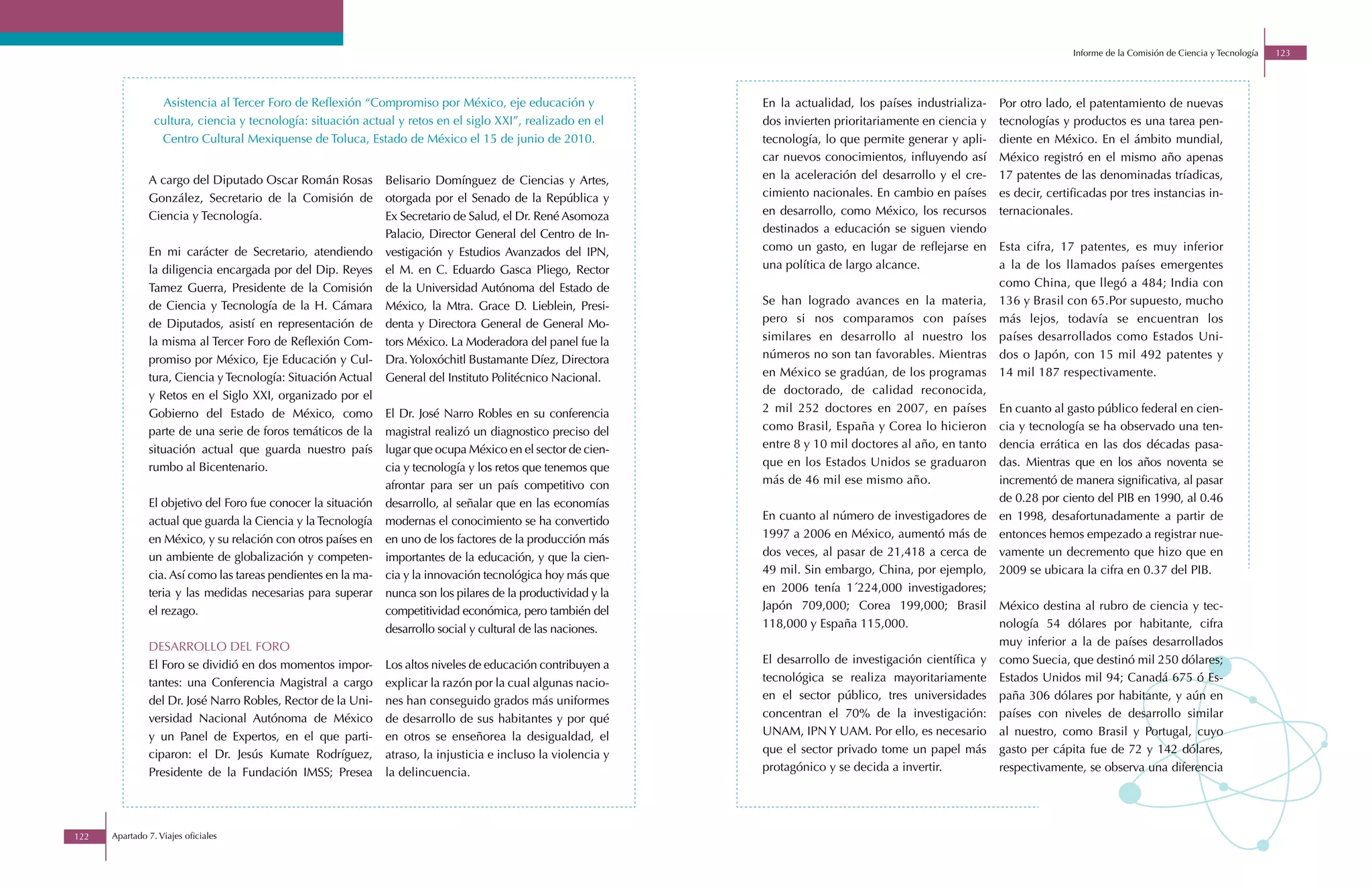 Informe de la Comisión de Ciencia y Tecnología   123




                  Asistencia al Tercer Foro de Reflexión “Compromiso por México, eje educación y                En la actualidad, los países industrializa-   Por otro lado, el patentamiento de nuevas
                 cultura, ciencia y tecnología: situación actual y retos en el siglo XXI”, realizado en el      dos invierten prioritariamente en ciencia y   tecnologías y productos es una tarea pen-
                  Centro Cultural Mexiquense de Toluca, Estado de México el 15 de junio de 2010.                tecnología, lo que permite generar y apli-    diente en México. En el ámbito mundial,
                                                                                                                car nuevos conocimientos, influyendo así      México registró en el mismo año apenas
               A cargo del Diputado Oscar Román Rosas          Belisario Domínguez de Ciencias y Artes,         en la aceleración del desarrollo y el cre-    17 patentes de las denominadas tríadicas,
               González, Secretario de la Comisión de          otorgada por el Senado de la República y         cimiento nacionales. En cambio en países      es decir, certificadas por tres instancias in-
               Ciencia y Tecnología.                           Ex Secretario de Salud, el Dr. René Asomoza      en desarrollo, como México, los recursos      ternacionales.
                                                               Palacio, Director General del Centro de In-      destinados a educación se siguen viendo
               En mi carácter de Secretario, atendiendo        vestigación y Estudios Avanzados del IPN,        como un gasto, en lugar de reflejarse en      Esta cifra, 17 patentes, es muy inferior
               la diligencia encargada por del Dip. Reyes      el M. en C. Eduardo Gasca Pliego, Rector         una política de largo alcance.                a la de los llamados países emergentes
               Tamez Guerra, Presidente de la Comisión         de la Universidad Autónoma del Estado de                                                       como China, que llegó a 484; India con
               de Ciencia y Tecnología de la H. Cámara         México, la Mtra. Grace D. Lieblein, Presi-       Se han logrado avances en la materia,         136 y Brasil con 65.Por supuesto, mucho
               de Diputados, asistí en representación de       denta y Directora General de General Mo-         pero si nos comparamos con países             más lejos, todavía se encuentran los
               la misma al Tercer Foro de Reflexión Com-       tors México. La Moderadora del panel fue la      similares en desarrollo al nuestro los        países desarrollados como Estados Uni-
               promiso por México, Eje Educación y Cul-        Dra. Yoloxóchitl Bustamante Díez, Directora      números no son tan favorables. Mientras       dos o Japón, con 15 mil 492 patentes y
               tura, Ciencia y Tecnología: Situación Actual    General del Instituto Politécnico Nacional.      en México se gradúan, de los programas        14 mil 187 respectivamente.
               y Retos en el Siglo XXI, organizado por el                                                       de doctorado, de calidad reconocida,
               Gobierno del Estado de México, como             El Dr. José Narro Robles en su conferencia       2 mil 252 doctores en 2007, en países         En cuanto al gasto público federal en cien-
               parte de una serie de foros temáticos de la     magistral realizó un diagnostico preciso del     como Brasil, España y Corea lo hicieron       cia y tecnología se ha observado una ten-
               situación actual que guarda nuestro país        lugar que ocupa México en el sector de cien-     entre 8 y 10 mil doctores al año, en tanto    dencia errática en las dos décadas pasa-
               rumbo al Bicentenario.                          cia y tecnología y los retos que tenemos que     que en los Estados Unidos se graduaron        das. Mientras que en los años noventa se
                                                               afrontar para ser un país competitivo con        más de 46 mil ese mismo año.                  incrementó de manera significativa, al pasar
               El objetivo del Foro fue conocer la situación   desarrollo, al señalar que en las economías                                                    de 0.28 por ciento del PIB en 1990, al 0.46
               actual que guarda la Ciencia y la Tecnología    modernas el conocimiento se ha convertido        En cuanto al número de investigadores de      en 1998, desafortunadamente a partir de
               en México, y su relación con otros países en    en uno de los factores de la producción más      1997 a 2006 en México, aumentó más de         entonces hemos empezado a registrar nue-
               un ambiente de globalización y competen-        importantes de la educación, y que la cien-      dos veces, al pasar de 21,418 a cerca de      vamente un decremento que hizo que en
               cia. Así como las tareas pendientes en la ma-   cia y la innovación tecnológica hoy más que      49 mil. Sin embargo, China, por ejemplo,      2009 se ubicara la cifra en 0.37 del PIB.
               teria y las medidas necesarias para superar     nunca son los pilares de la productividad y la   en 2006 tenía 1´224,000 investigadores;
               el rezago.                                      competitividad económica, pero también del       Japón 709,000; Corea 199,000; Brasil          México destina al rubro de ciencia y tec-
                                                               desarrollo social y cultural de las naciones.    118,000 y España 115,000.                     nología 54 dólares por habitante, cifra
               DESARROLLO DEL FORO                                                                                                                            muy inferior a la de países desarrollados
               El Foro se dividió en dos momentos impor-       Los altos niveles de educación contribuyen a     El desarrollo de investigación científica y   como Suecia, que destinó mil 250 dólares;
               tantes: una Conferencia Magistral a cargo       explicar la razón por la cual algunas nacio-     tecnológica se realiza mayoritariamente       Estados Unidos mil 94; Canadá 675 ó Es-
               del Dr. José Narro Robles, Rector de la Uni-    nes han conseguido grados más uniformes          en el sector público, tres universidades      paña 306 dólares por habitante, y aún en
               versidad Nacional Autónoma de México            de desarrollo de sus habitantes y por qué        concentran el 70% de la investigación:        países con niveles de desarrollo similar
               y un Panel de Expertos, en el que parti-        en otros se enseñorea la desigualdad, el         UNAM, IPN Y UAM. Por ello, es necesario       al nuestro, como Brasil y Portugal, cuyo
               ciparon: el Dr. Jesús Kumate Rodríguez,         atraso, la injusticia e incluso la violencia y   que el sector privado tome un papel más       gasto per cápita fue de 72 y 142 dólares,
               Presidente de la Fundación IMSS; Presea         la delincuencia.                                 protagónico y se decida a invertir.           respectivamente, se observa una diferencia




122   Apartado 7. Viajes oficiales
 