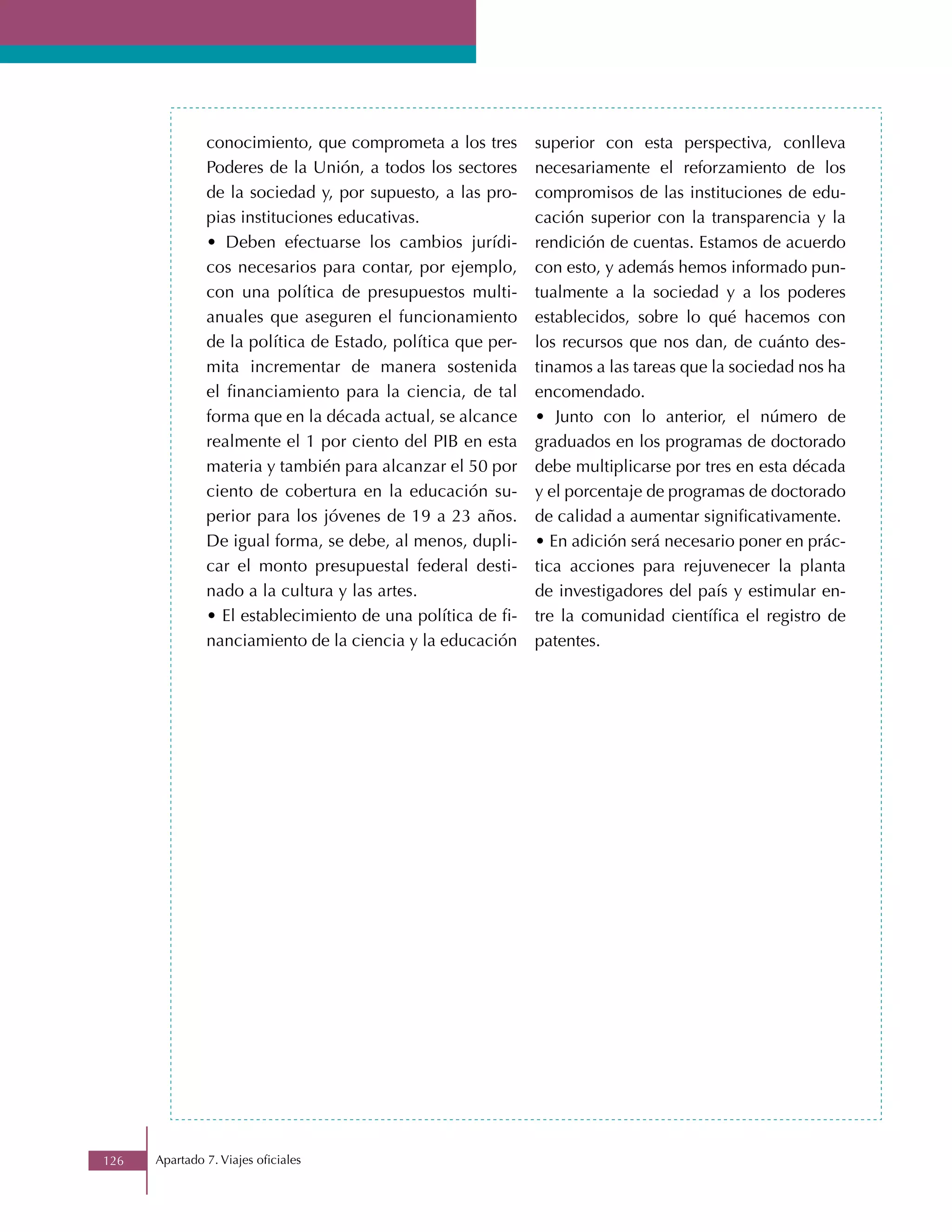 conocimiento, que comprometa a los tres       superior con esta perspectiva, conlleva
               Poderes de la Unión, a todos los sectores     necesariamente el reforzamiento de los
               de la sociedad y, por supuesto, a las pro-    compromisos de las instituciones de edu-
               pias instituciones educativas.                cación superior con la transparencia y la
               • Deben efectuarse los cambios jurídi-        rendición de cuentas. Estamos de acuerdo
               cos necesarios para contar, por ejemplo,      con esto, y además hemos informado pun-
               con una política de presupuestos multi-       tualmente a la sociedad y a los poderes
               anuales que aseguren el funcionamiento        establecidos, sobre lo qué hacemos con
               de la política de Estado, política que per-   los recursos que nos dan, de cuánto des-
               mita incrementar de manera sostenida          tinamos a las tareas que la sociedad nos ha
               el financiamiento para la ciencia, de tal     encomendado.
               forma que en la década actual, se alcance     • Junto con lo anterior, el número de
               realmente el 1 por ciento del PIB en esta     graduados en los programas de doctorado
               materia y también para alcanzar el 50 por     debe multiplicarse por tres en esta década
               ciento de cobertura en la educación su-       y el porcentaje de programas de doctorado
               perior para los jóvenes de 19 a 23 años.      de calidad a aumentar significativamente.
               De igual forma, se debe, al menos, dupli-     • En adición será necesario poner en prác-
               car el monto presupuestal federal desti-      tica acciones para rejuvenecer la planta
               nado a la cultura y las artes.                de investigadores del país y estimular en-
               • El establecimiento de una política de fi-   tre la comunidad científica el registro de
               nanciamiento de la ciencia y la educación     patentes.




126   Apartado 7. Viajes oficiales
 