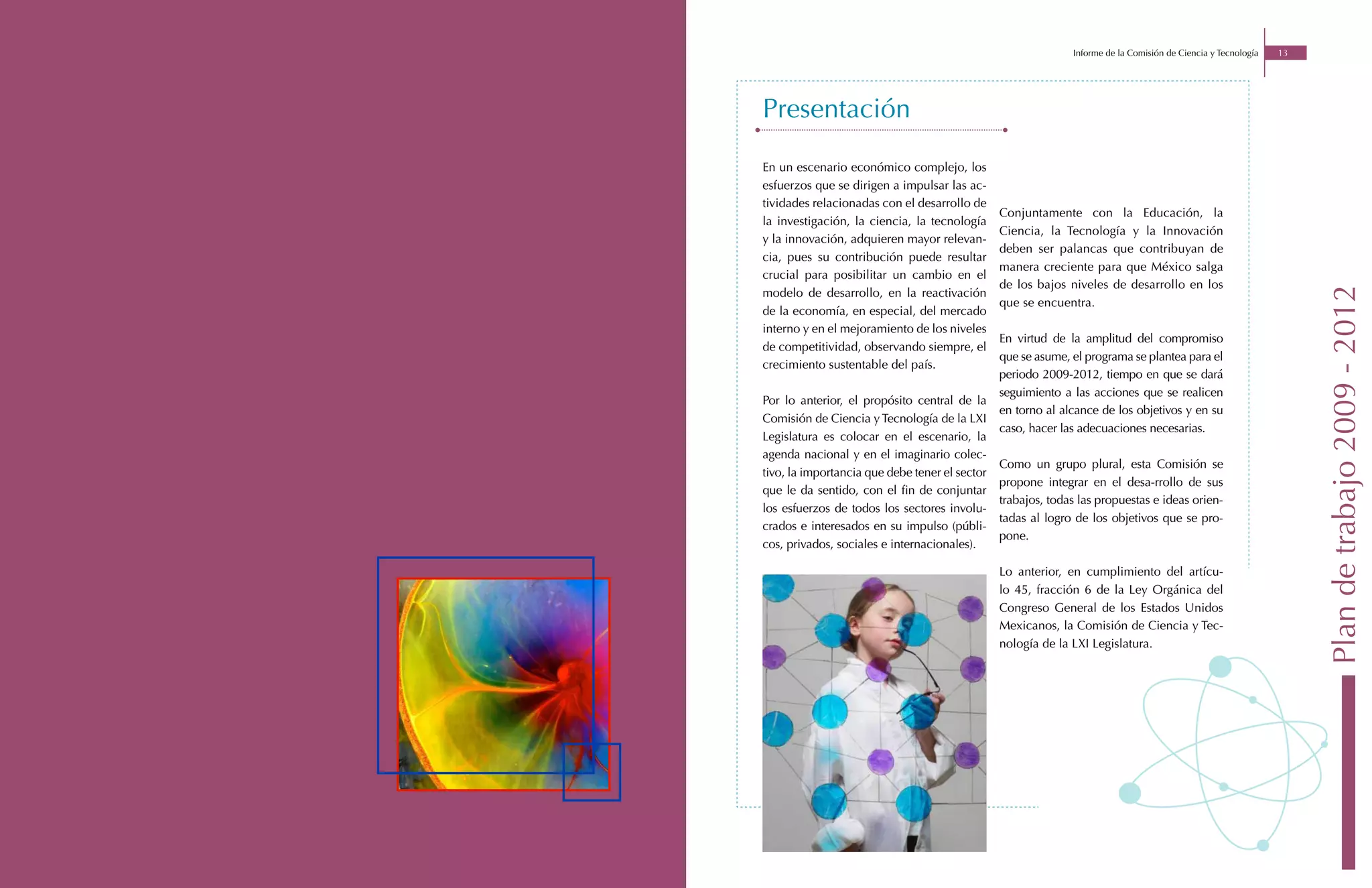 Informe de la Comisión de Ciencia y Tecnología   13




Presentación

En un escenario económico complejo, los
esfuerzos que se dirigen a impulsar las ac-
tividades relacionadas con el desarrollo de
                                                Conjuntamente con la Educación, la
la investigación, la ciencia, la tecnología
                                                Ciencia, la Tecnología y la Innovación
y la innovación, adquieren mayor relevan-
                                                deben ser palancas que contribuyan de
cia, pues su contribución puede resultar
                                                manera creciente para que México salga
crucial para posibilitar un cambio en el
                                                de los bajos niveles de desarrollo en los




                                                                                                                    Plan de trabajo 2009 - 2012
modelo de desarrollo, en la reactivación
                                                que se encuentra.
de la economía, en especial, del mercado
interno y en el mejoramiento de los niveles
                                                En virtud de la amplitud del compromiso
de competitividad, observando siempre, el
                                                que se asume, el programa se plantea para el
crecimiento sustentable del país.
                                                periodo 2009-2012, tiempo en que se dará
                                                seguimiento a las acciones que se realicen
Por lo anterior, el propósito central de la
                                                en torno al alcance de los objetivos y en su
Comisión de Ciencia y Tecnología de la LXI
                                                caso, hacer las adecuaciones necesarias.
Legislatura es colocar en el escenario, la
agenda nacional y en el imaginario colec-
                                                Como un grupo plural, esta Comisión se
tivo, la importancia que debe tener el sector
                                                propone integrar en el desa-rrollo de sus
que le da sentido, con el fin de conjuntar
                                                trabajos, todas las propuestas e ideas orien-
los esfuerzos de todos los sectores involu-
                                                tadas al logro de los objetivos que se pro-
crados e interesados en su impulso (públi-
                                                pone.
cos, privados, sociales e internacionales).

                                                Lo anterior, en cumplimiento del artícu-
                                                lo 45, fracción 6 de la Ley Orgánica del
                                                Congreso General de los Estados Unidos
                                                Mexicanos, la Comisión de Ciencia y Tec-
                                                nología de la LXI Legislatura.
 