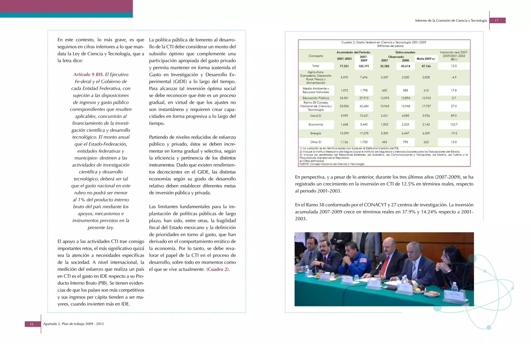 Informe de la Comisión de Ciencia y Tecnología   17




              En este contexto, lo más grave, es que          La política pública de fomento al desarro-
              seguimos en cifras inferiores a lo que man-     llo de la CTI debe considerar un monto del
              data la Ley de Ciencia y Tecnología, que a      subsidio óptimo que complemente una
              la letra dice:                                  participación apropiada del gasto privado
                                                              y permita mantener en forma sostenida el
                        Artículo 9 BIS. El Ejecutivo          Gasto en Investigación y Desarrollo Ex-
                          Fe-deral y el Gobierno de           perimental (GIDE) a lo largo del tiempo.
                       cada Entidad Federativa, con           Para alcanzar tal inversión óptima social
                        sujeción a las disposiciones          se debe reconocer que éste es un proceso
                        de ingresos y gasto público           gradual, en virtud de que los ajustes no
                      correspondientes que resulten           son instantáneos y requieren crear capa-
                          aplicables, concurrirán al          cidades en forma progresiva a lo largo del
                       financiamiento de la investi-          tiempo.
                       gación científica y desarrollo
                       tecnológico. El monto anual            Partiendo de niveles reducidos de esfuerzo
                          que el Estado-Federación,           público y privado, éstos se deben incre-
                           entidades federativas y            mentar en forma gradual y selectiva, según
                         municipios- destinen a las           la eficiencia y pertinencia de los distintos
                       actividades de investigación           instrumentos. Dado que existen rendimien-
                            científica y desarrollo           tos decrecientes en el GIDE, las distintas
                         tecnológico, deberá ser tal          economías según su grado de desarrollo         En perspectiva, y a pesar de lo anterior, durante los tres últimos años (2007-2009), se ha
                       que el gasto nacional en este          relativo deben establecer diferentes metas     registrado un crecimiento en la inversión en CTI de 12.5% en términos reales, respecto
                         rubro no podrá ser menor             de inversión pública y privada.                al periodo 2001-2003.
                        al 1% del producto interno
                        bruto del país mediante los           Las limitantes fundamentales para la im-       En el Ramo 38 conformado por el CONACYT y 27 centros de investigación. La inversión
                           apoyos, mecanismos e               plantación de políticas públicas de largo      acumulada 2007-2009 crece en términos reales en 37.9% y 14.24% respecto a 2001-
                       instrumentos previstos en la           plazo, han sido, entre otras, la fragilidad    2003.
                                presente Ley.                 fiscal del Estado mexicano y la definición
                                                              de prioridades en torno al gasto, que han
              El apoyo a las actividades CTI trae consigo     derivado en el comportamiento errático de
              importantes retos, el más significativo quizá   la economía. Por lo tanto, se debe reva-
              sea la atención a necesidades específicas       lorar el papel de la CTI en el proceso de
              de la sociedad. A nivel internacional, la       desarrollo, sobre todo en momentos como
              medición del esfuerzo que realiza un país       el que se vive actualmente. (Cuadro 2).
              en CTI es el gasto en IDE respecto a su Pro-
              ducto Interno Bruto (PIB). Se tienen eviden-
              cias de que los países son más competitivos
              y sus ingresos per cápita tienden a ser ma-
              yores, cuando invierten más en IDE.



16   Apartado 2. Plan de trabajo 2009 - 2012
 