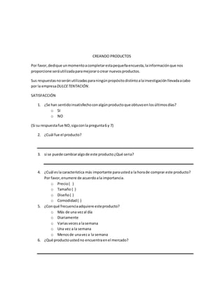 CREANDO PRODUCTOS
Por favor, dedique unmomentoacompletarestapequeñaencuesta,lainformaciónque nos
proporcione seráutilizadaparamejorarocrear nuevosproductos.
Sus respuestasnoseránutilizadasparaningúnpropósitodistintoalainvestigaciónllevadaacabo
por la empresaDULCETENTACIÓN.
SATISFACCIÓN
1. ¿Se han sentidoinsatisfechoconalgúnproductoque obtuvoenlosúltimosdías?
o SI
o NO
(Si su respuestafue NO,sigaconla pregunta6 y 7)
2. ¿Cuál fue el producto?
3. si se puede cambiaralgode este producto¿Qué seria?
4. ¿Cuál esla característica más importante parausteda la horade comprar este producto?
Por favor,enumere de acuerdoala importancia.
o Precio( )
o Tamaño ( )
o Diseño( )
o Comodidad( )
5. ¿Conqué frecuenciaadquiere esteproducto?
o Más de una vezal día
o Diariamente
o Variasvecesa lasemana
o Una vez a la semana
o Menosde unaveza la semana
6. ¿Qué productoustedno encuentraenel mercado?
 