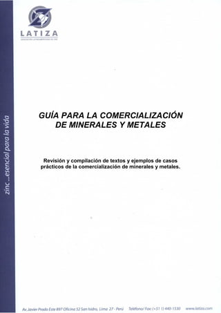 GUÍA PARA LA COMERCIALIZACIÓN
   DE MINERALES Y METALES



 Revisión y compilación de textos y ejemplos de casos
prácticos de la comercialización de minerales y metales.
 