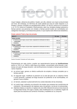 fecoht
                    c u a d e r n o S d e La Fe d e r a c I Ón




mayor trabajo y afluencia de público. Suelen, por ello, obtener una mayor productividad
por hora. Sin embargo, en términos de coste salarial por hora el coste respecto a un
empleo a tiempo completo es sensiblemente inferior. Un 28,4% menos en el comercio
y un 13,1% menos en hostelería. Efectivamente, sale muy rentable emplear personal a
tiempo parcial. Las personas con empleo a tiempo parcial suelen ser contratados con
categorías más bajas y contrataciones peores, lo que explica este diferencial estadístico.

Coste salarial Total y tipo de jornada
 2010 II T                                                                       Por mes           Por hora
 Ambas jornadas                                                                                                
  G. Comercio al por mayor y al por menor; reparación de vehículos de motor y
                                                                                   1645,52             11,74
      motocicletas
  I. Hostelería                                                                    1137,34              8,79
 Tiempo completo                                                                                
   G. Comercio al por mayor y al por menor; reparación de vehículos de motor y
                                                                                    1871,3             12,17
       motocicletas
   I. Hostelería                                                                   1424,15              9,06
 Tiempo parcial                                                                                 
   G. Comercio al por mayor y al por menor; reparación de vehículos de motor y
                                                                                    756,28              8,71
       motocicletas
   I. Hostelería                                                                    636,95              7,87

Fuente: Encuesta Trimestral de Coste Laboral.


Precisamente por este motivo, pueden ser especialmente lesivas las bonificaciones
(entre un 75% o un 100%) a esta figura de empleo, concentrado entre jóvenes y per-
sonas con paro de larga duración. Las bonificaciones al empleo a tiempo parcial tienen
varios impactos:
a) en primer lugar, genera un efecto sustitución de empleo a tiempo completo por a
   tiempo parcial;
b) en segundo lugar, modifican la posición en la cola del paro de un colectivo frente
   a otros (jóvenes y parados de larga duración se preferirán al ser bonificables), sin
   generar nuevo empleo;
c) en tercero, abaratan sustancialmente los costes laborales de las empresas;
d) en cuarto lugar, extiende una situación de empleo que empeora las condiciones de
   cotización y de percepción de ingresos cara a la pensión, ya de por sí endurecidas.
e) Además implica un recorte un ingreso de unos 235 millones de euros en las arcas de
   la Seguridad Social. Sin lugar a dudas, esta modificación es un auténtico regalo de
   reyes para los sectores de comercio minorista y hostelería en su conjunto.




34
 