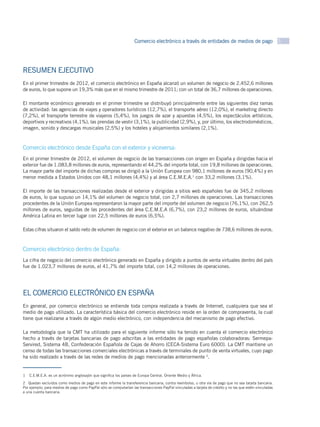 Comercio electrónico a través de entidades de medios de pago 3




RESUMEN EJECUTIVO
En el primer trimestre de 2012, el comercio electrónico en España alcanzó un volumen de negocio de 2.452,6 millones
de euros, lo que supone un 19,3% más que en el mismo trimestre de 2011; con un total de 36,7 millones de operaciones.

El montante económico generado en el primer trimestre se distribuyó principalmente entre las siguientes diez ramas
de actividad: las agencias de viajes y operadores turísticos (12,7%), el transporte aéreo (12,0%), el marketing directo
(7,2%), el transporte terrestre de viajeros (5,4%), los juegos de azar y apuestas (4,5%), los espectáculos artísticos,
deportivos y recreativos (4,1%), las prendas de vestir (3,1%), la publicidad (2,9%), y, por último, los electrodomésticos,
imagen, sonido y descargas musicales (2,5%) y los hoteles y alojamientos similares (2,1%).



Comercio electrónico desde España con el exterior y viceversa:
En el primer trimestre de 2012, el volumen de negocio de las transacciones con origen en España y dirigidas hacia el
exterior fue de 1.083,8 millones de euros, representando el 44,2% del importe total, con 19,8 millones de operaciones.
La mayor parte del importe de dichas compras se dirigió a la Unión Europea con 980,1 millones de euros (90,4%) y en
menor medida a Estados Unidos con 48,1 millones (4,4%) y al área C.E.M.E.A.1 con 33,2 millones (3,1%).

El importe de las transacciones realizadas desde el exterior y dirigidas a sitios web españoles fue de 345,2 millones
de euros, lo que supuso un 14,1% del volumen de negocio total, con 2,7 millones de operaciones. Las transacciones
procedentes de la Unión Europea representaron la mayor parte del importe del volumen de negocio (76,1%), con 262,5
millones de euros, seguidas de las procedentes del área C.E.M.E.A (6,7%), con 23,2 millones de euros, situándose
América Latina en tercer lugar con 22,5 millones de euros (6,5%).

Estas cifras situaron el saldo neto de volumen de negocio con el exterior en un balance negativo de 738,6 millones de euros.



Comercio electrónico dentro de España:
La cifra de negocio del comercio electrónico generado en España y dirigido a puntos de venta virtuales dentro del país
fue de 1.023,7 millones de euros, el 41,7% del importe total, con 14,2 millones de operaciones.




EL COMERCIO ELECTRÓNICO EN ESPAÑA
En general, por comercio electrónico se entiende toda compra realizada a través de Internet, cualquiera que sea el
medio de pago utilizado. La característica básica del comercio electrónico reside en la orden de compraventa, la cual
tiene que realizarse a través de algún medio electrónico, con independencia del mecanismo de pago efectivo.

La metodología que la CMT ha utilizado para el siguiente informe sólo ha tenido en cuenta el comercio electrónico
hecho a través de tarjetas bancarias de pago adscritas a las entidades de pago españolas colaboradoras: Sermepa-
Servired, Sistema 4B, Confederación Española de Cajas de Ahorro (CECA-Sistema Euro 6000). La CMT mantiene un
censo de todas las transacciones comerciales electrónicas a través de terminales de punto de venta virtuales, cuyo pago
ha sido realizado a través de las redes de medios de pago mencionadas anteriormente 2.


1  C.E.M.E.A. es un acrónimo anglosajón que significa los países de Europa Central, Oriente Medio y África.

2  Quedan excluidos como medios de pago en este informe la transferencia bancaria, contra reembolso, u otra vía de pago que no sea tarjeta bancaria.
Por ejemplo, para medios de pago como PayPal sólo se computarían las transacciones PayPal vinculadas a tarjeta de crédito y no las que estén vinculadas
a una cuenta bancaria.
 
