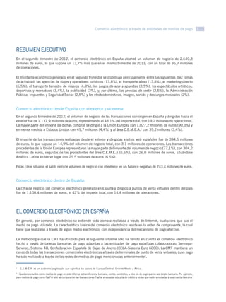 Comercio electrónico a través de entidades de medios de pago 3




RESUMEN EJECUTIVO
En el segundo trimestre de 2012, el comercio electrónico en España alcanzó un volumen de negocio de 2.640,8
millones de euros, lo que supone un 13,7% más que en el mismo trimestre de 2011; con un total de 36,7 millones
de operaciones.

El montante económico generado en el segundo trimestre se distribuyó principalmente entre las siguientes diez ramas
de actividad: las agencias de viajes y operadores turísticos (13,8%), el transporte aéreo (13,8%), el marketing directo
(6,5%), el transporte terrestre de viajeros (4,8%), los juegos de azar y apuestas (3,5%), los espectáculos artísticos,
deportivos y recreativos (3,4%), la publicidad (3%), y, por último, las prendas de vestir (2,5%), la Administración
Pública, impuestos y Seguridad Social (2,5%) y los electrodomésticos, imagen, sonido y descargas musicales (2%).



Comercio electrónico desde España con el exterior y viceversa:
En el segundo trimestre de 2012, el volumen de negocio de las transacciones con origen en España y dirigidas hacia el
exterior fue de 1.137,9 millones de euros, representando el 43,1% del importe total, con 19,2 millones de operaciones.
La mayor parte del importe de dichas compras se dirigió a la Unión Europea con 1.027,2 millones de euros (90,3%) y
en menor medida a Estados Unidos con 49,7 millones (4,4%) y al área C.E.M.E.A.1 con 39,2 millones (3,4%).

El importe de las transacciones realizadas desde el exterior y dirigidas a sitios web españoles fue de 394,5 millones
de euros, lo que supuso un 14,9% del volumen de negocio total, con 3,1 millones de operaciones. Las transacciones
procedentes de la Unión Europea representaron la mayor parte del importe del volumen de negocio (77,1%), con 304,2
millones de euros, seguidas de las procedentes del área C.E.M.E.A (6,6%), con 26,0 millones de euros, situándose
América Latina en tercer lugar con 25,5 millones de euros (6,5%).

Estas cifras situaron el saldo neto de volumen de negocio con el exterior en un balance negativo de 743,4 millones de euros.



Comercio electrónico dentro de España:
La cifra de negocio del comercio electrónico generado en España y dirigido a puntos de venta virtuales dentro del país
fue de 1.108,4 millones de euros, el 42% del importe total, con 14,4 millones de operaciones.




EL COMERCIO ELECTRÓNICO EN ESPAÑA
En general, por comercio electrónico se entiende toda compra realizada a través de Internet, cualquiera que sea el
medio de pago utilizado. La característica básica del comercio electrónico reside en la orden de compraventa, la cual
tiene que realizarse a través de algún medio electrónico, con independencia del mecanismo de pago efectivo.

La metodología que la CMT ha utilizado para el siguiente informe sólo ha tenido en cuenta el comercio electrónico
hecho a través de tarjetas bancarias de pago adscritas a las entidades de pago españolas colaboradoras: Sermepa-
Servired, Sistema 4B, Confederación Española de Cajas de Ahorro (CECA-Sistema Euro 6000). La CMT mantiene un
censo de todas las transacciones comerciales electrónicas a través de terminales de punto de venta virtuales, cuyo pago
ha sido realizado a través de las redes de medios de pago mencionadas anteriormente2.


  C.E.M.E.A. es un acrónimo anglosajón que significa los países de Europa Central, Oriente Medio y África.
1


2
   Quedan excluidos como medios de pago en este informe la transferencia bancaria, contra reembolso, u otra vía de pago que no sea tarjeta bancaria. Por ejemplo,
para medios de pago como PayPal sólo se computarían las transacciones PayPal vinculadas a tarjeta de crédito y no las que estén vinculadas a una cuenta bancaria.
 