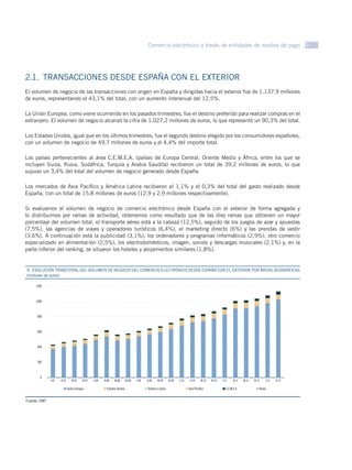 Comercio electrónico a través de entidades de medios de pago 9




2.1.  TRANSACCIONES DESDE ESPAÑA CON EL EXTERIOR
El volumen de negocio de las transacciones con origen en España y dirigidas hacia el exterior fue de 1.137,9 millones
de euros, representando el 43,1% del total, con un aumento interanual del 12,5%.

La Unión Europea, como viene ocurriendo en los pasados trimestres, fue el destino preferido para realizar compras en el
extranjero. El volumen de negocio alcanzó la cifra de 1.027,2 millones de euros, lo que representó un 90,3% del total.

Los Estados Unidos, igual que en los últimos trimestres, fue el segundo destino elegido por los consumidores españoles,
con un volumen de negocio de 49,7 millones de euros y el 4,4% del importe total.

Los países pertenecientes al área C.E.M.E.A. (países de Europa Central, Oriente Medio y África, entre los que se
incluyen Suiza, Rusia, Sudáfrica, Turquía y Arabia Saudita) recibieron un total de 39,2 millones de euros, lo que
supuso un 3,4% del total del volumen de negocio generado desde España.

Los mercados de Asia Pacífico y América Latina recibieron el 1,1% y el 0,3% del total del gasto realizado desde
España, con un total de 15,8 millones de euros (12,9 y 2,9 millones respectivamente).

Si evaluamos el volumen de negocio de comercio electrónico desde España con el exterior de forma agregada y
lo distribuimos por ramas de actividad, obtenemos como resultado que de las diez ramas que obtienen un mayor
porcentaje del volumen total, el transporte aéreo está a la cabeza (12,5%), seguido de los juegos de azar y apuestas
(7,5%), las agencias de viajes y operadores turísticos (6,4%), el marketing directo (6%) y las prendas de vestir
(3,6%). A continuación está la publicidad (3,1%), los ordenadores y programas informáticos (2,9%), otro comercio
especializado en alimentación (2,5%), los electrodomésticos, imagen, sonido y descargas musicales (2,1%) y, en la
parte inferior del ranking, se situaron los hoteles y alojamientos similares (1,8%).


9.  EVOLUCIÓN TRIMESTRAL DEL VOLUMEN DE NEGOCIO DEL COMERCIO ELECTRÓNICO DESDE ESPAÑA CON EL EXTERIOR POR ÁREAS GEOGRÁFICAS
GRÁFICO 30 euros)
(millones de

     1200



     1000



      800



      600



      400



      200



       0
              I-07   II-07      III-07   IV-07   I-08   II-08   III-08     IV-08   I-09   II-09   III-09   IV-09   I-10    II-10   III-10   IV-10   I-11    II-11   III-11   IV-11   I-12   II-12

                             Unión Europea                Estados Unidos                  América Latina                  Asia Pacíﬁco                C.E.M.E.A.                 Resto


Fuente: CMT
 