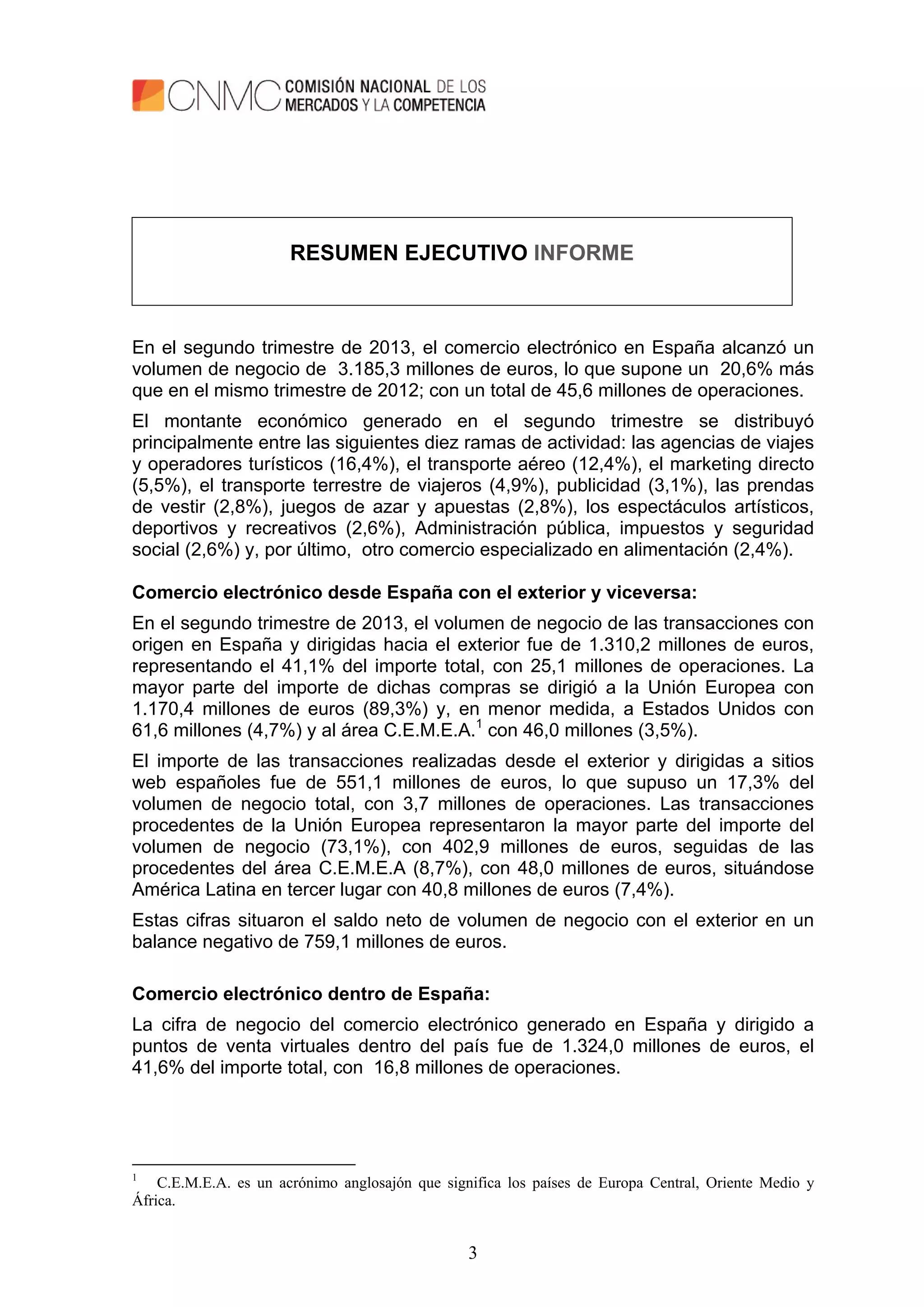 3
RESUMEN EJECUTIVO INFORME
En el segundo trimestre de 2013, el comercio electrónico en España alcanzó un
volumen de negocio de 3.185,3 millones de euros, lo que supone un 20,6% más
que en el mismo trimestre de 2012; con un total de 45,6 millones de operaciones.
El montante económico generado en el segundo trimestre se distribuyó
principalmente entre las siguientes diez ramas de actividad: las agencias de viajes
y operadores turísticos (16,4%), el transporte aéreo (12,4%), el marketing directo
(5,5%), el transporte terrestre de viajeros (4,9%), publicidad (3,1%), las prendas
de vestir (2,8%), juegos de azar y apuestas (2,8%), los espectáculos artísticos,
deportivos y recreativos (2,6%), Administración pública, impuestos y seguridad
social (2,6%) y, por último, otro comercio especializado en alimentación (2,4%).
Comercio electrónico desde España con el exterior y viceversa:
En el segundo trimestre de 2013, el volumen de negocio de las transacciones con
origen en España y dirigidas hacia el exterior fue de 1.310,2 millones de euros,
representando el 41,1% del importe total, con 25,1 millones de operaciones. La
mayor parte del importe de dichas compras se dirigió a la Unión Europea con
1.170,4 millones de euros (89,3%) y, en menor medida, a Estados Unidos con
61,6 millones (4,7%) y al área C.E.M.E.A.1
con 46,0 millones (3,5%).
El importe de las transacciones realizadas desde el exterior y dirigidas a sitios
web españoles fue de 551,1 millones de euros, lo que supuso un 17,3% del
volumen de negocio total, con 3,7 millones de operaciones. Las transacciones
procedentes de la Unión Europea representaron la mayor parte del importe del
volumen de negocio (73,1%), con 402,9 millones de euros, seguidas de las
procedentes del área C.E.M.E.A (8,7%), con 48,0 millones de euros, situándose
América Latina en tercer lugar con 40,8 millones de euros (7,4%).
Estas cifras situaron el saldo neto de volumen de negocio con el exterior en un
balance negativo de 759,1 millones de euros.
Comercio electrónico dentro de España:
La cifra de negocio del comercio electrónico generado en España y dirigido a
puntos de venta virtuales dentro del país fue de 1.324,0 millones de euros, el
41,6% del importe total, con 16,8 millones de operaciones.
1
C.E.M.E.A. es un acrónimo anglosajón que significa los países de Europa Central, Oriente Medio y
África.
 