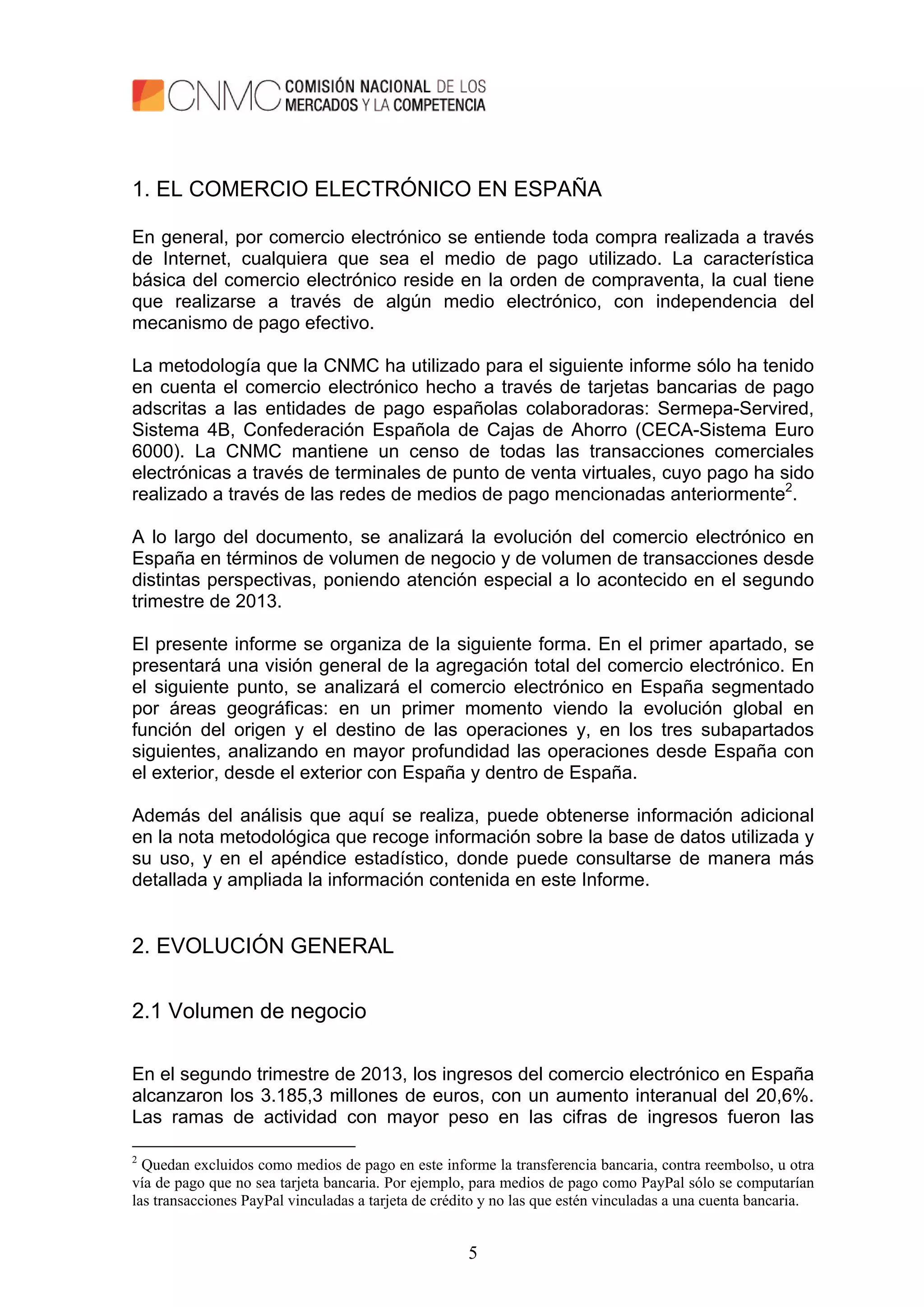 5
1. EL COMERCIO ELECTRÓNICO EN ESPAÑA
En general, por comercio electrónico se entiende toda compra realizada a través
de Internet, cualquiera que sea el medio de pago utilizado. La característica
básica del comercio electrónico reside en la orden de compraventa, la cual tiene
que realizarse a través de algún medio electrónico, con independencia del
mecanismo de pago efectivo.
La metodología que la CNMC ha utilizado para el siguiente informe sólo ha tenido
en cuenta el comercio electrónico hecho a través de tarjetas bancarias de pago
adscritas a las entidades de pago españolas colaboradoras: Sermepa-Servired,
Sistema 4B, Confederación Española de Cajas de Ahorro (CECA-Sistema Euro
6000). La CNMC mantiene un censo de todas las transacciones comerciales
electrónicas a través de terminales de punto de venta virtuales, cuyo pago ha sido
realizado a través de las redes de medios de pago mencionadas anteriormente2
.
A lo largo del documento, se analizará la evolución del comercio electrónico en
España en términos de volumen de negocio y de volumen de transacciones desde
distintas perspectivas, poniendo atención especial a lo acontecido en el segundo
trimestre de 2013.
El presente informe se organiza de la siguiente forma. En el primer apartado, se
presentará una visión general de la agregación total del comercio electrónico. En
el siguiente punto, se analizará el comercio electrónico en España segmentado
por áreas geográficas: en un primer momento viendo la evolución global en
función del origen y el destino de las operaciones y, en los tres subapartados
siguientes, analizando en mayor profundidad las operaciones desde España con
el exterior, desde el exterior con España y dentro de España.
Además del análisis que aquí se realiza, puede obtenerse información adicional
en la nota metodológica que recoge información sobre la base de datos utilizada y
su uso, y en el apéndice estadístico, donde puede consultarse de manera más
detallada y ampliada la información contenida en este Informe.
2. EVOLUCIÓN GENERAL
2.1 Volumen de negocio
En el segundo trimestre de 2013, los ingresos del comercio electrónico en España
alcanzaron los 3.185,3 millones de euros, con un aumento interanual del 20,6%.
Las ramas de actividad con mayor peso en las cifras de ingresos fueron las
2
Quedan excluidos como medios de pago en este informe la transferencia bancaria, contra reembolso, u otra
vía de pago que no sea tarjeta bancaria. Por ejemplo, para medios de pago como PayPal sólo se computarían
las transacciones PayPal vinculadas a tarjeta de crédito y no las que estén vinculadas a una cuenta bancaria.
 