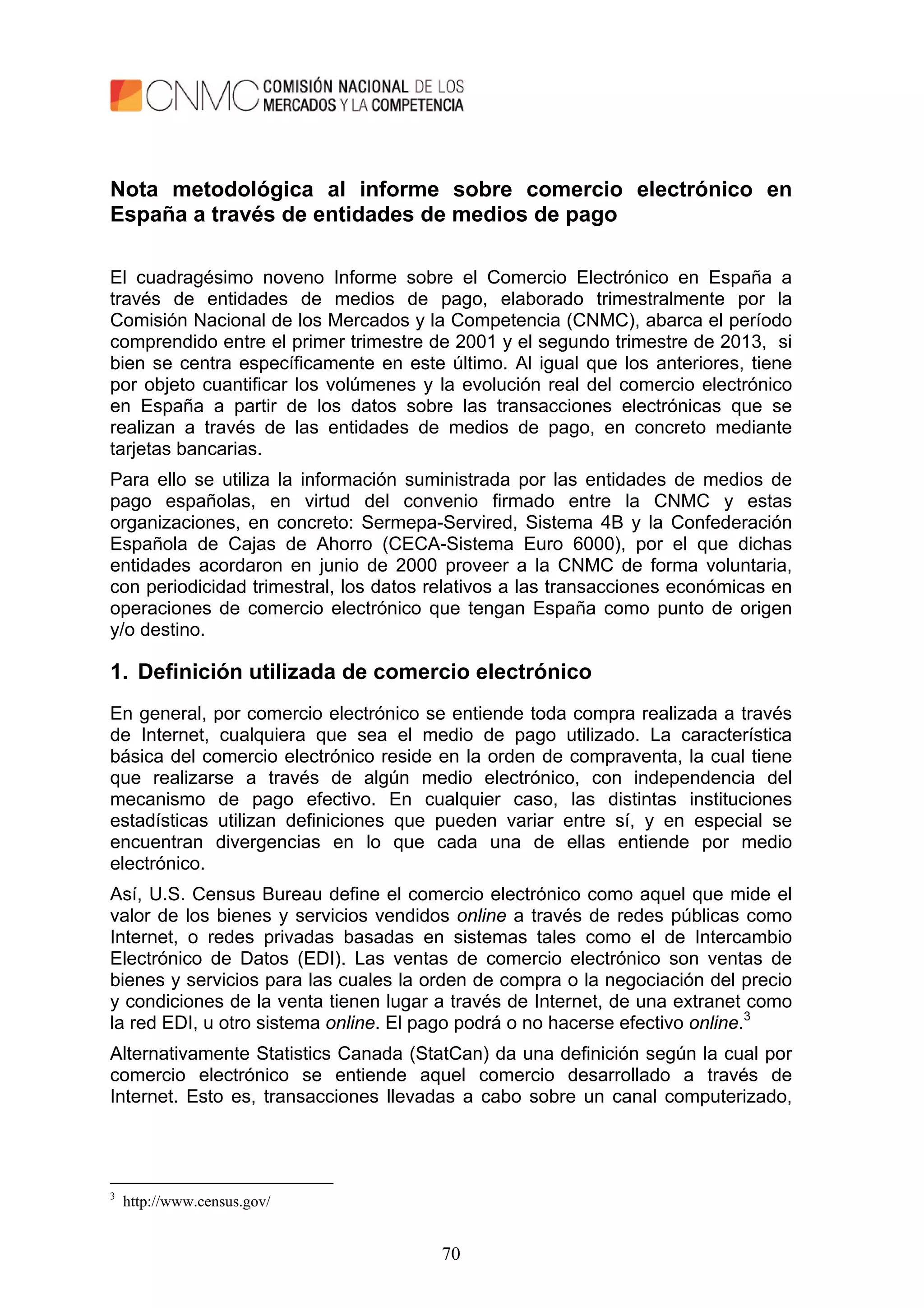 70
Nota metodológica al informe sobre comercio electrónico en
España a través de entidades de medios de pago
El cuadragésimo noveno Informe sobre el Comercio Electrónico en España a
través de entidades de medios de pago, elaborado trimestralmente por la
Comisión Nacional de los Mercados y la Competencia (CNMC), abarca el período
comprendido entre el primer trimestre de 2001 y el segundo trimestre de 2013, si
bien se centra específicamente en este último. Al igual que los anteriores, tiene
por objeto cuantificar los volúmenes y la evolución real del comercio electrónico
en España a partir de los datos sobre las transacciones electrónicas que se
realizan a través de las entidades de medios de pago, en concreto mediante
tarjetas bancarias.
Para ello se utiliza la información suministrada por las entidades de medios de
pago españolas, en virtud del convenio firmado entre la CNMC y estas
organizaciones, en concreto: Sermepa-Servired, Sistema 4B y la Confederación
Española de Cajas de Ahorro (CECA-Sistema Euro 6000), por el que dichas
entidades acordaron en junio de 2000 proveer a la CNMC de forma voluntaria,
con periodicidad trimestral, los datos relativos a las transacciones económicas en
operaciones de comercio electrónico que tengan España como punto de origen
y/o destino.
1. Definición utilizada de comercio electrónico
En general, por comercio electrónico se entiende toda compra realizada a través
de Internet, cualquiera que sea el medio de pago utilizado. La característica
básica del comercio electrónico reside en la orden de compraventa, la cual tiene
que realizarse a través de algún medio electrónico, con independencia del
mecanismo de pago efectivo. En cualquier caso, las distintas instituciones
estadísticas utilizan definiciones que pueden variar entre sí, y en especial se
encuentran divergencias en lo que cada una de ellas entiende por medio
electrónico.
Así, U.S. Census Bureau define el comercio electrónico como aquel que mide el
valor de los bienes y servicios vendidos online a través de redes públicas como
Internet, o redes privadas basadas en sistemas tales como el de Intercambio
Electrónico de Datos (EDI). Las ventas de comercio electrónico son ventas de
bienes y servicios para las cuales la orden de compra o la negociación del precio
y condiciones de la venta tienen lugar a través de Internet, de una extranet como
la red EDI, u otro sistema online. El pago podrá o no hacerse efectivo online.3
Alternativamente Statistics Canada (StatCan) da una definición según la cual por
comercio electrónico se entiende aquel comercio desarrollado a través de
Internet. Esto es, transacciones llevadas a cabo sobre un canal computerizado,
3
http://www.census.gov/
 
