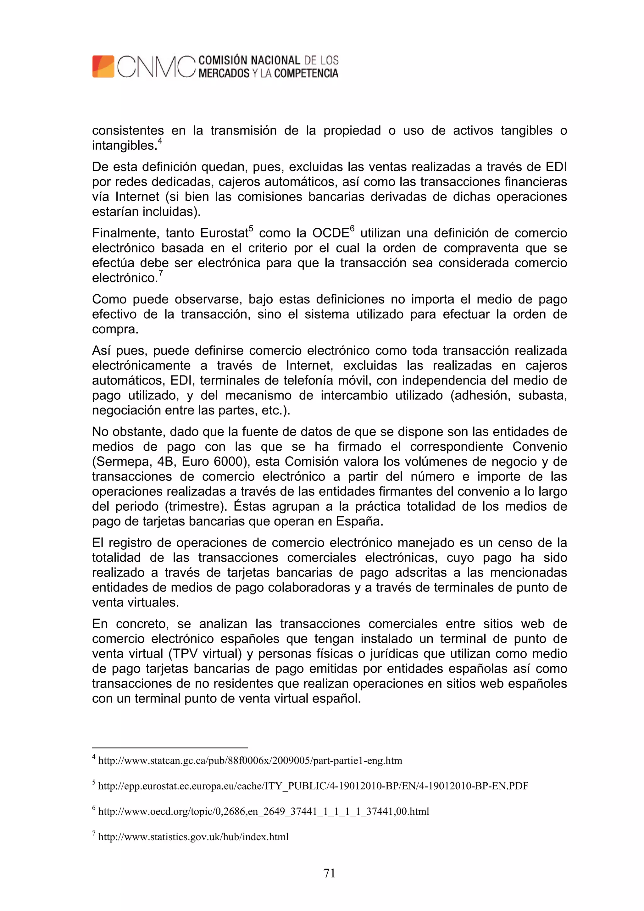 71
consistentes en la transmisión de la propiedad o uso de activos tangibles o
intangibles.4
De esta definición quedan, pues, excluidas las ventas realizadas a través de EDI
por redes dedicadas, cajeros automáticos, así como las transacciones financieras
vía Internet (si bien las comisiones bancarias derivadas de dichas operaciones
estarían incluidas).
Finalmente, tanto Eurostat5
como la OCDE6
utilizan una definición de comercio
electrónico basada en el criterio por el cual la orden de compraventa que se
efectúa debe ser electrónica para que la transacción sea considerada comercio
electrónico.7
Como puede observarse, bajo estas definiciones no importa el medio de pago
efectivo de la transacción, sino el sistema utilizado para efectuar la orden de
compra.
Así pues, puede definirse comercio electrónico como toda transacción realizada
electrónicamente a través de Internet, excluidas las realizadas en cajeros
automáticos, EDI, terminales de telefonía móvil, con independencia del medio de
pago utilizado, y del mecanismo de intercambio utilizado (adhesión, subasta,
negociación entre las partes, etc.).
No obstante, dado que la fuente de datos de que se dispone son las entidades de
medios de pago con las que se ha firmado el correspondiente Convenio
(Sermepa, 4B, Euro 6000), esta Comisión valora los volúmenes de negocio y de
transacciones de comercio electrónico a partir del número e importe de las
operaciones realizadas a través de las entidades firmantes del convenio a lo largo
del periodo (trimestre). Éstas agrupan a la práctica totalidad de los medios de
pago de tarjetas bancarias que operan en España.
El registro de operaciones de comercio electrónico manejado es un censo de la
totalidad de las transacciones comerciales electrónicas, cuyo pago ha sido
realizado a través de tarjetas bancarias de pago adscritas a las mencionadas
entidades de medios de pago colaboradoras y a través de terminales de punto de
venta virtuales.
En concreto, se analizan las transacciones comerciales entre sitios web de
comercio electrónico españoles que tengan instalado un terminal de punto de
venta virtual (TPV virtual) y personas físicas o jurídicas que utilizan como medio
de pago tarjetas bancarias de pago emitidas por entidades españolas así como
transacciones de no residentes que realizan operaciones en sitios web españoles
con un terminal punto de venta virtual español.
4
http://www.statcan.gc.ca/pub/88f0006x/2009005/part-partie1-eng.htm
5
http://epp.eurostat.ec.europa.eu/cache/ITY_PUBLIC/4-19012010-BP/EN/4-19012010-BP-EN.PDF
6
http://www.oecd.org/topic/0,2686,en_2649_37441_1_1_1_1_37441,00.html
7
http://www.statistics.gov.uk/hub/index.html
 