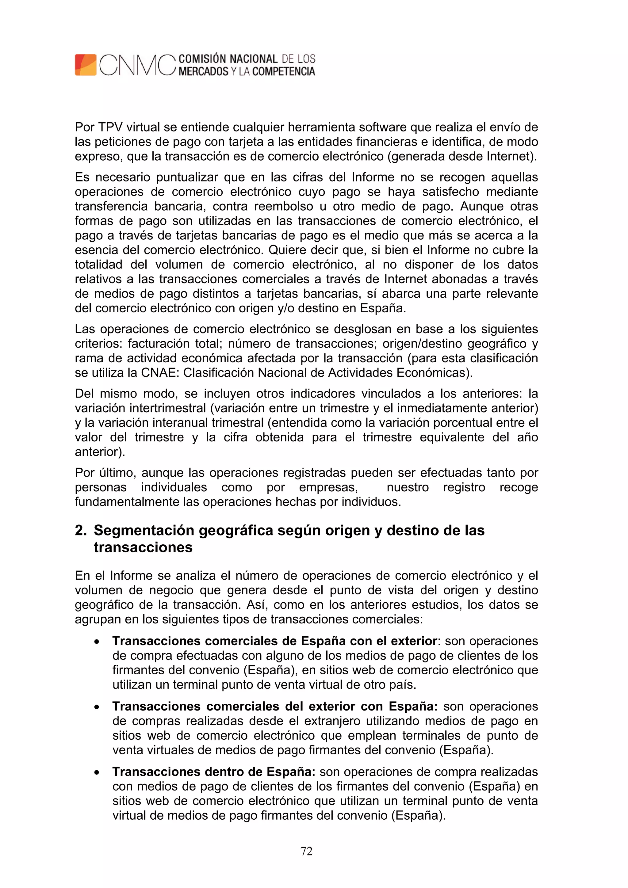 72
Por TPV virtual se entiende cualquier herramienta software que realiza el envío de
las peticiones de pago con tarjeta a las entidades financieras e identifica, de modo
expreso, que la transacción es de comercio electrónico (generada desde Internet).
Es necesario puntualizar que en las cifras del Informe no se recogen aquellas
operaciones de comercio electrónico cuyo pago se haya satisfecho mediante
transferencia bancaria, contra reembolso u otro medio de pago. Aunque otras
formas de pago son utilizadas en las transacciones de comercio electrónico, el
pago a través de tarjetas bancarias de pago es el medio que más se acerca a la
esencia del comercio electrónico. Quiere decir que, si bien el Informe no cubre la
totalidad del volumen de comercio electrónico, al no disponer de los datos
relativos a las transacciones comerciales a través de Internet abonadas a través
de medios de pago distintos a tarjetas bancarias, sí abarca una parte relevante
del comercio electrónico con origen y/o destino en España.
Las operaciones de comercio electrónico se desglosan en base a los siguientes
criterios: facturación total; número de transacciones; origen/destino geográfico y
rama de actividad económica afectada por la transacción (para esta clasificación
se utiliza la CNAE: Clasificación Nacional de Actividades Económicas).
Del mismo modo, se incluyen otros indicadores vinculados a los anteriores: la
variación intertrimestral (variación entre un trimestre y el inmediatamente anterior)
y la variación interanual trimestral (entendida como la variación porcentual entre el
valor del trimestre y la cifra obtenida para el trimestre equivalente del año
anterior).
Por último, aunque las operaciones registradas pueden ser efectuadas tanto por
personas individuales como por empresas, nuestro registro recoge
fundamentalmente las operaciones hechas por individuos.
2. Segmentación geográfica según origen y destino de las
transacciones
En el Informe se analiza el número de operaciones de comercio electrónico y el
volumen de negocio que genera desde el punto de vista del origen y destino
geográfico de la transacción. Así, como en los anteriores estudios, los datos se
agrupan en los siguientes tipos de transacciones comerciales:
 Transacciones comerciales de España con el exterior: son operaciones
de compra efectuadas con alguno de los medios de pago de clientes de los
firmantes del convenio (España), en sitios web de comercio electrónico que
utilizan un terminal punto de venta virtual de otro país.
 Transacciones comerciales del exterior con España: son operaciones
de compras realizadas desde el extranjero utilizando medios de pago en
sitios web de comercio electrónico que emplean terminales de punto de
venta virtuales de medios de pago firmantes del convenio (España).
 Transacciones dentro de España: son operaciones de compra realizadas
con medios de pago de clientes de los firmantes del convenio (España) en
sitios web de comercio electrónico que utilizan un terminal punto de venta
virtual de medios de pago firmantes del convenio (España).
 