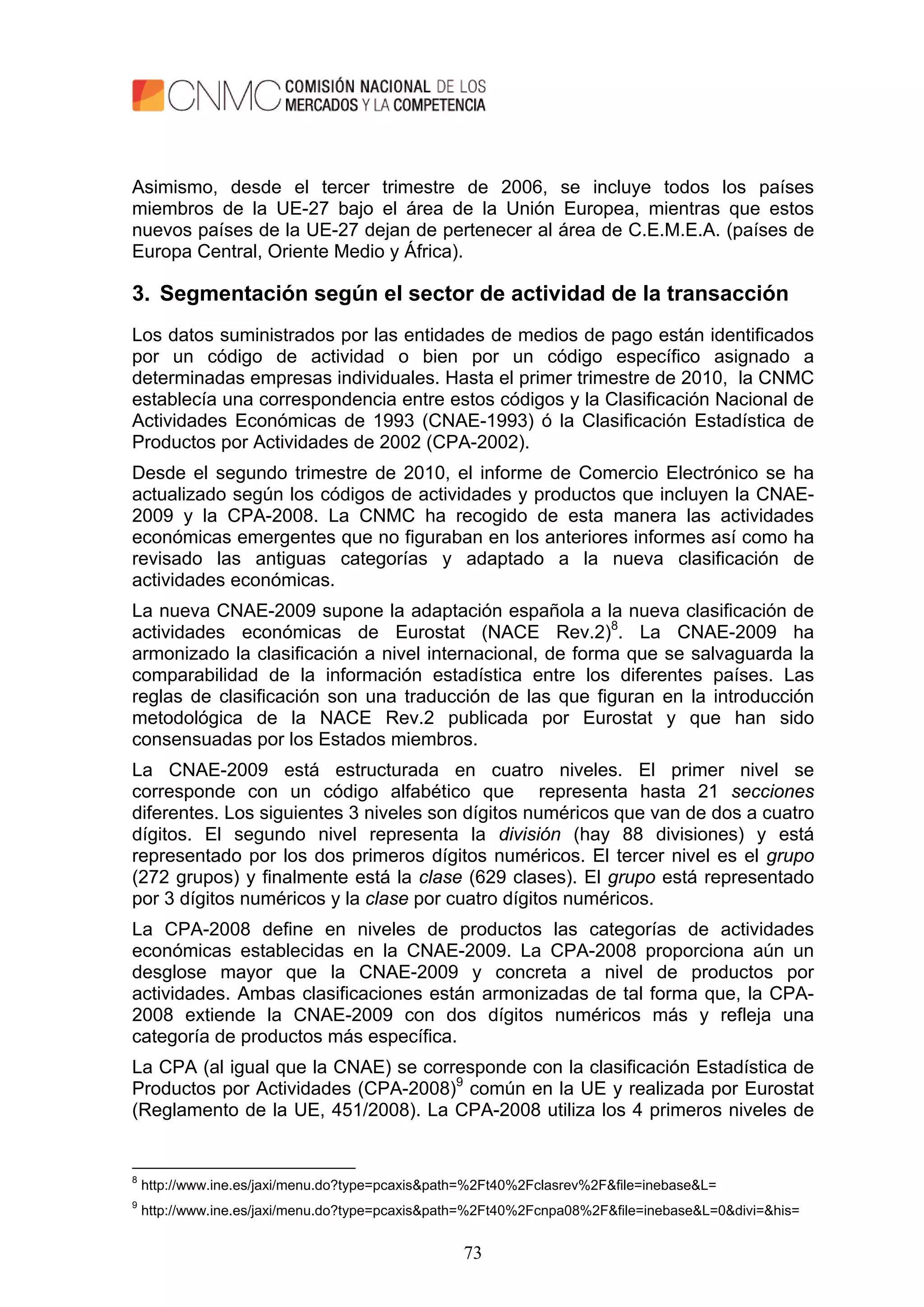 73
Asimismo, desde el tercer trimestre de 2006, se incluye todos los países
miembros de la UE-27 bajo el área de la Unión Europea, mientras que estos
nuevos países de la UE-27 dejan de pertenecer al área de C.E.M.E.A. (países de
Europa Central, Oriente Medio y África).
3. Segmentación según el sector de actividad de la transacción
Los datos suministrados por las entidades de medios de pago están identificados
por un código de actividad o bien por un código específico asignado a
determinadas empresas individuales. Hasta el primer trimestre de 2010, la CNMC
establecía una correspondencia entre estos códigos y la Clasificación Nacional de
Actividades Económicas de 1993 (CNAE-1993) ó la Clasificación Estadística de
Productos por Actividades de 2002 (CPA-2002).
Desde el segundo trimestre de 2010, el informe de Comercio Electrónico se ha
actualizado según los códigos de actividades y productos que incluyen la CNAE-
2009 y la CPA-2008. La CNMC ha recogido de esta manera las actividades
económicas emergentes que no figuraban en los anteriores informes así como ha
revisado las antiguas categorías y adaptado a la nueva clasificación de
actividades económicas.
La nueva CNAE-2009 supone la adaptación española a la nueva clasificación de
actividades económicas de Eurostat (NACE Rev.2)8
. La CNAE-2009 ha
armonizado la clasificación a nivel internacional, de forma que se salvaguarda la
comparabilidad de la información estadística entre los diferentes países. Las
reglas de clasificación son una traducción de las que figuran en la introducción
metodológica de la NACE Rev.2 publicada por Eurostat y que han sido
consensuadas por los Estados miembros.
La CNAE-2009 está estructurada en cuatro niveles. El primer nivel se
corresponde con un código alfabético que representa hasta 21 secciones
diferentes. Los siguientes 3 niveles son dígitos numéricos que van de dos a cuatro
dígitos. El segundo nivel representa la división (hay 88 divisiones) y está
representado por los dos primeros dígitos numéricos. El tercer nivel es el grupo
(272 grupos) y finalmente está la clase (629 clases). El grupo está representado
por 3 dígitos numéricos y la clase por cuatro dígitos numéricos.
La CPA-2008 define en niveles de productos las categorías de actividades
económicas establecidas en la CNAE-2009. La CPA-2008 proporciona aún un
desglose mayor que la CNAE-2009 y concreta a nivel de productos por
actividades. Ambas clasificaciones están armonizadas de tal forma que, la CPA-
2008 extiende la CNAE-2009 con dos dígitos numéricos más y refleja una
categoría de productos más específica.
La CPA (al igual que la CNAE) se corresponde con la clasificación Estadística de
Productos por Actividades (CPA-2008)9
común en la UE y realizada por Eurostat
(Reglamento de la UE, 451/2008). La CPA-2008 utiliza los 4 primeros niveles de
8
http://www.ine.es/jaxi/menu.do?type=pcaxis&path=%2Ft40%2Fclasrev%2F&file=inebase&L=
9
http://www.ine.es/jaxi/menu.do?type=pcaxis&path=%2Ft40%2Fcnpa08%2F&file=inebase&L=0&divi=&his=
 