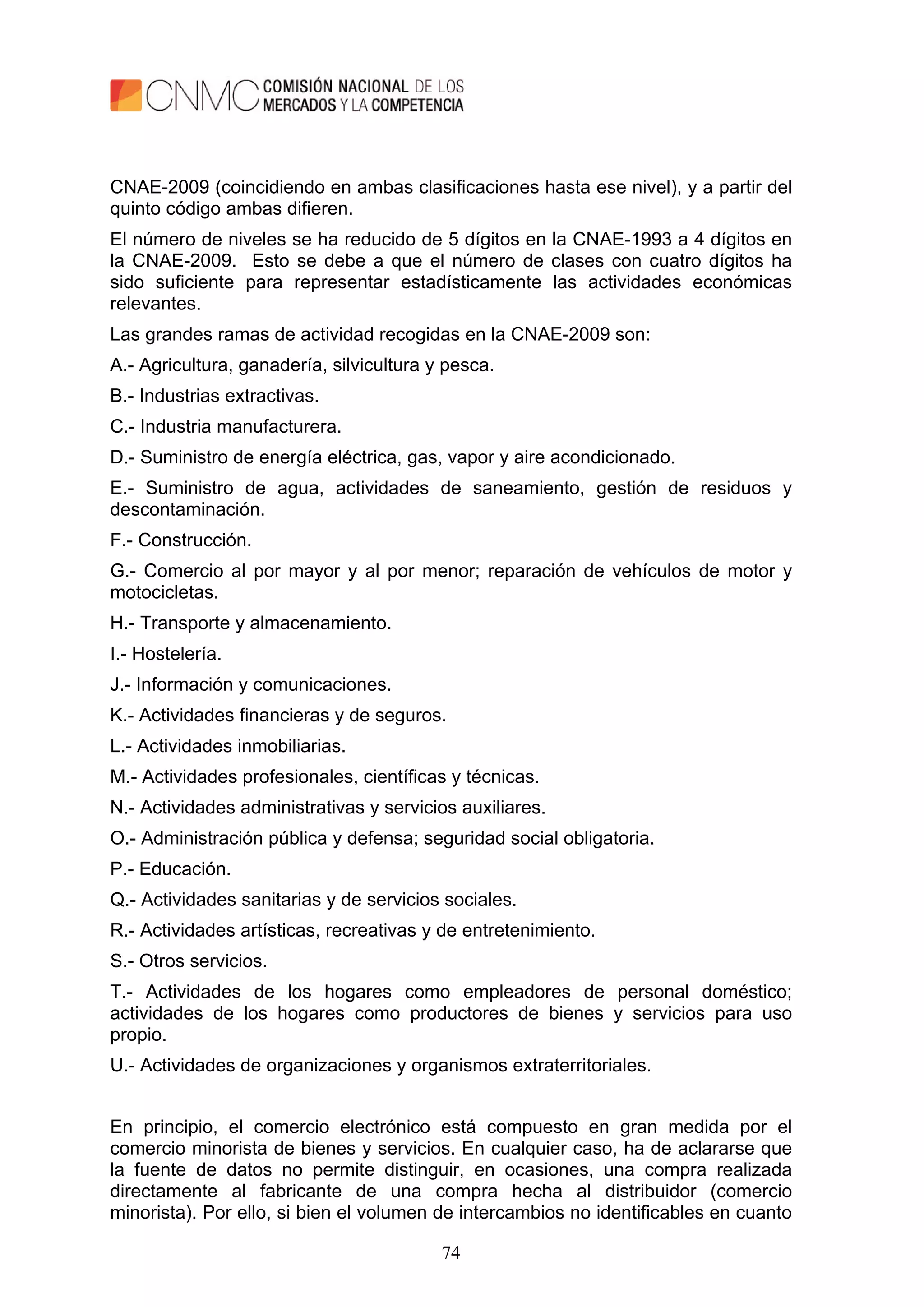 74
CNAE-2009 (coincidiendo en ambas clasificaciones hasta ese nivel), y a partir del
quinto código ambas difieren.
El número de niveles se ha reducido de 5 dígitos en la CNAE-1993 a 4 dígitos en
la CNAE-2009. Esto se debe a que el número de clases con cuatro dígitos ha
sido suficiente para representar estadísticamente las actividades económicas
relevantes.
Las grandes ramas de actividad recogidas en la CNAE-2009 son:
A.- Agricultura, ganadería, silvicultura y pesca.
B.- Industrias extractivas.
C.- Industria manufacturera.
D.- Suministro de energía eléctrica, gas, vapor y aire acondicionado.
E.- Suministro de agua, actividades de saneamiento, gestión de residuos y
descontaminación.
F.- Construcción.
G.- Comercio al por mayor y al por menor; reparación de vehículos de motor y
motocicletas.
H.- Transporte y almacenamiento.
I.- Hostelería.
J.- Información y comunicaciones.
K.- Actividades financieras y de seguros.
L.- Actividades inmobiliarias.
M.- Actividades profesionales, científicas y técnicas.
N.- Actividades administrativas y servicios auxiliares.
O.- Administración pública y defensa; seguridad social obligatoria.
P.- Educación.
Q.- Actividades sanitarias y de servicios sociales.
R.- Actividades artísticas, recreativas y de entretenimiento.
S.- Otros servicios.
T.- Actividades de los hogares como empleadores de personal doméstico;
actividades de los hogares como productores de bienes y servicios para uso
propio.
U.- Actividades de organizaciones y organismos extraterritoriales.
En principio, el comercio electrónico está compuesto en gran medida por el
comercio minorista de bienes y servicios. En cualquier caso, ha de aclararse que
la fuente de datos no permite distinguir, en ocasiones, una compra realizada
directamente al fabricante de una compra hecha al distribuidor (comercio
minorista). Por ello, si bien el volumen de intercambios no identificables en cuanto
 