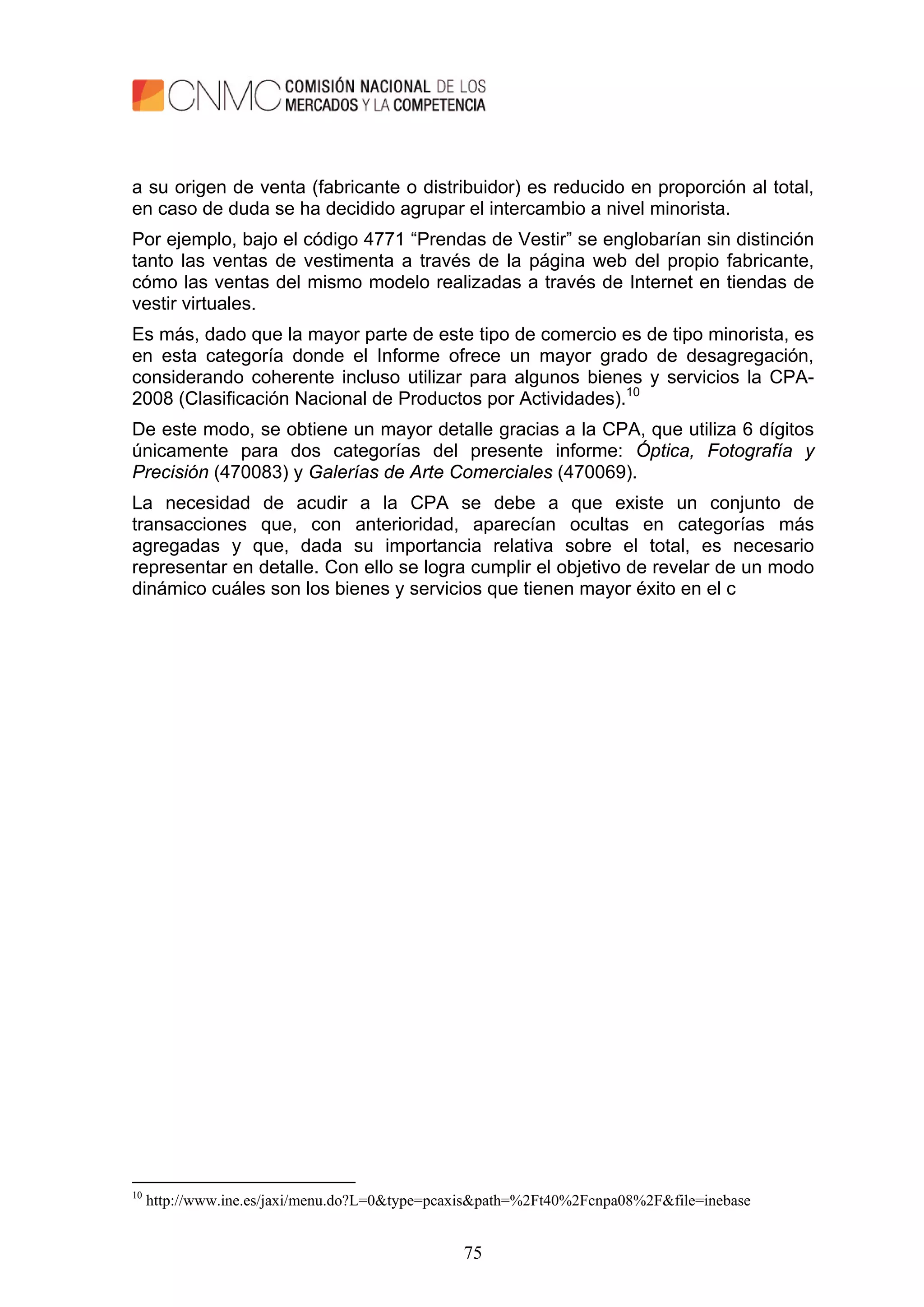 75
a su origen de venta (fabricante o distribuidor) es reducido en proporción al total,
en caso de duda se ha decidido agrupar el intercambio a nivel minorista.
Por ejemplo, bajo el código 4771 “Prendas de Vestir” se englobarían sin distinción
tanto las ventas de vestimenta a través de la página web del propio fabricante,
cómo las ventas del mismo modelo realizadas a través de Internet en tiendas de
vestir virtuales.
Es más, dado que la mayor parte de este tipo de comercio es de tipo minorista, es
en esta categoría donde el Informe ofrece un mayor grado de desagregación,
considerando coherente incluso utilizar para algunos bienes y servicios la CPA-
2008 (Clasificación Nacional de Productos por Actividades).10
De este modo, se obtiene un mayor detalle gracias a la CPA, que utiliza 6 dígitos
únicamente para dos categorías del presente informe: Óptica, Fotografía y
Precisión (470083) y Galerías de Arte Comerciales (470069).
La necesidad de acudir a la CPA se debe a que existe un conjunto de
transacciones que, con anterioridad, aparecían ocultas en categorías más
agregadas y que, dada su importancia relativa sobre el total, es necesario
representar en detalle. Con ello se logra cumplir el objetivo de revelar de un modo
dinámico cuáles son los bienes y servicios que tienen mayor éxito en el c
10
http://www.ine.es/jaxi/menu.do?L=0&type=pcaxis&path=%2Ft40%2Fcnpa08%2F&file=inebase
 
