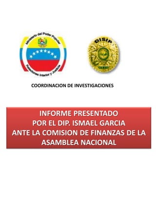 COORDINACION DE INVESTIGACIONES




       INFORME PRESENTADO
     POR EL DIP. ISMAEL GARCIA
ANTE LA COMISION DE FINANZAS DE LA
        ASAMBLEA NACIONAL
 