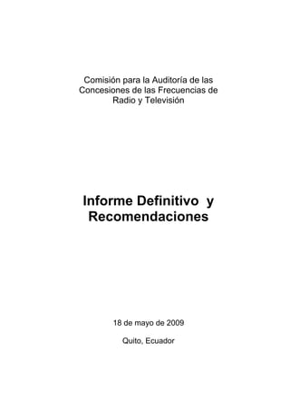 Comisión para la Auditoría de las
Concesiones de las Frecuencias de
       Radio y Televisión




Informe Definitivo y
 Recomendaciones




        18 de mayo de 2009

          Quito, Ecuador
 