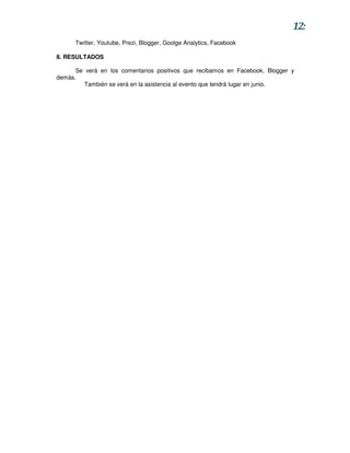 12:
      Twitter, Youtube, Prezi, Blogger, Goolge Analytics, Facebook

8. RESULTADOS

      Se verá en los comentarios positivos que recibamos en Facebook, Blogger y
demás.
         También se verá en la asistencia al evento que tendrá lugar en junio.
 