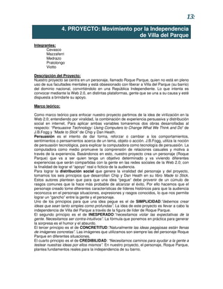13:
                 4. PROYECTO: Movimiento por la Independencia
                                           de Villa del Parque
Integrantes:
       Cevasco
       Mazzaferri
       Medrazo
       Pratolongo
       Viotto

Descripción del Proyecto:
Nuestro proyecto se centra en un personaje, llamado Roque Parque, quien no está en pleno
uso de sus facultades mentales y está obsesionado con liberar a Villa del Parque (su barrio)
del dominio nacional, convirtiéndolo en una República Independiente. Lo que intenta es
convocar mediante la Web 2.0, en distintas plataformas, gente que se una a su causa y esté
dispuesta a brindarle su apoyo.

Marco teórico:

Como marco teórico para enfocar nuestro proyecto partimos de la idea de virilización en la
Web 2.0; entendiendo por viralidad, la combinación de experiencia persuasiva y distribución
social en internet. Para aplicar ambas variables tomaremos dos obras desarrolladas al
respecto: “Persuasive Technology: Using Computers to Change What We Think and Do” de
J.B.Fogg y “Made to Stick” de Chip y Dan Heath.
Persuasión es el intento de dar forma, reforzar o cambiar a los comportamientos,
sentimientos o pensamientos acerca de un tema, objeto o acción. J.B.Fogg, utiliza la noción
de persuasión tecnológica, para explicar la computadora como tecnología de persuasión. La
computadora como medio promueve la comprensión de relaciones casuales y motiva a
través de la experiencia. Basándonos en esto, nuestro proyecto crea un personaje (Roque
Parque) que va a ser quien tenga un objetivo determinado y va viviendo diferentes
experiencias que serán compartidas con la gente en las redes sociales de la Web 2.0; con
la finalidad de lograr el “apoyo” real o ficticio de la audiencia.
Para lograr la distribución social que genere la viralidad del personaje y del proyecto,
tomamos los seis principios que desarrollan Chip y Dan Heath en su libro Made to Stick.
Estos autores plantean que para que una idea “pegue” debe provenir de un cúmulo de
rasgos comunes que la hace más probable de alcanzar el éxito. Por ello hacemos que el
personaje creado tome diferentes características de líderes históricos para que la audiencia
reconozca en el personaje situaciones, expresiones y rasgos conocidos, lo que nos permite
lograr un “gancho” entre la gente y el personaje.
Uno de los principios para que una idea pegue es el de SIMPLICIDAD:”debemos crear
ideas que sean tanto simples como profundas”. La idea de este proyecto es llevar a cabo la
independencia de Villa del Parque a través de la figura de líder de Roque Parque.
El segundo principio es el de INESPERADO:”necesitamos violar las expectativas de la
gente. Necesitamos ser contra-intuitivos”. La fórmula que ponemos en práctica para generar
la sorpresa es el humor y el absurdo.
El tercer principio es el de CONCRETITUD:”Naturalmente las ideas pegajosas están llenas
de imágenes concretas”. Las imágenes que utilizamos son siempre las del personaje Roque
Parque en diferentes situaciones.
El cuarto principio es el de CREDIBILIDAD: “Necesitamos caminos para ayudar a la gente a
testear nuestras ideas por ellos mismos”. En nuestro proyecto, el personaje, Roque Parque,
plantea fundamentos reales para la independencia de su barrio.
 