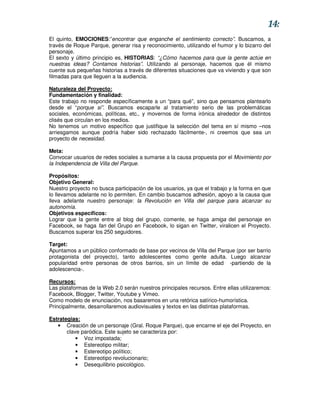 14:
El quinto, EMOCIONES:”encontrar que enganche el sentimiento correcto”. Buscamos, a
través de Roque Parque, generar risa y reconocimiento, utilizando el humor y lo bizarro del
personaje.
El sexto y último principio es, HISTORIAS: “¿Cómo hacemos para que la gente actúe en
nuestras ideas? Contamos historias”. Utilizando al personaje, hacemos que él mismo
cuente sus pequeñas historias a través de diferentes situaciones que va viviendo y que son
filmadas para que lleguen a la audiencia.

Naturaleza del Proyecto:
Fundamentación y finalidad:
Este trabajo no responde específicamente a un “para qué”, sino que pensamos plantearlo
desde el “porque si”. Buscamos escaparle al tratamiento serio de las problemáticas
sociales, económicas, políticas, etc., y movernos de forma irónica alrededor de distintos
clisés que circulan en los medios.
No tenemos un motivo específico que justifique la selección del tema en sí mismo –nos
arriesgamos aunque podría haber sido rechazado fácilmente-, ni creemos que sea un
proyecto de necesidad.

Meta:
Convocar usuarios de redes sociales a sumarse a la causa propuesta por el Movimiento por
la Independencia de Villa del Parque.

Propósitos:
Objetivo General:
Nuestro proyecto no busca participación de los usuarios, ya que el trabajo y la forma en que
lo llevamos adelante no lo permiten. En cambio buscamos adhesión, apoyo a la causa que
lleva adelante nuestro personaje: la Revolución en Villa del parque para alcanzar su
autonomía.
Objetivos específicos:
Lograr que la gente entre al blog del grupo, comente, se haga amiga del personaje en
Facebook, se haga fan del Grupo en Facebook, lo sigan en Twitter, viralicen el Proyecto.
Buscamos superar los 250 seguidores.

Target:
Apuntamos a un público conformado de base por vecinos de Villa del Parque (por ser barrio
protagonista del proyecto), tanto adolescentes como gente adulta. Luego alcanzar
popularidad entre personas de otros barrios, sin un límite de edad -partiendo de la
adolescencia-.

Recursos:
Las plataformas de la Web 2.0 serán nuestros principales recursos. Entre ellas utilizaremos:
Facebook, Blogger, Twitter, Youtube y Vimeo.
Como modelo de enunciación, nos basaremos en una retórica satírico-humorística.
Principalmente, desarrollaremos audiovisuales y textos en las distintas plataformas.

Estrategias:
   • Creación de un personaje (Gral. Roque Parque), que encarne el eje del Proyecto, en
       clave paródica. Este sujeto se caracteriza por:
           • Voz impostada;
           • Estereotipo militar;
           • Estereotipo político;
           • Estereotipo revolucionario;
           • Desequilibrio psicológico.
 