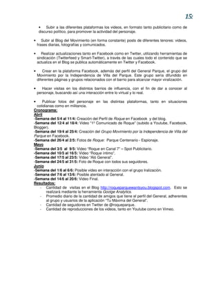 15:
     •   Subir a las diferentes plataformas los videos, en formato tanto publicitario como de
     discurso político, para promover la actividad del personaje.

•      Subir al Blog del Movimiento (en forma constante) posts de diferentes tenores: videos,
    frases diarias, fotografías y comunicados.

•      Realizar actualizaciones tanto en Facebook como en Twitter, utilizando herramientas de
    sindicación (Twitterfeed y Smart-Twitter), a través de las cuales todo el contenido que se
    actualiza en el Blog se publica automáticamente en Twitter y Facebook.

•       Crear en la plataforma Facebook, además del perfil del General Parque, el grupo del
    Movimiento por la Independencia de Villa del Parque. Este grupo sería difundido en
    diferentes páginas y grupos relacionados con el barrio para alcanzar mayor viralización.

•      Hacer visitas en los distintos barrios de influencia, con el fin de dar a conocer al
    personaje, buscando así una interacción entre lo virtual y lo real.

•    Publicar fotos del personaje en las distintas plataformas, tanto en situaciones
  cotidianas como en militancia.
Cronograma:
Abril
-Semana del 5/4 al 11/4: Creación del Perfil de Roque en Facebook y del blog.
-Semana del 12/4 al 18/4: Video “1º Comunicado de Roque” (subido a Youtube, Facebook,
Blogger).
-Semana del 19/4 al 25/4: Creación del Grupo Movimiento por la Independencia de Villa del
Parque en Facebook.
-Semana del 26/4 al 2/5: Fotos de Roque: Parque Centenario - Espionaje.
Mayo
-Semana del 3/5 al 9/5: Video “Roque en Canal 7” – Spot Publicitario.
-Semana del 10/5 al 16/5: Video “Roque íntimo”.
-Semana del 17/5 al 23/5: Video “Aló General”.
-Semana del 24/5 al 31/5: Foto de Roque con todos sus seguidores.
Junio
-Semana del 1/6 al 6/6: Posible video en interacción con el grupo Iralización.
-Semana del 7/6 al 13/6: Posible atentado al General.
-Semana del 14/6 al 20/6: Video Final.
Resultados:
    - Cantidad de visitas en el Blog http://roqueparquewantsyou.blogspot.com. Esto se
        realizará mediante la herramienta Goolge Analytics.
    - Promedio diario de la cantidad de amigos que tiene el perfil del General, adherentes
        al grupo y usuarios de la aplicación “Tu Máxima del General”.
    - Cantidad de seguidores en Twitter de @roqueparque.
    - Cantidad de reproducciones de los videos, tanto en Youtube como en Vimeo.
 