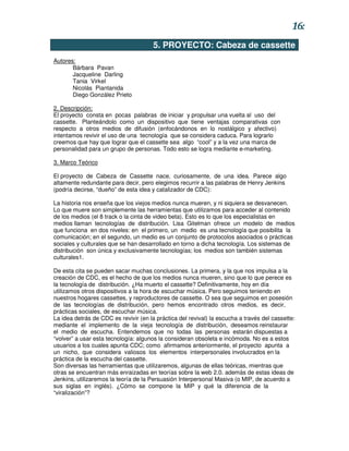 16:
                                       5. PROYECTO: Cabeza de cassette
Autores:
       Bárbara Pavan
       Jacqueline Darling
       Tania Virkel
       Nicolás Piantanida
       Diego González Prieto

2. Descripción:
El proyecto consta en pocas palabras de iniciar y propulsar una vuelta al uso del
cassette. Planteándolo como un dispositivo que tiene ventajas comparativas con
respecto a otros medios de difusión (enfocándonos en lo nostálgico y afectivo)
intentamos revivir el uso de una tecnología que se considera caduca. Para lograrlo
creemos que hay que lograr que el cassette sea algo “cool” y a la vez una marca de
personalidad para un grupo de personas. Todo esto se logra mediante e-marketing.

3. Marco Teórico

El proyecto de Cabeza de Cassette nace, curiosamente, de una idea. Parece algo
altamente redundante para decir, pero elegimos recurrir a las palabras de Henry Jenkins
(podría decirse, “dueño” de esta idea y catalizador de CDC):

La historia nos enseña que los viejos medios nunca mueren, y ni siquiera se desvanecen.
Lo que muere son simplemente las herramientas que utilizamos para acceder al contenido
de los medios (el 8 track o la cinta de video beta). Esto es lo que los especialistas en
medios llaman tecnologías de distribución. Lisa Gitelman ofrece un modelo de medios
que funciona en dos niveles: en el primero, un medio es una tecnología que posibilita la
comunicación; en el segundo, un medio es un conjunto de protocolos asociados o prácticas
sociales y culturales que se han desarrollado en torno a dicha tecnología. Los sistemas de
distribución son única y exclusivamente tecnologías; los medios son también sistemas
culturales1.

De esta cita se pueden sacar muchas conclusiones. La primera, y la que nos impulsa a la
creación de CDC, es el hecho de que los medios nunca mueren, sino que lo que perece es
la tecnología de distribución. ¿Ha muerto el cassette? Definitivamente, hoy en día
utilizamos otros dispositivos a la hora de escuchar música. Pero seguimos teniendo en
nuestros hogares cassettes, y reproductores de cassette. O sea que seguimos en posesión
de las tecnologías de distribución, pero hemos encontrado otros medios, es decir,
prácticas sociales, de escuchar música.
La idea detrás de CDC es revivir (en la práctica del revival) la escucha a través del cassette:
mediante el implemento de la vieja tecnología de distribución, deseamos reinstaurar
el medio de escucha. Entendemos que no todas las personas estarán dispuestas a
“volver” a usar esta tecnología: algunos la consideran obsoleta e incómoda. No es a estos
usuarios a los cuales apunta CDC; como afirmamos anteriormente, el proyecto apunta a
un nicho, que considera valiosos los elementos interpersonales involucrados en la
práctica de la escucha del cassette.
Son diversas las herramientas que utilizaremos, algunas de ellas teóricas, mientras que
otras se encuentran más enraizadas en teorías sobre la web 2.0. además de estas ideas de
Jenkins, utilizaremos la teoría de la Persuasión Interpersonal Masiva (o MIP, de acuerdo a
sus siglas en inglés). ¿Cómo se compone la MIP y qué la diferencia de la
“viralización”?
 