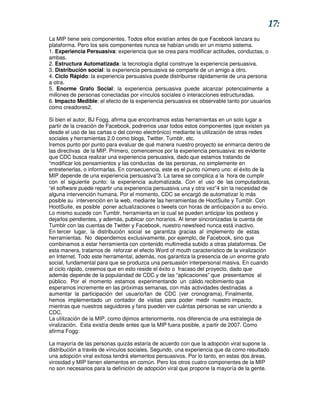 17:
La MIP tiene seis componentes. Todos ellos existían antes de que Facebook lanzara su
plataforma. Pero los seis componentes nunca se habían unido en un mismo sistema.
1. Experiencia Persuasiva: experiencia que se crea para modificar actitudes, conductas, o
ambas.
2. Estructura Automatizada: la tecnología digital construye la experiencia persuasiva.
3. Distribución social: la experiencia persuasiva se comparte de un amigo a otro.
4. Ciclo Rápido: la experiencia persuasiva puede distribuirse rápidamente de una persona
a otra.
5. Enorme Grafo Social: la experiencia persuasiva puede alcanzar potencialmente a
millones de personas conectadas por vínculos sociales o interacciones estructuradas.
6. Impacto Medible: el efecto de la experiencia persuasiva es observable tanto por usuarios
como creadores2.

Si bien el autor, BJ Fogg, afirma que encontramos estas herramientas en un solo lugar a
partir de la creación de Facebook, podremos usar todos estos componentes (que existen ya
desde el uso de las cartas o del correo electrónico) mediante la utilización de otras redes
sociales y herramientas 2.0 como blogs, Twitter, Tumblr, etc.
Iremos punto por punto para evaluar de qué manera nuestro proyecto se enmarca dentro de
las directivas de la MIP. Primero, comencemos por la experiencia persuasiva: es evidente
que CDC busca realizar una experiencia persuasiva, dado que estamos tratando de
“modificar los pensamientos y las conductas de las personas, no simplemente en
entretenerlas, o informarlas. En consecuencia, este es el punto número uno: el éxito de la
MIP depende de una experiencia persuasiva”3. La tarea se complica a la hora de cumplir
con el siguiente punto: la experiencia automatizada. Con el uso de las computadoras,
“el software puede repartir una experiencia persuasiva una y otra vez”4 sin la necesidad de
alguna intervención humana. Por el momento, CDC se encargó de automatizar lo más
posible su intervención en la web, mediante las herramientas de HootSuite y Tumblr. Con
HootSuite, es posible poner actualizaciones o tweets con horas de anticipación a su envío.
Lo mismo sucede con Tumblr, herramienta en la cual se pueden anticipar los posteos y
dejarlos pendientes, y además, publicar con horarios. Al tener sincronizadas la cuenta de
Tumblr con las cuentas de Twitter y Facebook, nuestro newsfeed nunca está inactivo.
En tercer lugar, la distribución social se garantiza gracias al implemento de estas
herramientas. No dependemos exclusivamente, por ejemplo, de Facebook, sino que
combinamos a estar herramienta con contenido multimedia subido a otras plataformas. De
esta manera, tratamos de reforzar el efecto Word of mouth característico de la viralización
en Internet. Todo este herramental, además, nos garantiza la presencia de un enorme grafo
social, fundamental para que se produzca una persuasión interpersonal masiva. En cuando
al ciclo rápido, creemos que en esto reside el éxito o fracaso del proyecto, dado que
además depende de la popularidad de CDC y de las “aplicaciones” que presentamos al
público. Por el momento estamos experimentando un cálido recibimiento que
esperamos incremente en las próximas semanas, con más actividades destinadas a
aumentar la participación del usuario/fan de CDC (ver cronograma). Finalmente,
hemos implementado un contador de visitas para poder medir nuestro impacto,
mientras que nuestros seguidores y fans pueden ver cuántas personas se van uniendo a
CDC.
La utilización de la MIP, como dijimos anteriormente, nos diferencia de una estrategia de
viralización. Esta existía desde antes que la MIP fuera posible, a partir de 2007. Como
afirma Fogg:

La mayoría de las personas quizás estaría de acuerdo con que la adopción viral supone la
distribución a través de vínculos sociales. Segundo, una experiencia que da como resultado
una adopción viral exitosa tendrá elementos persuasivos. Por lo tanto, en estas dos áreas,
virosidad y MIP tienen elementos en común. Pero los otros cuatro componentes de la MIP
no son necesarios para la definición de adopción viral que propone la mayoría de la gente.
 
