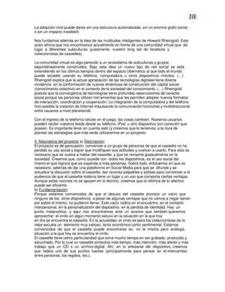 18:
La adopción viral puede darse sin una estructura automatizada, sin un enorme grafo social,
o sin un impacto medible5.

Nos fundamos además en la idea de las multitudes inteligentes de Howard Rheingold. Este
autor afirma que nos encontramos actualmente en frente de una comunidad virtual que da
lugar a diferentes subculturas (justamente, nuestro long tail de fanáticos y
coleccionistas de cassettes).

La comunidad virtual es algo parecido a un ecosistema de subculturas y grupos
espontáneamente construidos. Bajo esta idea un nuevo tipo de red social se está
extendiendo en los últimos tiempos dentro del espacio cibernético al que todo el mundo
puede acceder usando su teléfono, computadora u otros dispositivos móviles. (…)
Rheingold explica que la actual apropiación de las tecnologías digitales tiene directa
incidencia en la conformación de nuevas dinámicas de construcción del capital social
(conocimiento colectivo) en el contexto de la sociedad del conocimiento. (…) Rheingold
postula que la convergencia de tecnologías tiene profundas repercusiones de carácter
social porque las personas utilizan herramientas que les permiten adoptar nuevos formatos
de interacción, coordinación y cooperación. La integración de la computadora y del teléfono
hizo posible la creación de Internet impulsando la comunicación horizontal y multidireccional
entre usuarios a nivel planetario6.

Con el ingreso de la telefonía celular en el juego, las cosas cambian. Nuestros usuarios
pueden recibir nuestros feeds desde su teléfono, iPod, u otro dispositivo con conexión que
posean. Es importante tener en cuenta esto (y creemos que lo tenemos) a la hora de
planear las estrategias que más tarde utilizaremos en un proyecto.

4. Naturaleza del proyecto a) Descripción:
El proyecto es de persuasión: convencer a un grupo de personas de que el cassette no ha
perdido su uso social y lograr que modifiquen sus actitudes y vuelvan a usarlo. Para esto es
necesario que se vuelva a hablar del cassette, y que se reinserte gradualmente en la
sociedad. Creemos que, como sucede con todos los dispositivos, es el uso social del
mismo el que logrará que se expanda a más personas. Sobre todo, enfocamos en que es
necesario, además de dar una plataforma en Social Media para que se difunda y se
actualice la discusión sobre el cassette, dar razones palpables y sólidas para convencer a la
audiencia de que el cassette todavía tiene un lugar y un uso que comporta ciertas ventajas.
Aunque estas razones no se apoyen en lo técnico, creemos que la retórica de lo afectivo
puede ser eficiente.
b) Fundamentación:
Porque estamos convencidos de que el desuso del cassette provoco un vacío que
ninguno de los otros dispositivos, a pesar de algunas ventajas que no vamos a negar tienen
por sobre el mismo, no pudieron llenar. Este vacío radica en el encuentro, en el contacto
interpersonal, en la personalización del dispositivo, en la pérdida de identidad. Hay un
punto melancólico, y aquí nos encontramos ante un avance que también queremos
aprovechar: el vinilo en algún momento estuvo en la situación en la que hoy
en día se encuentra el cassette. En la actualidad, el vinilo es para los coleccionistas de la
vieja escuela un elemento muy valioso, tanto económico como sentimental. Estamos
convencidos de que el cassette puede encontrarse en, no la misma pero análoga,
situación a la que hoy se encuentra el vinilo.
El cassette tiene como particularidad que toma mucho tiempo en ser grabado, producido y
escuchado. Por lo cual un cassette simboliza más tiempo, más intención, más afecto y más
trabajo que un CD o un archivo digital. Ahí, en lo artesanal del dispositivo, creemos
que radica uno de sus puntos fuertes (principalmente para pensar en el intercambio
entre personas, los regalos, etc.).
 