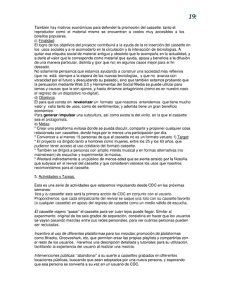 19:
También hay motivos económicos para defender la promoción del cassette: tanto el
reproductor como el material mismo se encuentran a costos muy accesibles a los
bolsillos populares.
c) Finalidad:
El logro de los objetivos del proyecto contribuirá a la ayuda de la re inserción del cassette en
los usos sociales y a re acomodarlo en la circulación y la interacción de tecnologías. A
quitar esa etiqueta social de material antiguo y obsoleto que lo acompaña en la actualidad, y
a darle el valor que le corresponde como material que ayuda, apoya y beneficia a la difusión
de una manera particular, distinta y (por qué no) en algunos casos mejor para el fin
deseado.
No solamente pensamos que estamos ayudando a construir una sociedad más reflexiva
(que no está siempre a la espera de las nuevas tecnologías, y que no avanza con
voracidad por el futuro y descuidando su pasado), sino que también estamos probando que
la persuasión mediante Web 2.0 y Herramientas del Social Media se puede utilizar para
temas y causas que le son ajenos, y hasta diríamos antagónicos (como es en nuestro caso
el regreso de un dispositivo no-digital).
d) Objetivos:
El para qué consta en revalorizar un formato que nosotros entendemos que tiene mucho
valor y valía tanto de usos, como de sentimientos; y además tiene un gran beneficio
económico.
Para generar /impulsar una subcultura, así como existe la del vinilo, en la que el cassette
sea el protagonista.
e) Metas:
* Crear una plataforma exitosa donde se pueda discutir, compartir y proponer cualquier cosa
relacionada con cassettes, donde haya por lo menos una participación por día.
* Convencer a al menos 15 personas de que el cassette no es un formato vetusto. f) Target:
* El proyecto va dirigido tanto a hombres como mujeres, entre los 25 y los 40 años, que
pudieron tener acceso al uso cotidiano del formato cassette.
* También se dirigirá a personas con amplio interés musical y en formas alternativas (no
mainstream) de escuchar y experimentar la música.
* Afectará indirectamente a un público de menos edad que se sienta atraído por la filosofía
que subyace en el revival del cassette y que consideren valiosos los usos que nosotros
recomendamos para el cassette.

5. Actividades y Tareas:

Esta es una serie de actividades que estaremos impulsando desde CDC en las próximas
semanas:
Vos y tu cassette: esta será la primera acción de CDC en conjunto con el usuario.
Propondremos que cada simpatizante del revival se saque una foto con su cassette favorito
(o cualquier cassette) en apoyo del regreso de cassette como un medio válido de escucha.

El cassette viajero: “pasar” el cassette para ver cuán lejos puede llegar. Similar al
experimento original de los seis grados de separación, consistiría en hacer que los usuarios
se vayan pasando mezclas entre sus redes personales, para ver cuántas personas pueden
ser reclutadas.

Incentivo al uso de diferentes plataformas para tus mezclas: promoción de plataformas
como 8tracks, Grooveshark, etc, que permiten crear las propias playlists y compartirlas con
el resto de los usuarios. Haremos una descripción detallada y tutoriales para su utilización,
facilitando la experiencia del usuario al realizar una mezcla.

Intervenciones públicas: “abandonar” a su suerte a cassettes grabados en diferentes
locaciones públicas, buscando que sean adoptados por una nueva persona, y esperando
que esa persona se convierta a su vez en un usuario de CDC.
 