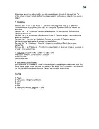20:

Encuestas: queremos saber cuáles son las necesidades y deseos de los usuarios. Por
ende, utilizaremos el método de la encuesta para saber cuáles serán los próximos pasos a
seguir.

6. Programa:

Semana del 10 al 16 de mayo – Comienzo del programa “Vos y tu cassette”.
Lanzamiento del video promocional para esa campaña. Implementación del método de
encuesta.
Semana del 17 al 23 de mayo – Continúa la campaña Vos y tu cassette. Comienzo de
campaña Armá tu mix.
Semana del 24 al 30 de mayo – Implementación de El Cassette Viajero. Lanzamiento de
video promocional.
Semana del 31 de mayo al 6 de junio – Continúa la campaña El Cassette Viajero.
Lanzamiento de la campaña de intervenciones públicas.
Semana del 7 al 13 de junio – Video de intervenciones públicas. Continúan ambas
campañas.
Semana del 14 al 20 de junio – Armá tu mix: presentación de diversas cintas de usuarios en
el blog y otras plataformas.

7. Recursos: Blogger Twitter Tumblr YouTube Flickr
Interacción en Foros (ElForro.com) Facebook
HootSuite.com
StatCounter.com

8. Indicadores de evaluación:
Principalmente se observarán interacciones en Facebook y posibles comentarios en el Blog.
Para lograr mediciones precisas se utilizarán los sitios StatCounter.com (seguimiento
del Blog) y HootSuite (seguimiento de Twitter) que manejan estadísticas.


NOTAS

1 Pág 24
2 Persuasión Interpersonal Masiva
3 Ídem
4 Idem
5 Idem
6 Rheingold, Howard, págs 46.47 y 48
 