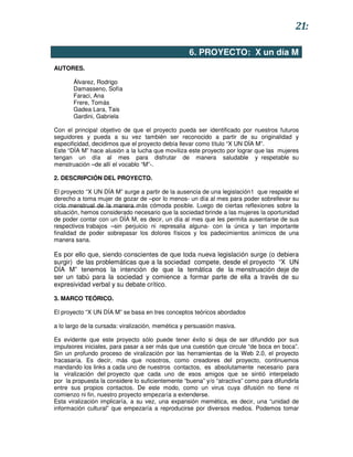 21:

                                                   6. PROYECTO: X un día M
AUTORES.

       Álvarez, Rodrigo
       Damasseno, Sofía
       Faraci, Ana
       Frere, Tomás
       Gadea Lara, Tais
       Gardini, Gabriela

Con el principal objetivo de que el proyecto pueda ser identificado por nuestros futuros
seguidores y pueda a su vez también ser reconocido a partir de su originalidad y
especificidad, decidimos que el proyecto debía llevar como título “X UN DÍA M”.
Este “DÍA M” hace alusión a la lucha que moviliza este proyecto por lograr que las mujeres
tengan un día al mes para disfrutar de manera saludable y respetable su
menstruación –de allí el vocablo “M”-.

2. DESCRIPCIÓN DEL PROYECTO.

El proyecto “X UN DÍA M” surge a partir de la ausencia de una legislación1 que respalde el
derecho a toma mujer de gozar de –por lo menos- un día al mes para poder sobrellevar su
ciclo menstrual de la manera más cómoda posible. Luego de ciertas reflexiones sobre la
situación, hemos considerado necesario que la sociedad brinde a las mujeres la oportunidad
de poder contar con un DÍA M, es decir, un día al mes que les permita ausentarse de sus
respectivos trabajos –sin perjuicio ni represalia alguna- con la única y tan importante
finalidad de poder sobrepasar los dolores físicos y los padecimientos anímicos de una
manera sana.

Es por ello que, siendo conscientes de que toda nueva legislación surge (o debiera
surgir) de las problemáticas que a la sociedad compete, desde el proyecto “X UN
DÍA M” tenemos la intención de que la temática de la menstruación deje de
ser un tabú para la sociedad y comience a formar parte de ella a través de su
expresividad verbal y su debate crítico.

3. MARCO TEÓRICO.

El proyecto “X UN DÍA M” se basa en tres conceptos teóricos abordados

a lo largo de la cursada: viralización, memética y persuasión masiva.

Es evidente que este proyecto sólo puede tener éxito si deja de ser difundido por sus
impulsores iniciales, para pasar a ser más que una cuestión que circule “de boca en boca”.
Sin un profundo proceso de viralización por las herramientas de la Web 2.0, el proyecto
fracasaría. Es decir, más que nosotros, como creadores del proyecto, continuemos
mandando los links a cada uno de nuestros contactos, es absolutamente necesario para
la viralización del proyecto que cada uno de esos amigos que se sintió interpelado
por la propuesta la considere lo suficientemente “buena” y/o “atractiva” como para difundirla
entre sus propios contactos. De este modo, como un virus cuya difusión no tiene ni
comienzo ni fin, nuestro proyecto empezaría a extenderse.
Esta viralización implicaría, a su vez, una expansión memética, es decir, una “unidad de
información cultural” que empezaría a reproducirse por diversos medios. Podemos tomar
 