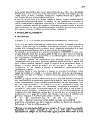 22:
como ejemplo paradigmático para nuestro caso el hecho de que, si bien no es demasiado
probable que se crea una ley a partir de esta iniciativa, es mucho más probable que una
unidad cultural, un meme, comience a reproducirse; estamos hablando de la ruptura del
tabú existente a la hora de hablar de la menstruación.
A partir de la viralización y la difusión memética, nuestro proyecto pretende efectuar
una persuasión interpersonal masiva. En términos de Fogg, perseguimos la intención de
diseñar una experiencia que provoque un impacto en la vida de las personas al punto tal de
que éstas modifiquen actitudes y/o conductas. Si bien el proyecto busca tratar la temática
de la menstruación con humor, el verdadero propósito no se limita a entretener y/o informar
a los usuarios sino que a “modificar sus pensamientos y conductas”.2

4. NATURALEZA DEL PROYECTO.

A. DESCRIPCIÓN.

El proyecto “X UN DÍA M” consiste en un proyecto de concientización y cambio social.

Por un lado, se trata de un proyecto de concientización en tanto se propone que todos y
cada uno de los miembros de la sociedad, sean hombres o mujeres, tomen razón de la
temática de la menstruación como un aspecto propio y positivo de la naturaleza de la mujer
y no como una característica que define al sexo femenino de manera negativa.
Por otro lado, y como resultado de lo anteriormente descripto, “X UN DÍA M” consiste en un
proyecto de cambio social dado que busca poder derribar con el tabú existente alrededor de
la temática de la menstruación, que permita a la sociedad otorgarle a las mujeres este día
para su pleno goce y saludable disfrute.
Sin embargo, teniendo en consideración esta sociedad repleta de tabúes, sus
“palabras prohibidas” y el sistema que impera sobre ella, tomamos conciencia de que para
lograr nuestros objetivos, debíamos trabajar la temática de la menstruación desde un
aspecto humorístico. Apuntar el proyecto con sólo información legal o teórica,
consideramos no nos llevaría a alcanzar la concientización y el cambio social que
movilizan este proyecto.
Sin perjuicio de ello, el hecho de encarar el proyecto con una veta humorística no implica
trabajar la temática sin seriedad ni importancia. Como bien afirma la expresión popular
“Todo chiste tiene algo de realidad”, y en estos principios nos apoyamos para llevar a cabo
el proyecto.
Asimismo, y luego de estudiar la información que circula en la web, tomamos como eje de
esta veta humorística la diferencia de géneros que en relación a este tema existe. Son de
público conocimiento las bromas realizadas al sexo femenino por parte de hombres, como
ser “¡Qué carita! ¿Hoy te vino?”, y no menos conocida es la estereotípica imagen que
se da de la mujer indispuesta como insoportable y excesivamente susceptible. Esta
confrontación hombre/mujer consideramos puede ser un eje sobre el cual encarar la
temática que nos acontece y nos pueda permitir llevar al extremo el principio teórico de
viralización. Con esto deseamos expresar que, por ejemplo, ante un comentario que se
pueda postear en el grupo de Facebook ultra-machista, seguramente o probablemente
generará la respuesta de muchas mujeres desde un punto de vista contrario.
A      fin   de    comprender que “X          UN      DÍA M”       es     un
proyecto     de concientización y cambio social, citamos a continuación la
experiencia personal que Lara Owen expone en su texto “La Sangre de ella es Oro:
Celebrando el Poder de la Menstruación”.3

“Cuando mi período llegaba, había siempre una parte de mí que se sentía complacida.
Significaba que estaba saludable y fértil y que todo estaba funcionando
apropiadamente. Sangrar me producía cierto orgullo que sentí intensamente durante
 