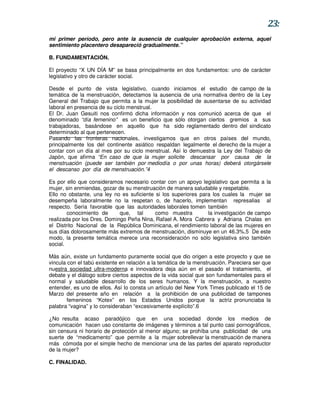 23:
mi primer período, pero ante la ausencia de cualquier aprobación externa, aquel
sentimiento placentero desapareció gradualmente.”

B. FUNDAMENTACIÓN.

El proyecto “X UN DÍA M” se basa principalmente en dos fundamentos: uno de carácter
legislativo y otro de carácter social.

Desde el punto de vista legislativo, cuando iniciamos el estudio de campo de la
temática de la menstruación, detectamos la ausencia de una normativa dentro de la Ley
General del Trabajo que permita a la mujer la posibilidad de ausentarse de su actividad
laboral en presencia de su ciclo menstrual.
El Dr. Juan Gesuiti nos confirmó dicha información y nos comunicó acerca de que el
denominado “día femenino” es un beneficio que sólo otorgan ciertos gremios a sus
trabajadoras, basándose en aquello que ha sido reglamentado dentro del sindicato
determinado al que pertenecen.
Pasando las fronteras nacionales, investigamos que en otros países del mundo,
principalmente los del continente asiático respaldan legalmente el derecho de la mujer a
contar con un día al mes por su ciclo menstrual. Así lo demuestra la Ley del Trabajo de
Japón, que afirma “En caso de que la mujer solicite descansar por causa de la
menstruación (puede ser también por mediodía o por unas horas) deberá otorgársele
el descanso por día de menstruación.”4

Es por ello que consideramos necesario contar con un apoyo legislativo que permita a la
mujer, sin enmiendas, gozar de su menstruación de manera saludable y respetable.
Ello no obstante, una ley no es suficiente si los superiores para los cuales la mujer se
desempeña laboralmente no la respetan o, de hacerlo, implementan represalias al
respecto. Sería favorable que las autoridades laborales tomen también
        conocimiento de      que, tal      como muestra         la investigación de campo
realizada por los Dres. Domingo Peña Nina, Rafael A. Mora Cabrera y Adriana Chalas en
el Distrito Nacional de la República Dominicana, el rendimiento laboral de las mujeres en
sus días dolorosamente más extremos de menstruación, disminuye en un 46.3%.5 De este
modo, la presente temática merece una reconsideración no sólo legislativa sino también
social.

Más aún, existe un fundamento puramente social que dio origen a este proyecto y que se
vincula con el tabú existente en relación a la temática de la menstruación. Pareciera ser que
nuestra sociedad ultra-moderna e innovadora deja aún en el pasado el tratamiento, el
debate y el diálogo sobre ciertos aspectos de la vida social que son fundamentales para el
normal y saludable desarrollo de los seres humanos. Y la menstruación, a nuestro
entender, es uno de ellos. Así lo consta un artículo del New York Times publicado el 15 de
Marzo del presente año en relación a la prohibición de una publicidad de tampones
        femeninos “Kotex” en los Estados Unidos porque la actriz pronunciaba la
palabra “vagina” y lo consideraban “excesivamente explícito”.6

¿No resulta acaso paradójico que en una sociedad donde los medios de
comunicación hacen uso constante de imágenes y términos a tal punto casi pornográficos,
sin censura ni horario de protección al menor alguno; se prohíba una publicidad de una
suerte de “medicamento” que permite a la mujer sobrellevar la menstruación de manera
más cómoda por el simple hecho de mencionar una de las partes del aparato reproductor
de la mujer?

C. FINALIDAD.
 