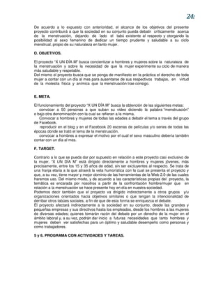 24:
De acuerdo a lo expuesto con anterioridad, el alcance de los objetivos del presente
proyecto contribuirá a que la sociedad en su conjunto pueda debatir críticamente acerca
de la menstruación, dejando de lado el tabú existente al respecto y otorgando la
posibilidad al sexo femenino de dedicar un tiempo prudente y saludable a su ciclo
menstrual, propio de su naturaleza en tanto mujer.

D. OBJETIVOS.

El proyecto “X UN DÍA M” busca concientizar a hombres y mujeres sobre la naturaleza de
la menstruación y sobre la necesidad de que la mujer experimente su ciclo de manera
más saludable y respetable.
Del mismo el proyecto busca que se ponga de manifiesto en la práctica el derecho de toda
mujer a contar con un día al mes para ausentarse de sus respectivos trabajos, en virtud
de la molestia física y anímica que la menstruación trae consigo.


E. META.

El funcionamiento del proyecto “X UN DÍA M” busca la obtención de las siguientes metas:
    convocar a 50 personas a que suban su video diciendo la palabra “menstruación”
o bajo otra denominación con la cual se refieran a la misma.
    Convocar a hombres y mujeres de todas las edades a debatir el tema a través del grupo
de Facebook.
    reproducir en el blog y en el Facebook 20 escenas de películas y/o series de todas las
épocas donde se trató el tema de la menstruación.
    convocar a hombres a expresar el motivo por el cual el sexo masculino debería también
contar con un día al mes.

F. TARGET.

Contrario a lo que se pueda dar por supuesto en relación a este proyecto casi exclusivo de
la mujer, “X UN DÍA M” está dirigido directamente a hombres y mujeres jóvenes, más
precisamente, entre los 15 y 35 años de edad, sin ser excluyentes al respecto. Se trata de
una franja etaria a la que atraerá la veta humorística con la cual se presenta el proyecto y
que, a su vez, tiene mayor y mejor dominio de las herramientas de la Web 2.0 de las cuales
haremos uso. Del mismo modo, y de acuerdo a las características propias del proyecto, la
temática es encarada por nosotros a partir de la confrontación hombre/mujer que en
relación a la menstruación se hace presente hoy en día en nuestra sociedad.
Podemos decir también que el proyecto va dirigido indirectamente a otros grupos y/u
organizaciones orientados hacia objetivos similares o que tengan la intencionalidad de
derribar otros tabúes sociales, a fin de que de esta forma se enriquezca el debate.
El proyecto afectará indirectamente a la sociedad en su conjunto, desde las grandes y
pequeñas empresas y sus directivos hasta los empleados, desde los hombres a las mujeres
de diversas edades; quienes tomarán razón del debate por un derecho de la mujer en el
ámbito laboral y, a su vez, podrán dar inicio a futuras necesidades que tanto hombres y
mujeres deben ver satisfechas para un óptimo y saludable desempeño como personas y
como trabajadores.

5 y 6. PROGRAMA CON ACTIVIDADES Y TAREAS.
 