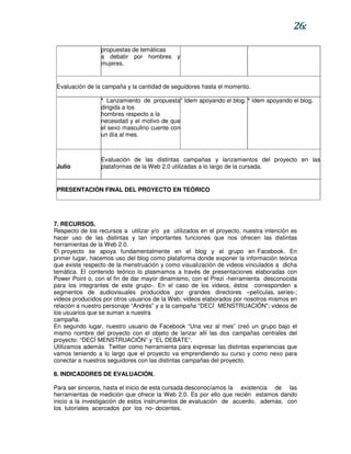 26:

                 propuestas de temáticas
                 a debatir por hombres y
                 mujeres.


 Evaluación de la campaña y la cantidad de seguidores hasta el momento.

                 * Lanzamiento de propuesta* Idem apoyando el blog. * ídem apoyando el blog.
                 dirigida a los
                 hombres respecto a la
                 necesidad y el motivo de que
                 el sexo masculino cuente con
                 un día al mes.



                 Evaluación de las distintas campañas y lanzamientos del proyecto en las
 Julio           plataformas de la Web 2.0 utilizadas a lo largo de la cursada.


 PRESENTACIÓN FINAL DEL PROYECTO EN TEÓRICO




7. RECURSOS.
Respecto de los recursos a utilizar y/o ya utilizados en el proyecto, nuestra intención es
hacer uso de las distintas y tan importantes funciones que nos ofrecen las distintas
herramientas de la Web 2.0.
El proyecto se apoya fundamentalmente en el blog y el grupo en Facebook. En
primer lugar, hacemos uso del blog como plataforma donde exponer la información teórica
que existe respecto de la menstruación y como visualización de videos vinculados a dicha
temática. El contenido teórico lo plasmamos a través de presentaciones elaboradas con
Power Point o, con el fin de dar mayor dinamismo, con el Prezi -herramienta desconocida
para los integrantes de este grupo-. En el caso de los videos, éstos corresponden a
segmentos de audiovisuales producidos por grandes directores –películas, series-;
videos producidos por otros usuarios de la Web; videos elaborados por nosotros mismos en
relación a nuestro personaje “Andrés” y a la campaña “DECÍ MENSTRUACIÓN”; videos de
los usuarios que se suman a nuestra
campaña.
En segundo lugar, nuestro usuario de Facebook “Una vez al mes” creó un grupo bajo el
mismo nombre del proyecto con el objeto de lanzar allí las dos campañas centrales del
proyecto: “DECÍ MENSTRUACIÓN” y “EL DEBATE”.
Utilizamos además Twitter como herramienta para expresar las distintas experiencias que
vamos teniendo a lo largo que el proyecto va emprendiendo su curso y como nexo para
conectar a nuestros seguidores con las distintas campañas del proyecto.

8. INDICADORES DE EVALUACIÓN.

Para ser sinceros, hasta el inicio de esta cursada desconocíamos la existencia de las
herramientas de medición que ofrece la Web 2.0. Es por ello que recién estamos dando
inicio a la investigación de estos instrumentos de evaluación de acuerdo, además, con
los tutoriales acercados por los no- docentes.
 