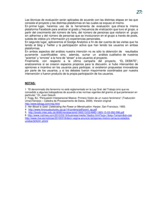 27:
Las técnicas de evaluación serán aplicadas de acuerdo con las distintas etapas en las que
consiste el proyecto y las distintas plataformas en las cuales se expuso el mismo.
En primer lugar, haremos uso de la herramienta de evaluación que ofrece la misma
plataforma Facebook para analizar el grado y frecuencia de viralización que tuvo el grupo, a
partir del crecimiento del número de fans, del número de personas que visitaron el grupo
sin adherirse y del número de personas que se involucraron en el grupo a través de posts,
subida de videos y/o información y/o experiencias personales.
En segundo lugar, aplicaremos el Goolge Analytics a fin de dar cuenta de las visitas que ha
tenido el blog y Twitter y la participación activa que han tenido los usuarios en ambas
plataformas.
En ambos aspectos del análisis nuestra intención no es sólo la obtención de resultados
puramente cuantificables sino, además, sumar un análisis cualitativo de nuestros
“aciertos” y “errores” a la hora de “atraer” a los usuarios al proyecto.
Finalmente, con respecto a la última campaña del proyecto, “EL DEBATE”,
analizaremos si se crearon espacios propicios para la discusión, si hubo intercambio de
opiniones e incentivo en los usuarios para participar, si existieron propuestas innovadoras
por parte de los usuarios, y si los debates fueron mayormente coordinados por nuestra
intervención o fueron producto de la propia participación de los usuarios.


NOTAS:

1 “El denominado día femenino no está reglamentado en la Ley Gral. del Trabajo sino que es
concedido a algunas trabajadoras de acuerdo a las normas vigentes del gremio al que pertenecen en
particular.” Dr. Juan Gesuiti.
2 Fogg, BJ, “Persuasión Interpersonal Masiva: Primera Visión de un nuevo fenómeno” (Traducción
Uman/Venesio – Cátedra de Procesamiento de Datos, 2009). Versión original
http://www.bjfogg.com/mip.html
3 Her Blood is Gold: Celebrating the Power or Menstruation. Harper, San Francisco. 1993.
4 http://www.hiroroudoukyoku.go.jp/14/contens/pdf/point_sp.pdf
5 http://bvsdo.intec.edu.do:8080/revistas/amd/1993/15/03/AMD-1993-15-03-092-096.pdf
6 http://www.nytimes.com/2010/03/16/business/media/16adco.html?scp=1&sq=Tampon&st=cse
http://www.rtve.es/noticias/20100318/decir-vagina-anuncio-tampones-motivo-censura-estados-
unidos/324241.shtml
 