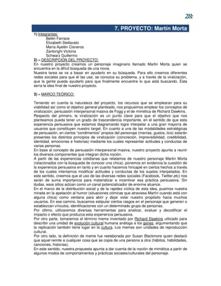 28:
                                                  7. PROYECTO: Martín Morta
1) Integrantes:
        Belén Farrace
        Elizabeth Stellavato
        María Ayelén Cisneros
        Zanlonghi Victoria
        Schwarz Guillermo
2) – DESCRIPCIÓN DEL PROYECTO:
En nuestro proyecto creamos un personaje imaginario llamado Martin Morta quien se
encuentra en la difícil búsqueda de una novia.
Nuestra tarea se va a basar en ayudarlo en su búsqueda. Para ello creamos diferentes
redes sociales para que él las use, se conozca su problema, y a través de la viralización,
que la gente pueda ayudarlo para que finalmente encuentre lo que está buscando. Ésta
sería la idea final de nuestro proyecto.

3) – MARCO TEÓRICO:

Teniendo en cuenta la naturaleza del proyecto, los recursos que se emplearan para su
viabilidad así como el objetivo general planteado, nos propusimos emplear los conceptos de
viralización, persuasión interpersonal masiva de Fogg y el de mimética de Richard Dawkins.
Respecto del primero, la viralización es un punto clave para que el objetivo que nos
planteamos pueda tener un grado de trascendencia importante, en el sentido de que esta
experiencia persuasiva que estamos diagramando logre interpelar a una gran mayoría de
usuarios que constituyen nuestro target. En cuanto a una de las modalidades estratégicas
de persuasión, en ciertos “condimentos” propios del personaje (manías, gustos, tics) estarán
presentes los distintos principios de viralización (concreción, imprevisibilidad, credibilidad,
identidad, emociones e historias) mediante los cuales representar actitudes y conductas de
varias personas.
En base al concepto de persuasión interpersonal masiva, nuestro proyecto apunta a reunir
los diversos componentes que integran dicha noción.
A partir de las experiencias cotidianas que relatamos de nuestro personaje Martin Morta
(relacionados con la búsqueda de conocer una chica), ponemos en evidencia la cuestión de
la experiencia persuasiva en tanto y en cuanto hacemos hincapié en ciertos hechos a través
de los cuales intentamos modificar actitudes y conductas de los sujetos interpelados. En
este sentido, creemos que el uso de las diversas redes sociales (Facebook, Twitter,etc) nos
serán de suma importancia para materializar e incentivar esa práctica persuasiva. Sin
dudas, esos sitios actúan como un canal potencializador de enorme alcance.
En el marco de la distribución social y de la rapidez cíclica de esta idea, pusimos nuestra
mirada en la apelación al humor (situaciones cómicas que atraviesa Martín cuando está con
alguna chica) como ventana para abrir y dejar volar nuestro propósito hacia muchos
usuarios. En ese camino, buscamos estipular ciertos rasgos en el personaje que generen o
establezcan vínculos, identificaciones con un determinado grupo de personas.
Por último, utilizaremos diversas herramientas para analizar, evaluar y decodificar el
impacto o efecto que produzca esta experiencia persuasiva.
Por otro parte, tomaremos el término meme inventado por Richard Dawkins utilizado para
describir una unidad de evolución cultural humana análoga a los genes, argumentando que
la replicación también tiene lugar en la cultura. Los memes son unidades de reproducción
cultural.
Por otro lado, la definición de meme fue reelaborada por Susan Blackmore quien destacó
que aquel remite a cualquier cosa que se copia de una persona a otra (hábitos, habilidades,
canciones, historias).
En este sentido, nuestra propuesta apunta a dar cuenta de la noción de mimética a partir de
algunos modos de comportamientos y prácticas sociales/culturales del personaje.
 