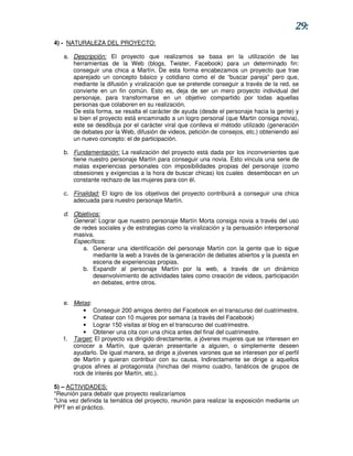 29:
4) - NATURALEZA DEL PROYECTO:

   a. Descripción: El proyecto que realizamos se basa en la utilización de las
      herramientas de la Web (blogs, Twister, Facebook) para un determinado fin:
      conseguir una chica a Martín. De esta forma encabezamos un proyecto que trae
      aparejado un concepto básico y cotidiano como el de “buscar pareja” pero que,
      mediante la difusión y viralización que se pretende conseguir a través de la red, se
      convierte en un fin común. Esto es, deja de ser un mero proyecto individual del
      personaje, para transformarse en un objetivo compartido por todas aquellas
      personas que colaboren en su realización.
      De esta forma, se resalta el carácter de ayuda (desde el personaje hacia la gente) y
      si bien el proyecto está encaminado a un logro personal (que Martin consiga novia),
      este se desdibuja por el carácter viral que conlleva el método utilizado (generación
      de debates por la Web, difusión de videos, petición de consejos, etc.) obteniendo así
      un nuevo concepto: el de participación.

   b. Fundamentación: La realización del proyecto está dada por los inconvenientes que
      tiene nuestro personaje Martín para conseguir una novia. Esto vincula una serie de
      malas experiencias personales con imposibilidades propias del personaje (como
      obsesiones y exigencias a la hora de buscar chicas) los cuales desembocan en un
      constante rechazo de las mujeres para con él.

   c. Finalidad: El logro de los objetivos del proyecto contribuirá a conseguir una chica
      adecuada para nuestro personaje Martín.

   d. Objetivos:
      General: Lograr que nuestro personaje Martín Morta consiga novia a través del uso
      de redes sociales y de estrategias como la viralización y la persuasión interpersonal
      masiva.
      Específicos:
          a. Generar una identificación del personaje Martín con la gente que lo sigue
             mediante la web a través de la generación de debates abiertos y la puesta en
             escena de experiencias propias.
          b. Expandir al personaje Martín por la web, a través de un dinámico
             desenvolvimiento de actividades tales como creación de videos, participación
             en debates, entre otros.


   e. Metas:
          • Conseguir 200 amigos dentro del Facebook en el transcurso del cuatrimestre.
          • Chatear con 10 mujeres por semana (a través del Facebook)
          • Lograr 150 visitas al blog en el transcurso del cuatrimestre.
          • Obtener una cita con una chica antes del final del cuatrimestre.
   f. Target: El proyecto va dirigido directamente, a jóvenes mujeres que se interesen en
      conocer a Martín, que quieran presentarle a alguien, o simplemente deseen
      ayudarlo. De igual manera, se dirige a jóvenes varones que se interesen por el perfil
      de Martín y quieran contribuir con su causa. Indirectamente se dirige a aquellos
      grupos afines al protagonista (hinchas del mismo cuadro, fanáticos de grupos de
      rock de interés por Martín, etc.).

5) – ACTIVIDADES:
*Reunión para debatir que proyecto realizaríamos
*Una vez definida la temática del proyecto, reunión para realizar la exposición mediante un
PPT en el práctico.
 