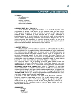 3:

                                       1. PROYECTO: No seas basura
AUTORES:
    Carla Delosanto,
    Carla Pelliza,
    Marcela Reidman;
    Juan Manuel Álvarez
    Gastón Nicolás Varela.


2. DESCRIPCIÓN DEL PROYECTO:
        Es la invención de un producto en base a una conducta negativa como
tirar papeles en la calle. En el nombre de una empresa ficticia “No seas basura
S.A.” proyecto consiste en crear un tacho de basura portátil cuyo nombre
comercial será: “Trashman” y hacer hincapié en su utilidad, comodidad y
practicidad además de su contribución al medio ambiente y a la conservación del
espacio público. Con estas publicidades, presentaciones del producto, etc. se
intenta demostrar que la solución en cuanto al tema de la basura no está en la
invención de un producto salvador sino que la solución se encuentra en un
cambio de comportamiento, tanto individual como colectivo.


3. MARCO TEÓRICO:
       Observando la cantidad de basura creciente en la Ciudad de Buenos Aires,
nos propusimos crear un nuevo producto que aparezca a priori como una solución.
Para ello tomamos el fenotipo “tacho de basura” y, como los artefactos no son los
que evolucionan sino que quienes lo hacen son las ideas en el cerebro de las
personas, los memes, a partir de ese objeto concreto ideamos el Trashman, un
artefacto que funcionaría como una extensión del cuerpo humano, mediando entre
el sujeto y el medio facilitándole el guardar la basura sin gastar su propia energía
buscando un cesto, ni ensuciándose guardando el papel en el bolsillo.
Para comunicar nuestra idea y “venderla” recurrimos a los medios sociales que
nos posibilita la web, como Facebook, Twitter y los blogs, logrando una mayor
viralización en una red que se va expandiendo, aprovechando el fenómeno de la
persuasión interpersonal masiva (sobre todo en Facebook). En este caso
desde nuestros lazos fuertes a los débiles. Primero mostrándole la idea a nuestros
amigos más cercanos y luego éstos a los propios hasta alcanzar a personas que
nunca habíamos contactado. Para ello recurrimos a ciertos principios básicos del
“made to stick” (hecho para pegar), como transmitir nuestro mensaje de la forma
más simple posible, recurriendo a lo audiovisual
y no tanto a los textos extensos que logran más dispersión. Asimismo
apelamos a las emociones desde el humor o el impacto, ya que genera una
mayor atención en nuestros interlocutores, logrando que queden atrapados
hasta el final de la presentación de la idea. Nos propusimos realizar un
proyecto concreto “No seas basura, usa el trashman” para reforzar una sola
idea sin perder la atención.

CONCEPTOS:
      fenotipo
      memes
      viralización
 